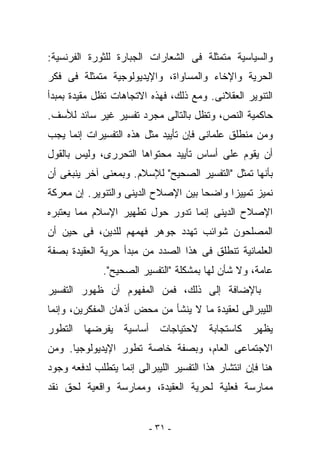 ‫ﻭﺍﻟﺴﻴﺎﺴﻴﺔ ﻤﺘﻤﺜﻠﺔ ﻓﻰ ﺍﻟﺸﻌﺎﺭﺍﺕ ﺍﻟﺠﺒﺎﺭﺓ ﻟﻠﺜﻭﺭﺓ ﺍﻟﻔﺭﻨﺴﻴﺔ:‬
‫ﺍﻟﺤﺭﻴﺔ ﻭﺍﻹﺨﺎﺀ ﻭﺍﻟﻤﺴﺎﻭﺍﺓ، ﻭﺍﻹﻴﺩﻴﻭﻟﻭﺠﻴﺔ ﻤﺘﻤﺜﻠﺔ ﻓﻰ ﻓﻜﺭ‬
‫ﺍﻟﺘﻨﻭﻴﺭ ﺍﻟﻌﻘﻼﻨﻰ. ﻭﻤﻊ ﺫﻟﻙ، ﻓﻬﺫﻩ ﺍﻻﺘﺠﺎﻫﺎﺕ ﺘﻅل ﻤﻘﻴﺩﺓ ﺒﻤﺒﺩﺃ‬
‫ﺤﺎﻜﻤﻴﺔ ﺍﻟﻨﺹ، ﻭﺘﻅل ﺒﺎﻟﺘﺎﻟﻰ ﻤﺠﺭﺩ ﺘﻔﺴﻴﺭ ﻏﻴﺭ ﺴﺎﺌﺩ ﻟﻸﺴﻑ.‬
‫ﻭﻤﻥ ﻤﻨﻁﻠﻕ ﻋﻠﻤﺎﻨﻰ ﻓﺈﻥ ﺘﺄﻴﻴﺩ ﻤﺜل ﻫﺫﻩ ﺍﻟﺘﻔﺴﻴﺭﺍﺕ ﺇﻨﻤﺎ ﻴﺠﺏ‬
‫ﺃﻥ ﻴﻘﻭﻡ ﻋﻠﻰ ﺃﺴﺎﺱ ﺘﺄﻴﻴﺩ ﻤﺤﺘﻭﺍﻫﺎ ﺍﻟﺘﺤﺭﺭﻯ، ﻭﻟﻴﺱ ﺒﺎﻟﻘﻭل‬
‫ﺒﺄﻨﻬﺎ ﺘﻤﺜل "ﺍﻟﺘﻔﺴﻴﺭ ﺍﻟﺼﺤﻴﺢ" ﻟﻺﺴﻼﻡ. ﻭﺒﻤﻌﻨﻰ ﺁﺨﺭ ﻴﻨﺒﻐﻰ ﺃﻥ‬
‫ﻨﻤﻴﺯ ﺘﻤﻴﻴﺯﺍ ﻭﺍﻀﺤﺎ ﺒﻴﻥ ﺍﻹﺼﻼﺡ ﺍﻟﺩﻴﻨﻰ ﻭﺍﻟﺘﻨﻭﻴﺭ. ﺇﻥ ﻤﻌﺭﻜﺔ‬
‫ﺍﻹﺼﻼﺡ ﺍﻟﺩﻴﻨﻰ ﺇﻨﻤﺎ ﺘﺩﻭﺭ ﺤﻭل ﺘﻁﻬﻴﺭ ﺍﻹﺴﻼﻡ ﻤﻤﺎ ﻴﻌﺘﺒﺭﻩ‬
‫ﺍﻟﻤﺼﻠﺤﻭﻥ ﺸﻭﺍﺌﺏ ﺘﻬﺩﺩ ﺠﻭﻫﺭ ﻓﻬﻤﻬﻡ ﻟﻠﺩﻴﻥ، ﻓﻰ ﺤﻴﻥ ﺃﻥ‬
‫ﺍﻟﻌﻠﻤﺎﻨﻴﺔ ﺘﻨﻁﻠﻕ ﻓﻰ ﻫﺫﺍ ﺍﻟﺼﺩﺩ ﻤﻥ ﻤﺒﺩﺃ ﺤﺭﻴﺔ ﺍﻟﻌﻘﻴﺩﺓ ﺒﺼﻔﺔ‬
              ‫ﻋﺎﻤﺔ، ﻭﻻ ﺸﺄﻥ ﻟﻬﺎ ﺒﻤﺸﻜﻠﺔ "ﺍﻟﺘﻔﺴﻴﺭ ﺍﻟﺼﺤﻴﺢ".‬
‫ﺒﺎﻹﻀﺎﻓﺔ ﺇﻟﻰ ﺫﻟﻙ، ﻓﻤﻥ ﺍﻟﻤﻔﻬﻭﻡ ﺃﻥ ﻅﻬﻭﺭ ﺍﻟﺘﻔﺴﻴﺭ‬
‫ﺍﻟﻠﻴﺒﺭﺍﻟﻰ ﻟﻌﻘﻴﺩﺓ ﻤﺎ ﻻ ﻴﻨﺸﺄ ﻤﻥ ﻤﺤﺽ ﺃﺫﻫﺎﻥ ﺍﻟﻤﻔﻜﺭﻴﻥ، ﻭﺇﻨﻤﺎ‬
‫ﻴﻅﻬﺭ ﻜﺎﺴﺘﺠﺎﺒﺔ ﻻﺤﺘﻴﺎﺠﺎﺕ ﺃﺴﺎﺴﻴﺔ ﻴﻔﺭﻀﻬﺎ ﺍﻟﺘﻁﻭﺭ‬
‫ﺍﻻﺠﺘﻤﺎﻋﻰ ﺍﻟﻌﺎﻡ، ﻭﺒﺼﻔﺔ ﺨﺎﺼﺔ ﺘﻁﻭﺭ ﺍﻹﻴﺩﻴﻭﻟﻭﺠﻴﺎ. ﻭﻤﻥ‬
‫ﻫﻨﺎ ﻓﺈﻥ ﺍﻨﺘﺸﺎﺭ ﻫﺫﺍ ﺍﻟﺘﻔﺴﻴﺭ ﺍﻟﻠﻴﺒﺭﺍﻟﻰ ﺇﻨﻤﺎ ﻴﺘﻁﻠﺏ ﻟﺩﻓﻌﻪ ﻭﺠﻭﺩ‬
‫ﻤﻤﺎﺭﺴﺔ ﻓﻌﻠﻴﺔ ﻟﺤﺭﻴﺔ ﺍﻟﻌﻘﻴﺩﺓ، ﻭﻤﻤﺎﺭﺴﺔ ﻭﺍﻗﻌﻴﺔ ﻟﺤﻕ ﻨﻘﺩ‬


                          ‫- ١٣ -‬
 