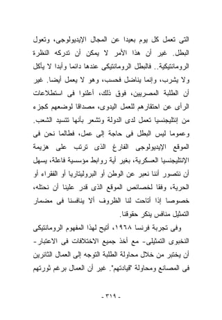 ‫ﺍﻟﺘﻰ ﺘﻌﻤل ﻜل ﻴﻭﻡ ﺒﻌﻴﺩﺍ ﻋﻥ ﺍﻟﻤﺠﺎل ﺍﻹﻴﺩﻴﻭﻟﻭﺠﻰ، ﻭﺘﻌﻭل‬
‫ﺍﻟﺒﻁل. ﻏﻴﺭ ﺃﻥ ﻫﺫﺍ ﺍﻷﻤﺭ ﻻ ﻴﻤﻜﻥ ﺃﻥ ﺘﺩﺭﻜﻪ ﺍﻟﻨﻅﺭﺓ‬
‫ﺍﻟﺭﻭﻤﺎﻨﺘﻴﻜﻴﺔ.. ﻓﺎﻟﺒﻁل ﺍﻟﺭﻭﻤﺎﻨﺘﻴﻜﻰ ﻋﻨﺩﻫﺎ ﺩﺍﺌﻤﺎ ﻭﺃﺒﺩﺍ ﻻ ﻴﺄﻜل‬
‫ﻭﻻ ﻴﺸﺭﺏ، ﻭﺇﻨﻤﺎ ﻴﻨﺎﻀل ﻓﺤﺴﺏ، ﻭﻫﻭ ﻻ ﻴﻌﻤل ﺃﻴﻀﺎ. ﻏﻴﺭ‬
‫ﺃﻥ ﺍﻟﻁﻠﺒﺔ ﺍﻟﻤﺼﺭﻴﻴﻥ، ﻓﻭﻕ ﺫﻟﻙ، ﺃﻋﻠﻨﻭﺍ ﻓﻰ ﺍﺴﺘﻁﻼﻋﺎﺕ‬
‫ﺍﻟﺭﺃﻯ ﻋﻥ ﺍﺤﺘﻘﺎﺭﻫﻡ ﻟﻠﻌﻤل ﺍﻟﻴﺩﻭﻯ، ﻤﺼﺩﺍﻗﺎ ﻟﻭﻀﻌﻬﻡ ﻜﺠﺯﺀ‬
‫ﻤﻥ ﺇﻨﺘﻠﻴﺠﻨﺴﻴﺎ ﺘﻌﻤل ﻟﺩﻯ ﺍﻟﺩﻭﻟﺔ ﻭﺘﺸﻌﺭ ﺒﺄﻨﻬﺎ ﺘﺘﺴﻴﺩ ﺍﻟﺸﻌﺏ.‬
‫ﻭﻋﻤﻭﻤﺎ ﻟﻴﺱ ﺍﻟﺒﻁل ﻓﻰ ﺤﺎﺠﺔ ﺇﻟﻰ ﻋﻤل، ﻓﻁﺎﻟﻤﺎ ﻨﺤﻥ ﻓﻰ‬
‫ﺍﻟﻤﻭﻗﻊ ﺍﻹﻴﺩﻴﻭﻟﻭﺠﻰ ﺍﻟﻔﺎﺭﻍ ﺍﻟﺫﻯ ﺘﺭﺘﺏ ﻋﻠﻰ ﻫﺯﻴﻤﺔ‬
‫ﺍﻹﻨﺘﻠﻴﺠﻨﺴﻴﺎ ﺍﻟﻌﺴﻜﺭﻴﺔ، ﺒﻐﻴﺭ ﺃﻴﺔ ﺭﻭﺍﺒﻁ ﻤﺅﺴﺴﻴﺔ ﻓﺎﻋﻠﺔ، ﻴﺴﻬل‬
‫ﺃﻥ ﻨﺘﺼﻭﺭ ﺃﻨﻨﺎ ﻨﻌﺒﺭ ﻋﻥ ﺍﻟﻭﻁﻥ ﺃﻭ ﺍﻟﺒﺭﻭﻟﻴﺘﺎﺭﻴﺎ ﺃﻭ ﺍﻟﻔﻘﺭﺍﺀ ﺃﻭ‬
‫ﺍﻟﺤﺭﻴﺔ، ﻭﻓﻘﺎ ﻟﺨﺼﺎﺌﺹ ﺍﻟﻤﻭﻗﻊ ﺍﻟﺫﻯ ﻗ ‪‬ﺭ ﻋﻠﻴﻨﺎ ﺃﻥ ﻨﺤﺘﻠﻪ،‬
                 ‫ﹸﺩ‬
‫ﺨﺼﻭﺼﺎ ﺇﺫﺍ ﺃﺘﺎﺤﺕ ﻟﻨﺎ ﺍﻟﻅﺭﻭﻑ ﺃﻻ ﻴﻨﺎﻓﺴﻨﺎ ﻓﻰ ﻤﻀﻤﺎﺭ‬
                                ‫ﺍﻟﺘﻤﺜﻴل ﻤﻨﺎﻓﺱ ﻴﻨﻜﺭ ﺤﻘﻭﻗﻨﺎ.‬
‫ﻭﻓﻰ ﺘﺠﺭﺒﺔ ﻓﺭﻨﺴﺎ ٨٦٩١، ﺃﺘﻴﺢ ﻟﻬﺫﺍ ﺍﻟﻤﻔﻬﻭﻡ ﺍﻟﺭﻭﻤﺎﻨﺘﻴﻜﻰ‬
‫ﺍﻟﻨﺨﺒﻭﻯ ﺍﻟﺘﻤﺜﻴﻠﻰ- ﻤﻊ ﺃﺨﺫ ﺠﻤﻴﻊ ﺍﻻﺨﺘﻼﻓﺎﺕ ﻓﻰ ﺍﻻﻋﺘﺒﺎﺭ-‬
‫ﺃﻥ ‪‬ﺨﺘﺒﺭ ﻤﻥ ﺨﻼل ﻤﺤﺎﻭﻟﺔ ﺍﻟﻁﻠﺒﺔ ﺍﻟﺘﻭﺠﻪ ﺇﻟﻰ ﺍﻟﻌﻤﺎل ﺍﻟﺜﺎﺌﺭﻴﻥ‬
                                                    ‫ﻴ‬
‫ﻓﻰ ﺍﻟﻤﺼﺎﻨﻊ ﻭﻤﺤﺎﻭﻟﺔ "ﻗﻴﺎﺩﺘﻬﻡ". ﻏﻴﺭ ﺃﻥ ﺍﻟﻌﻤﺎل ﺒﺭﻏﻡ ﺜﻭﺭﺘﻬﻡ‬


                         ‫- ٩١٣ -‬
 