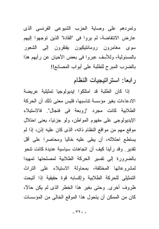 ‫ﻭﺘﻤﺭﺩﻫﻡ ﻋﻠﻰ ﻭﺼﺎﻴﺔ ﺍﻟﺤﺯﺏ ﺍﻟﺸﻴﻭﻋﻰ ﺍﻟﻔﺭﻨﺴﻰ ﺍﻟﺫﻯ‬
‫ﻋﺎﺭﺽ ﺍﻻﻨﺘﻔﺎﻀﺔ، ﻟﻡ ﻴﺭﻭﺍ ﻓﻰ "ﺍﻟﻘﺎﺩﺓ" ﺍﻟﺫﻴﻥ ﺘﻭﺠﻬﻭﺍ ﺇﻟﻴﻬﻡ‬
‫ﺍﻟﺸﻌﻭﺭ‬   ‫ﺇﻟﻰ‬    ‫ﻴﻔﺘﻘﺭﻭﻥ‬    ‫ﺭﻭﻤﺎﻨﺘﻴﻜﻴﻭﻥ‬   ‫ﻤﻐﺎﻤﺭﻭﻥ‬   ‫ﺴﻭﻯ‬
‫ﺒﺎﻟﻤﺴﺌﻭﻟﻴﺔ، ﻭﻟﻸﺴﻑ ﻋﺒﺭﻭﺍ ﻓﻰ ﺒﻌﺽ ﺍﻷﺤﻴﺎﻥ ﻋﻥ ﺭﺃﻴﻬﻡ ﻫﺫﺍ‬
               ‫ﺒﺎﻟﻀﺭﺏ ﺍﻟﻤﺒ ‪‬ﺡ ﻟﻠﻁﻠﺒﺔ ﻋﻠﻰ ﺃﺒﻭﺍﺏ ﺍﻟﻤﺼﺎﻨﻊ!!‬
                                           ‫ﺭ‬

                          ‫ﺭﺍﺒﻌﺎ: ﺍﺴﺘﺭﺍﺘﻴﺠﻴﺎﺕ ﺍﻟﻨﻅﺎﻡ‬
‫ﺇﺫﺍ ﻜﺎﻥ ﺍﻟﻁﻠﺒﺔ ﻗﺩ ﺍﻤﺘﻠﻜﻭﺍ ﺇﻴﺩﻴﻭﻟﻭﺠﻴﺎ ﺘﻤﺜﻴﻠﻴﺔ ﻋﺭﻴﻀﺔ‬
‫ﺍﻻﺩﻋﺎﺀﺍﺕ ﺒﻐﻴﺭ ﻤﺅﺴﺴﺔ ﺘﻨﺎﺴﺒﻬﺎ، ﻓﻠﻴﺱ ﻤﻌﻨﻰ ﺫﻟﻙ ﺃﻥ ﺍﻟﺤﺭﻜﺔ‬
‫ﺍﻟﻁﻼﺒﻴﺔ ﻜﺎﻨﺕ ﻤﺠﺭﺩ "ﺯﻭﺒﻌﺔ ﻓﻰ ﻓﻨﺠﺎل". ﻓﺎﻻﺴﺘﻴﻼﺀ‬
‫ﺍﻹﻴﺩﻴﻭﻟﻭﺠﻰ ﻋﻠﻰ ﻤﻔﻬﻭﻡ ﺍﻟﻤﻭﺍﻁﻥ، ﻭﻟﻭ ﺠﺯﺌﻴﺎ، ﻴﻌﻨﻰ ﺍﺤﺘﻼل‬
‫ﻤﻭﻗﻊ ﻤﻬﻡ ﻤﻥ ﻤﻭﺍﻗﻊ ﺍﻟﻨﻅﺎﻡ ﺫﺍﺘﻪ، ﺍﻟﺫﻯ ﻜﺎﻥ ﻋﻠﻴﻪ ﺇﺫﻥ، ﺇﺫﺍ ﻟﻡ‬
‫ﻴﺴﺘﻁﻊ ﺍﺤﺘﻼﻟﻪ، ﺃﻥ ‪‬ﺒﻘﻰ ﻋﻠﻴﻪ ﺨﺎﻟﻴﺎ ﻭﻤﺤﺎ ‪‬ﺭﺍ ﻋﻠﻰ ﺃﻗل‬
          ‫ﺼ‬                    ‫ﻴ‬
‫ﺘﻘﺩﻴﺭ. ﻭﻗﺩ ﺭﺃﻴﻨﺎ ﻜﻴﻑ ﺃﻥ ﺍﺘﺠﺎﻫﺎﺕ ﺴﻴﺎﺴﻴﺔ ﻋﺩﻴﺩﺓ ﻜﺎﻨﺕ ﺘﻨﺤﻭ‬
‫ﺒﺎﻟﻀﺭﻭﺭﺓ ﺇﻟﻰ ﺘﻔﺴﻴﺭ ﺍﻟﺤﺭﻜﺔ ﺍﻟﻁﻼﺒﻴﺔ ﻟﻤﺼﻠﺤﺘﻬﺎ ﺘﻤﻬﻴﺩﺍ‬
‫ﻟﻤﺸﺭﻭﻋﺎﺘﻬﺎ ﺍﻟﻤﺨﺘﻠﻔﺔ، ﺒﻤﺤﺎﻭﻟﺔ ﺍﻻﺴﺘﻴﻼﺀ ﻋﻠﻰ ﺍﻟﺘﺭﺍﺙ‬
‫ﺍﻟﺘﻤﺜﻴﻠﻰ ﻟﻠﺤﺭﻜﺔ ﺍﻟﻁﻼﺒﻴﺔ ﻭﺇﻜﺴﺎﺒﻪ ﻗﻭﺓ ﺤﻘﻴﻘﻴﺔ ﺇﺫﺍ ﺃﺘﻴﺤﺕ‬
‫ﻅﺭﻭﻑ ﺃﺨﺭﻯ. ﻭﺤﺘﻰ ﺒﻐﻴﺭ ﻫﺫﺍ ﺍﻟﺨﻁﺭ ﺍﻟﺫﻯ ﻟﻡ ﻴﻜﻥ ﺤﺎ ﱠ،‬
 ‫ﻻ‬
‫ﻜﺎﻥ ﻤﻥ ﺍﻟﻤﻤﻜﻥ ﺃﻥ ﻴﺘﺤﻭل ﻫﺫﺍ ﺍﻟﻤﻭﻗﻊ ﺍﻟﺨﺎﻟﻰ ﻤﻥ ﺍﻟﻤﺅﺴﺴﺎﺕ‬

                          ‫- ٠٢٣ -‬
 