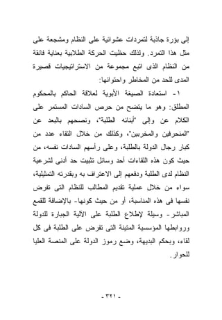 ‫ﺇﻟﻰ ﺒﺅﺭﺓ ﺠﺎﺫﺒﺔ ﻟﺘﻤﺭﺩﺍﺕ ﻋﺸﻭﺍﺌﻴﺔ ﻋﻠﻰ ﺍﻟﻨﻅﺎﻡ ﻭﻤﺸﺠﻌﺔ ﻋﻠﻰ‬
‫ﻤﺜل ﻫﺫﺍ ﺍﻟﺘﻤﺭﺩ. ﻭﻟﺫﻟﻙ ﺤﻅﻴﺕ ﺍﻟﺤﺭﻜﺔ ﺍﻟﻁﻼﺒﻴﺔ ﺒﻌﻨﺎﻴﺔ ﻓﺎﺌﻘﺔ‬
‫ﻤﻥ ﺍﻟﻨﻅﺎﻡ ﺍﻟﺫﻯ ﺍﺘﺒﻊ ﻤﺠﻤﻭﻋﺔ ﻤﻥ ﺍﻻﺴﺘﺭﺍﺘﻴﺠﻴﺎﺕ ﻗﺼﻴﺭﺓ‬
                        ‫ﺍﻟﻤﺩﻯ ﻟﻠﺤﺩ ﻤﻥ ﺍﻟﻤﺨﺎﻁﺭ ﻭﺍﺤﺘﻭﺍﺌﻬﺎ:‬
‫١- ﺍﺴﺘﻌﺎﺩﺓ ﺍﻟﺼﻴﻐﺔ ﺍﻷﺒﻭﻴﺔ ﻟﻌﻼﻗﺔ ﺍﻟﺤﺎﻜﻡ ﺒﺎﻟﻤﺤﻜﻭﻡ‬
‫ﺍﻟﻤﻁﻠﻕ: ﻭﻫﻭ ﻤﺎ ﻴﺘﻀﺢ ﻤﻥ ﺤﺭﺹ ﺍﻟﺴﺎﺩﺍﺕ ﺍﻟﻤﺴﺘﻤﺭ ﻋﻠﻰ‬
‫ﺍﻟﻜﻼﻡ ﻋﻥ ﻭﺇﻟﻰ "ﺃﺒﻨﺎﺌﻪ ﺍﻟﻁﻠﺒﺔ"، ﻭﻨﺼﺤﻬﻡ ﺒﺎﻟﺒﻌﺩ ﻋﻥ‬
‫"ﺍﻟﻤﻨﺤﺭﻓﻴﻥ ﻭﺍﻟﻤﺨﺭﺒﻴﻥ"، ﻭﻜﺫﻟﻙ ﻤﻥ ﺨﻼل ﺍﻟﺘﻘﺎﺀ ﻋﺩﺩ ﻤﻥ‬
‫ﻜﺒﺎﺭ ﺭﺠﺎل ﺍﻟﺩﻭﻟﺔ ﺒﺎﻟﻁﻠﺒﺔ، ﻭﻋﻠﻰ ﺭﺃﺴﻬﻡ ﺍﻟﺴﺎﺩﺍﺕ ﻨﻔﺴﻪ، ﻤﻥ‬
‫ﺤﻴﺙ ﻜﻭﻥ ﻫﺫﻩ ﺍﻟﻠﻘﺎﺀﺍﺕ ﺃﺤﺩ ﻭﺴﺎﺌل ﺘﺜﺒﻴﺕ ﺤﺩ ﺃﺩﻨﻰ ﻟﺸﺭﻋﻴﺔ‬
‫ﺍﻟﻨﻅﺎﻡ ﻟﺩﻯ ﺍﻟﻁﻠﺒﺔ ﻭﺩﻓﻌﻬﻡ ﺇﻟﻰ ﺍﻻﻋﺘﺭﺍﻑ ﺒﻪ ﻭﺒﻘﺩﺭﺘﻪ ﺍﻟﺘﻤﺜﻴﻠﻴﺔ،‬
‫ﺴﻭﺍﺀ ﻤﻥ ﺨﻼل ﻋﻤﻠﻴﺔ ﺘﻘﺩﻴﻡ ﺍﻟﻤﻁﺎﻟﺏ ﻟﻠﻨﻅﺎﻡ ﺍﻟﺘﻰ ﺘﻔﺭﺽ‬
‫ﻨﻔﺴﻬﺎ ﻓﻰ ﻫﺫﻩ ﺍﻟﻤﻨﺎﺴﺒﺔ، ﺃﻭ ﻤﻥ ﺤﻴﺙ ﻜﻭﻨﻬﺎ- ﺒﺎﻹﻀﺎﻓﺔ ﻟﻠﻘﻤﻊ‬
‫ﺍﻟﻤﺒﺎﺸﺭ- ﻭﺴﻴﻠﺔ ﻹﻁﻼﻉ ﺍﻟﻁﻠﺒﺔ ﻋﻠﻰ ﺍﻵﻟﻴﺔ ﺍﻟﺠﺒﺎﺭﺓ ﻟﻠﺩﻭﻟﺔ‬
‫ﻭﺭﻭﺍﺒﻁﻬﺎ ﺍﻟﻤﺅﺴﺴﻴﺔ ﺍﻟﻤﺘﻴﻨﺔ ﺍﻟﺘﻰ ﺘﻔﺭﺽ ﻋﻠﻰ ﺍﻟﻁﻠﺒﺔ ﻓﻰ ﻜل‬
‫ﻟﻘﺎﺀ، ﻭﺒﺤﻜﻡ ﺍﻟﺒﺩﻴﻬﺔ، ﻭﻀﻊ ﺭﻤﻭﺯ ﺍﻟﺩﻭﻟﺔ ﻋﻠﻰ ﺍﻟﻤﻨﺼﺔ ﺍﻟﻌﻠﻴﺎ‬
                                                  ‫ﻟﻠﺤﻭﺍﺭ.‬




                         ‫- ١٢٣ -‬
 