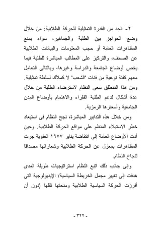 ‫٢- ﺍﻟﺤﺩ ﻤﻥ ﺍﻟﻘﺩﺭﺓ ﺍﻟﺘﻤﺜﻴﻠﻴﺔ ﻟﻠﺤﺭﻜﺔ ﺍﻟﻁﻼﺒﻴﺔ: ﻤﻥ ﺨﻼل‬
‫ﻭﻀﻊ ﺍﻟﺤﻭﺍﺠﺯ ﺒﻴﻥ ﺍﻟﻁﻠﺒﺔ ﻭﺍﻟﺠﻤﺎﻫﻴﺭ، ﺴﻭﺍﺀ ﺒﻤﻨﻊ‬
‫ﺍﻟﻤﻅﺎﻫﺭﺍﺕ ﺍﻟﻌﺎﻤﺔ ﺃﻭ ﺤﺠﺏ ﺍﻟﻤﻌﻠﻭﻤﺎﺕ ﻭﺍﻟﺒﻴﺎﻨﺎﺕ ﺍﻟﻁﻼﺒﻴﺔ‬
‫ﻋﻥ ﺍﻟﺼﺤﻑ، ﻭﺍﻟﺘﺭﻜﻴﺯ ﻋﻠﻰ ﺍﻟﻤﻁﺎﻟﺏ ﺍﻟﻤﺒﺎﺸﺭﺓ ﻟﻠﻁﻠﺒﺔ ﻓﻴﻤﺎ‬
‫ﻴﺨﺹ ﺃﻭﻀﺎﻉ ﺍﻟﺠﺎﻤﻌﺔ ﻭﺍﻟﺩﺭﺍﺴﺔ ﻭﻏﻴﺭﻫﺎ، ﻭﺒﺎﻟﺘﺎﻟﻰ ﺍﻟﺘﻌﺎﻤل‬
‫ﻤﻌﻬﻡ ﻜﻔﺌﺔ ﻨﻭﻋﻴﺔ ﻤﻥ ﻓﺌﺎﺕ "ﺍﻟﺸﻌﺏ" ﻻ ﻜﻤ ﱠﻙ ﻟﺴﻠﻁﺔ ﺘﻤﺜﻴﻠﻴﺔ.‬
                ‫‪‬ﻼ‬
‫ﻭﻤﻥ ﻫﺫﺍ ﺍﻟﻤﻨﻁﻠﻕ ﺴﻌﻰ ﺍﻟﻨﻅﺎﻡ ﻻﺴﺘﺭﻀﺎﺀ ﺍﻟﻁﻠﺒﺔ ﻤﻥ ﺨﻼل‬
‫ﻋﺩﺓ ﺃﺸﻜﺎل ﻟﺩﻋﻡ ﺍﻟﻁﻠﺒﺔ ﺍﻟﻔﻘﺭﺍﺀ ﻭﺍﻻﻫﺘﻤﺎﻡ ﺒﺄﻭﻀﺎﻉ ﺍﻟﻤﺩﻥ‬
                             ‫ﺍﻟﺠﺎﻤﻌﻴﺔ ﻭﺃﺴﻌﺎﺭﻫﺎ ﺍﻟﺭﻤﺯﻴﺔ.‬
‫ﻭﻤﻥ ﺨﻼل ﻫﺫﻩ ﺍﻟﺘﺩﺍﺒﻴﺭ ﺍﻟﻤﺒﺎﺸﺭﺓ، ﻨﺠﺢ ﺍﻟﻨﻅﺎﻡ ﻓﻰ ﺍﺴﺘﺒﻌﺎﺩ‬
‫ﺨﻁﺭ ﺍﻻﺴﺘﻴﻼﺀ ﺍﻟﻤﻨﻅﻡ ﻋﻠﻰ ﻤﻭﺍﻗﻊ ﺍﻟﺤﺭﻜﺔ ﺍﻟﻁﻼﺒﻴﺔ. ﻭﺤﻴﻥ‬
‫ﺃﺩﺕ ﺍﻷﻭﻀﺎﻉ ﺍﻟﻌﺎﻤﺔ ﺇﻟﻰ ﺍﻨﺘﻔﺎﻀﺔ ﻴﻨﺎﻴﺭ ٧٧٩١ ﺍﻟﻌﻔﻭﻴﺔ ﺠﺭﺕ‬
‫ﺍﻟﻤﻅﺎﻫﺭﺍﺕ ﺒﻤﻌﺯل ﻋﻥ ﺍﻟﺤﺭﻜﺔ ﺍﻟﻁﻼﺒﻴﺔ ﻭﺸﻌﺎﺭﺍﺘﻬﺎ ﻤﺼﺩﺍﻗﺎ‬
                                          ‫ﻟﻨﺠﺎﺡ ﺍﻟﻨﻅﺎﻡ.‬
‫ﻭﺇﻟﻰ ﺠﺎﻨﺏ ﺫﻟﻙ ﺍﺘﺒﻊ ﺍﻟﻨﻅﺎﻡ ﺍﺴﺘﺭﺍﺘﻴﺠﻴﺎﺕ ﻁﻭﻴﻠﺔ ﺍﻟﻤﺩﻯ‬
‫ﻫﺩﻓﺕ ﺇﻟﻰ ﺘﻐﻴﻴﺭ ﻤﺠﻤل ﺍﻟﺨﺭﻴﻁﺔ ﺍﻟﺴﻴﺎﺴﻴﺔ/ ﺍﻹﻴﺩﻴﻭﻟﻭﺠﻴﺔ ﺍﻟﺘﻰ‬
‫ﺃﻓﺭﺯﺕ ﺍﻟﺤﺭﻜﺔ ﺍﻟﺴﻴﺎﺴﻴﺔ ﺍﻟﻁﻼﺒﻴﺔ ﻭﻤﻨﺤﺘﻬﺎ ﺜﻘﻠﻬﺎ )ﺩﻭﻥ ﺃﻥ‬




                        ‫- ٢٢٣ -‬
 