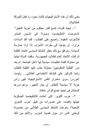 ‫ﻴﻌﻨﻰ ﺫﻟﻙ ﺃﻥ ﻫﺫﻩ ﺍﻻﺴﺘﺭﺍﺘﻴﺠﻴﺎﺕ ﻜﺎﻨﺕ ﻤﺠﺭﺩ ﺭﺩ ﻓﻌل ﻟﻠﺤﺭﻜﺔ‬
                                              ‫ﺍﻟﻁﻼﺒﻴﺔ(:‬
‫١- ﺇﻴﺠﺎﺩ ﻗﻨﻭﺍﺕ ﺘﺘﺴﻊ ﻟﻘﺩﺭ ﻤﺤﻜﻭﻡ ﻤﻥ "ﺤﺭﻴﺔ ﺍﻟﺘﻌﺒﻴﺭ":‬
‫ﻻﺴﺘﺭﻀﺎﺀ ﺍﻹﻨﺘﻠﻴﺠﻨﺴﻴﺎ، ﻭﺼﻭﻻ ﺇﻟﻰ ﺘﺄﺴﻴﺱ ﺍﻟﻤﻨﺎﺒﺭ‬
‫ﻓﺎﻷﺤﺯﺍﺏ ﺍﻟﻤﻘﻴﺩﺓ. ﻭﺃﺼﺒﺢ ﻋﻠﻰ ﺍﻟﻁﺎﻟﺏ- ﻜﻤﺎ ﺃﻜﺩ ﺍﻟﺴﺎﺩﺍﺕ‬
‫ﻤﺭﺍﺭﺍ- ﺃﻥ ﻴﺘﻭﺠﻪ ﺇﻟﻰ ﻤﻘﺭﺍﺕ ﺍﻷﺤﺯﺍﺏ ﺇﺫﺍ ﺃﺭﺍﺩ ﻤﻤﺎﺭﺴﺔ‬
‫ﺍﻟﺴﻴﺎﺴﺔ. ﻭﺘﺭﺍﻓﻕ ﻤﻊ ﺫﻟﻙ ﺤﻅﺭ ﺍﻟﻨﺸﺎﻁ ﺍﻟﺴﻴﺎﺴﻰ ﻻﺘﺤﺎﺩ ﺍﻟﻁﻠﺒﺔ‬
‫ﺜﻡ ﺇﻟﻐﺎﺀ ﺍﻻﺘﺤﺎﺩ ﺍﻟﻌﺎﻡ ﻟﻁﻼﺏ ﺍﻟﺠﻤﻬﻭﺭﻴﺔ. ﻭﻜﻔﺕ ﺍﻟﺩﻭﻟﺔ ﻨﻬﺎﺌﻴﺎ‬
‫ﻋﻥ ﻤﺤﺎﻭﻟﺔ ﺇﻗﺎﻤﺔ ﺘﻨﻅﻴﻤﺎﺕ ﺴﻴﺎﺴﻴﺔ ﻟﻬﺎ ﺩﺍﺨل ﺍﻟﺠﺎﻤﻌﺔ. ﻟﻡ ﻴﻌﺩ‬
‫ﺩﻭﺭ "ﺍﻟﻁﻠﺒﺔ ﺍﻟﺤﻜﻭﻤﻴﻴﻥ" ﻤﺤﺎﻭﻟﺔ ﺠﺫﺏ ﺘﺄﻴﻴﺩ ﺍﻟﻁﻠﺒﺔ ﻟﻠﻨﻅﺎﻡ،‬
‫ﻭﺇﻨﻤﺎ ﺍﻟﺘﺭﻜﻴﺯ ﻋﻠﻰ ﺍﻟﻨﺸﺎﻁ ﺍﻻﺠﺘﻤﺎﻋﻰ ﺍﻟﻁﻼﺒﻰ... ﻭﻟﻴﺴﺕ‬
‫"ﺤﻭﺭﺱ" ﺴﻭﻯ ﺍﺴﺘﻤﺭﺍﺭ ﻟﻨﻔﺱ ﺍﻻﺴﺘﺭﺍﺘﻴﺠﻴﺔ؛ ﻓﻬﻰ ﺭﺃﺱ‬
‫ﺤﺭﺒﺔ "ﻻ ﺴﻴﺎﺴﻴﺔ" ﻟﻠﻨﻅﺎﻡ- ﺇﻥ ﺠﺎﺯ ﺍﻟﺘﻌﺒﻴﺭ- ﺒﺭﻏﻡ ﺩﻭﺭﻫﺎ‬
                     ‫ﺍﻟﻤﺤﺘﻤل ﻓﻰ ﺘﺠﻨﻴﺩ ﺒﻀﻊ ﻜﻭﺍﺩﺭ ﻤﻨﺘﻘﺎﺓ.‬
‫٢- ﺤﺭﺏ ﺃﻜﺘﻭﺒﺭ: ﺍﻟﺘﻰ ﺃﻋﺎﺩﺕ ﻟﻺﻨﺘﻠﻴﺠﻨﺴﻴﺎ ﺍﻟﻌﺴﻜﺭﻴﺔ‬
‫ﻫﻴﺒﺘﻬﺎ ﻭﻗﻀﺕ ﻋﻠﻰ ﺘﺼﻭﺭﺍﺕ ﻤﻥ ﻗﺒﻴل "ﺤﺭﺏ ﺍﻟﺘﺤﺭﻴﺭ‬
‫ﺍﻟﺸﻌﺒﻴﺔ"، ﻭﻓ ‪‬ﻏﺕ ﺍﻟﻨﺸﺎﻁ ﺍﻟﺴﻴﺎﺴﻰ ﺍﻟﻁﻼﺒﻰ ﻤﻥ ﻤﻀﻤﻭﻨﻪ‬
                                  ‫ﺭ‬
‫ﺍﻟﻭﻁﻨﻰ ﺍﻟﺫﻯ ﺩﺍﺭ ﺤﻭل ﻗﻀﻴﺔ ﺍﻟﺤﺭﺏ. ﻭﺍﻷﻫﻡ ﻤﻥ ﺫﻟﻙ‬


                        ‫- ٣٢٣ -‬
 