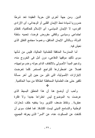 ‫ﺍﻟﺩﻴﻥ. ﻭﻤﻥ ﺠﻬﺔ ﺃﺨﺭﻯ ﻓﺈﻥ ﺤﺭﻴﺔ ﺍﻟﻌﻘﻴﺩﺓ ﺘﻌﺩ ﺸﺭﻁﺎ‬
‫ﻀﺭﻭﺭﻴﺎ ﻟﺴﻴﺎﺩﺓ ﻨﻤﻁ ﺍﻹﻴﻤﺎﻥ ﺍﻟﻘﻠﺒﻰ ﺃﻭ ﺍﻟﻭﺠﺩﺍﻨﻰ، ﺃﻯ ﺍﻹﺭﺍﺩﻯ‬
‫ﺍﻟﻔﺭﺩﻯ، ﻻ ﺍﻹﻴﻤﺎﻥ ﺍﻟﺴﻴﺎﺴﻰ، ﺃﻯ ﺍﻹﺴﻼﻡ ﻜﺤﺎﻜﻤﻴﺔ، ﻜﻨﻅﺎﻡ‬
‫ﺍﺠﺘﻤﺎﻋﻰ ﻭﺴﻴﺎﺴﻰ ﻭﺜﻘﺎﻓﻰ ﻤﻔﺭﻭﺽ ﻓﺭﻀﺎ، ﺘﺤﻤﻴﻪ ﺴﻠﻁﺔ‬
‫ﺍﻟﺩﻭﻟﺔ، ﻭﺒﺎﻟﺘﺎﻟﻰ ﺍﻹﻴﻤﺎﻥ ﺍﻟﻤﻨﺎﻓﻕ، ﻭﻋﻤﻭﻤﺎ ﻤﺠﺘﻤﻊ ﺍﻟﻨﻔﺎﻕ ﺍﻟﺫﻯ‬
                                               ‫ﻨﻌﻴﺵ ﻓﻴﻪ.‬
‫ﺃﻤﺎ ﺍﻟﻤﻤﺎﺭﺴﺔ ﺍﻟﻤﻨﺎﻓﻘﺔ ﻟﻠﻌﻠﻤﺎﻨﻴﺔ ﺍﻟﺤﺎﻟﻴﺔ، ﻓﻠﻴﺱ ﻤﻥ ﺸﺄﻨﻬﺎ‬
‫ﺴﻭﻯ ﺘﺄﻜﻴﺩ ﻤﻭﻗﻔﻬﺎ ﺍﻟﺩﻓﺎﻋﻰ، ﺩﻭﻥ ﺃﻤل ﻓﻰ ﺍﻟﺨﺭﻭﺝ ﻤﻨﻪ،‬
‫ﻭﺘﺩﻋﻴﻡ ﺍﻟﻤﺒﺩﺃ ﺍﻷﺼﻭﻟﻰ ﺒﺎﻻﻟﺘﻔﺎﻑ ﺍﻟﺩﺍﺌﻡ ﺤﻭﻟﻪ ﻭﻋﺩﻡ ﻤﻭﺍﺠﻬﺘﻪ،‬
‫ﻓﻀﻼ ﻋﻥ ﺍﻀﻁﺭﺍﺭﻫﺎ ﻟﻠﺘﺭﺍﺠﻊ ﺍﻟﻤﺴﺘﻤﺭ ﻜﻠﻤﺎ ﺘﻌﺭﻀﺕ‬
‫ﻻﺒﺘﺯﺍﺯﺍﺕ ﺍﻷﺼﻭﻟﻴﺔ، ﺍﻟﺘﻰ ﺘﺜﻴﺭ ﻤﻥ ﺤﻴﻥ ﺇﻟﻰ ﺁﺨﺭ ﻤﺴﺄﻟﺔ‬
‫ﺘﻜﻔﻴﺭ ﺤﺘﻰ ﻫﺫﻩ ﺍﻟﻌﻠﻤﺎﻨﻴﺔ ﺍﻟﻤﺤﺎﻓﻅﺔ ﺍﻨﻁﻼﻗﺎ ﻤﻥ ﻤﺒﺩﺃ ﺍﻟﺤﺎﻜﻤﻴﺔ.‬

‫ﻭﺃﺤﺏ ﺃﻥ ﺃﻭﻀﺢ ﻫﻨﺎ ﺃﻥ ﻫﺫﺍ ﺍﻟﻤﻨﻁﻕ ﺍﻟﺒﺴﻴﻁ ﺍﻟﺫﻯ‬
‫ﻋﺭﻀﺕ ﺒﻪ ﺍﻟﻤﻭﻀﻭﻉ ﻟﻴﺱ ﺍﺨﺘﺭﺍﻋﺎ ﺠﺩﻴﺩﺍ ﻭﻻ ﻓﻜﺭﺓ‬
‫ﻋﺒﻘﺭﻴﺔ.. ﻭﻨﻘﺎﻁ ﻀﻌﻑ ﺍﻟﺘﻨﻭﻴﺭ ﻭﻤﺎ ‪‬ﺨﻔﻴﻪ ﺨﻠﻑ ﺸﻌﺎﺭﺍﺕ‬
               ‫ﻴ‬
‫ﺍﻟﻭﻁﻨﻴﺔ ﻭﺍﻟﺘﺴﺎﻤﺢ ﺍﻟﺩﻴﻨﻰ ﻟﻴﺴﺕ ﺍﻜﺘﺸﺎﻓﺎ. ﻓﻤﺎ ﻓﻌﻠﺕ ﺴﻭﻯ ﺃﻥ‬
‫ﻜﺸﻔﺕ ﻋﻥ ﺍﻟﻤﺴﻜﻭﺕ ﻋﻨﻪ، ﻋﻥ "ﺍﻟﺴﺭ" ﺍﻟﺫﻯ ﻴﻌﺭﻓﻪ ﺍﻟﺠﻤﻴﻊ،‬


                         ‫- ٢٣ -‬
 