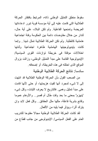 ‫ﺴﻘﻭﻁ ﻤﻨﻁﻕ ﺍﻟﺘﻤﺜﻴل ﺍﻟﻭﻁﻨﻰ ﺫﺍﺘﻪ، ﺍﻟﻤﺭﺘﺒﻁ ﺒﺎﻓﺘﻘﺎﺭ ﺍﻟﺤﺭﻜﺔ‬
‫ﺍﻟﻁﻼﺒﻴﺔ ﺍﻟﺘﻰ ﻗﺎﻤﺕ ﻋﻠﻴﻪ ﺇﻟﻰ ﺃﻴﺔ ﻤﺅﺴﺴﺔ ﻗﻭﻴﺔ ﺘﺒﺭﺭ ﺍﺩﻋﺎﺀﺍﺘﻬﺎ‬
‫ﺍﻟﻌﺭﻴﻀﺔ ﻭﺘﻤﻨﺤﻬﺎ ﺍﻟﻔﺎﻋﻠﻴﺔ. ﻭﻟﻡ ﺘﻜﻥ ﺍﻟﺒﻼﺩ، ﻋﻠﻰ ﺃﻴﺔ ﺤﺎل،‬
‫ﻟﺘﺩﺍﺭ ﻤﻥ ﺨﻼل ﻤﻔﺎﻭﻀﺎﺕ ﺩﺍﺌﻤﺔ ﺒﻴﻥ ﺍﻟﺤﻜﻭﻤﺔ ﻭﻓﺌﺔ ﺍﺠﺘﻤﺎﻋﻴﺔ‬
‫ﻫﺎﻤﺸﻴﺔ ﻜﺎﻟﻁﻠﺒﺔ. ﻭﻟﻡ ﺘﻜﻥ ﺍﻟﺤﺭﻜﺔ ﺍﻟﻁﻼﺒﻴﺔ ﺘﻤﺜل ﺸﻴﺌﺎ.. ﻭﺇﻨﻤﺎ‬
‫ﻜﺎﻨﺕ ﺒﺈﻴﺩﻴﻭﻟﻭﺠﻴﺘﻬﺎ ﺍﻟﻬﺎﻤﺸﻴﺔ ﻅﺎﻫﺭﺓ ﺍﺠﺘﻤﺎﻋﻴﺔ ﻭﱠﺩﺘﻬﺎ‬
    ‫ﻟ‬
‫ﺍﺨﺘﻼﻻﺕ ﻤﺅﻗﺘﺔ ﻓﻰ ﺨﺭﻴﻁﺔ ﺘﻭﺍﺯﻨﺎﺕ ﺍﻟﻘﻭﻯ ﺍﻟﺴﻴﺎﺴﻴﺔ/‬
‫ﺍﻹﻴﺩﻴﻭﻟﻭﺠﻴﺔ ﺍﻟﻘﺎﺌﻤﺔ ﻋﻠﻰ ﻤﺒﺩﺃ ﺍﻟﺘﻤﺜﻴل ﺍﻟﻭﻁﻨﻰ، ﻭﺯﺍﻟﺕ ﺒﺯﻭﺍل‬
          ‫ﺍﻟﻤﻭﻗﻊ ﺍﻟﺫﻯ ﺍﺤﺘﻠﺘﻪ ﻓﻰ ﻫﺫﻩ ﺍﻟﺨﺭﻴﻁﺔ، ﺃﻭ ﺇﻀﻌﺎﻓﻪ.‬
               ‫ﺴﺎﺩﺴﺎ: ﻨﺘﺎﺌﺞ ﺍﻟﺤﺭﻜﺔ ﺍﻟﻁﻼﺒﻴﺔ ﺍﻟﻭﻁﻨﻴﺔ‬
‫ﻤﻥ ﺍﻟﺼﻌﺏ ﺍﻟﻘﻭل ﺒﺄﻥ ﺍﻟﺤﺭﻜﺔ ﺍﻟﻭﻁﻨﻴﺔ ﺍﻟﻁﻼﺒﻴﺔ ﻗﺩ ﺍﻨﺘﻬﺕ‬
‫ﺇﻟﻰ ﻻ ﺸﻰﺀ ﻟﻤﺠﺭﺩ ﺃﻨﻬﺎ ﻟﻘﻴﺕ ﻫﺯﻴﻤﺘﻬﺎ، ﺃﻭ ﺤﺘﻰ ﻷﻨﻬﺎ ﻗﺎﻤﺕ‬
‫ﻋﻠﻰ ﻤﺒﺩﺃ ﺘﻤﺜﻴل ﻭﻫﻤﻰ. ﻓﺎﻟﺘﺎﺭﻴﺦ ﻻ ﻴﻌﺭﻑ ﺍﻟﺜﺒﺎﺕ، ﻭﻜل ﺸﻰﺀ‬
‫"ﻴﻨﻬﺯﻡ" ﺒﻤﻌﻨﻰ ﻤﺎ ﺒﻌﺩ ﻭﻗﺕ ﻁﺎل ﺃﻡ ﻗﺼﺭ.. ﻭﺍﻷﻭﻫﺎﻡ ﻋﻤﻭﻤﺎ‬
‫ﻭﻗﺎﺌﻊ ﺒﺸﺭﻴﺔ ﻓﺎﻋﻠﺔ، ﻤﺜﻠﻬﺎ ﻤﺜل ﺍﻟﺤﻘﺎﺌﻕ.. ﻭﻜل ﻓﻌل ﻻﺒﺩ ﻭﺍﻥ‬
                   ‫ﻴﺘﺭﻙ ﺃﺜﺭﺍ، ﻭﻴﺅﺜﺭ ﻓﻴﻤﺎ ﻴﻠﻴﻪ ﻤﻥ ﺍﻷﻓﻌﺎل.‬
‫ﻟﻘﺩ ﻜﺎﻨﺕ ﺍﻟﺤﺭﻜﺔ ﺍﻟﻁﻼﺒﻴﺔ ﺍﻟﻭﻁﻨﻴﺔ ﻤﺠﺎﻻ ﻤﻔﺘﻭﺤﺎ ﻟﻠﺘﺩﺭﻴﺏ‬
‫ﺍﻟﻌﺎﻡ ﻋﻠﻰ ﺍﻟﻔﻌل ﺍﻟﺴﻴﺎﺴﻰ/ ﺍﻹﻴﺩﻴﻭﻟﻭﺠﻰ ﻤﻥ ﺠﺎﻨﺏ ﻗﻁﺎﻉ ﻤﻥ‬


                        ‫- ٩٢٣ -‬
 