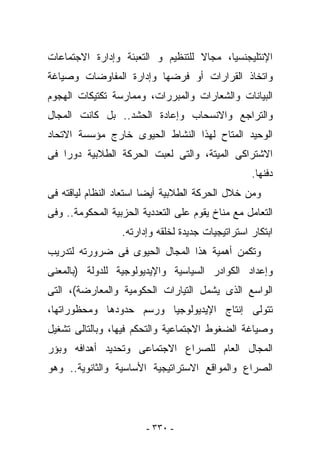 ‫ﺍﻹﻨﺘﻠﻴﺠﻨﺴﻴﺎ، ﻤﺠﺎﻻ ﻟﻠﺘﻨﻅﻴﻡ ﻭ ﺍﻟﺘﻌﺒﺌﺔ ﻭﺇﺩﺍﺭﺓ ﺍﻻﺠﺘﻤﺎﻋﺎﺕ‬
‫ﻭﺍﺘﺨﺎﺫ ﺍﻟﻘﺭﺍﺭﺍﺕ ﺃﻭ ﻓﺭﻀﻬﺎ ﻭﺇﺩﺍﺭﺓ ﺍﻟﻤﻔﺎﻭﻀﺎﺕ ﻭﺼﻴﺎﻏﺔ‬
‫ﺍﻟﺒﻴﺎﻨﺎﺕ ﻭﺍﻟﺸﻌﺎﺭﺍﺕ ﻭﺍﻟﻤﺒﺭﺭﺍﺕ، ﻭﻤﻤﺎﺭﺴﺔ ﺘﻜﺘﻴﻜﺎﺕ ﺍﻟﻬﺠﻭﻡ‬
‫ﻭﺍﻟﺘﺭﺍﺠﻊ ﻭﺍﻻﻨﺴﺤﺎﺏ ﻭﺇﻋﺎﺩﺓ ﺍﻟﺤﺸﺩ.. ﺒل ﻜﺎﻨﺕ ﺍﻟﻤﺠﺎل‬
‫ﺍﻟﻭﺤﻴﺩ ﺍﻟﻤﺘﺎﺡ ﻟﻬﺫﺍ ﺍﻟﻨﺸﺎﻁ ﺍﻟﺤﻴﻭﻯ ﺨﺎﺭﺝ ﻤﺅﺴﺴﺔ ﺍﻻﺘﺤﺎﺩ‬
‫ﺍﻻﺸﺘﺭﺍﻜﻰ ﺍﻟﻤﻴﺘﺔ، ﻭﺍﻟﺘﻰ ﻟﻌﺒﺕ ﺍﻟﺤﺭﻜﺔ ﺍﻟﻁﻼﺒﻴﺔ ﺩﻭﺭﺍ ﻓﻰ‬
                                                   ‫ﺩﻓﻨﻬﺎ.‬
‫ﻭﻤﻥ ﺨﻼل ﺍﻟﺤﺭﻜﺔ ﺍﻟﻁﻼﺒﻴﺔ ﺃﻴﻀﺎ ﺍﺴﺘﻌﺎﺩ ﺍﻟﻨﻅﺎﻡ ﻟﻴﺎﻗﺘﻪ ﻓﻰ‬
‫ﺍﻟﺘﻌﺎﻤل ﻤﻊ ﻤﻨﺎﺥ ﻴﻘﻭﻡ ﻋﻠﻰ ﺍﻟﺘﻌﺩﺩﻴﺔ ﺍﻟﺤﺯﺒﻴﺔ ﺍﻟﻤﺤﻜﻭﻤﺔ.. ﻭﻓﻰ‬
                  ‫ﺍﺒﺘﻜﺎﺭ ﺍﺴﺘﺭﺍﺘﻴﺠﻴﺎﺕ ﺠﺩﻴﺩﺓ ﻟﺨﻠﻘﻪ ﻭﺇﺩﺍﺭﺘﻪ.‬
‫ﻭﺘﻜﻤﻥ ﺃﻫﻤﻴﺔ ﻫﺫﺍ ﺍﻟﻤﺠﺎل ﺍﻟﺤﻴﻭﻯ ﻓﻰ ﻀﺭﻭﺭﺘﻪ ﻟﺘﺩﺭﻴﺏ‬
‫ﻭﺇﻋﺩﺍﺩ ﺍﻟﻜﻭﺍﺩﺭ ﺍﻟﺴﻴﺎﺴﻴﺔ ﻭﺍﻹﻴﺩﻴﻭﻟﻭﺠﻴﺔ ﻟﻠﺩﻭﻟﺔ )ﺒﺎﻟﻤﻌﻨﻰ‬
‫ﺍﻟﻭﺍﺴﻊ ﺍﻟﺫﻯ ﻴﺸﻤل ﺍﻟﺘﻴﺎﺭﺍﺕ ﺍﻟﺤﻜﻭﻤﻴﺔ ﻭﺍﻟﻤﻌﺎﺭﻀﺔ(، ﺍﻟﺘﻰ‬
‫ﺘﺘﻭﻟﻰ ﺇﻨﺘﺎﺝ ﺍﻹﻴﺩﻴﻭﻟﻭﺠﻴﺎ ﻭﺭﺴﻡ ﺤﺩﻭﺩﻫﺎ ﻭﻤﺤﻅﻭﺭﺍﺘﻬﺎ،‬
‫ﻭﺼﻴﺎﻏﺔ ﺍﻟﻀﻐﻭﻁ ﺍﻻﺠﺘﻤﺎﻋﻴﺔ ﻭﺍﻟﺘﺤﻜﻡ ﻓﻴﻬﺎ، ﻭﺒﺎﻟﺘﺎﻟﻰ ﺘﺸﻐﻴل‬
‫ﺍﻟﻤﺠﺎل ﺍﻟﻌﺎﻡ ﻟﻠﺼﺭﺍﻉ ﺍﻻﺠﺘﻤﺎﻋﻰ ﻭﺘﺤﺩﻴﺩ ﺃﻫﺩﺍﻓﻪ ﻭﺒﺅﺭ‬
‫ﺍﻟﺼﺭﺍﻉ ﻭﺍﻟﻤﻭﺍﻗﻊ ﺍﻻﺴﺘﺭﺍﺘﻴﺠﻴﺔ ﺍﻷﺴﺎﺴﻴﺔ ﻭﺍﻟﺜﺎﻨﻭﻴﺔ.. ﻭﻫﻭ‬




                        ‫- ٠٣٣ -‬
 