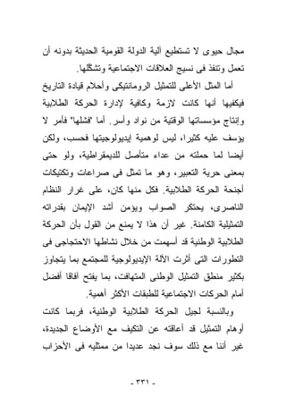 ‫ﻤﺠﺎل ﺤﻴﻭﻯ ﻻ ﺘﺴﺘﻁﻴﻊ ﺁﻟﻴﺔ ﺍﻟﺩﻭﻟﺔ ﺍﻟﻘﻭﻤﻴﺔ ﺍﻟﺤﺩﻴﺜﺔ ﺒﺩﻭﻨﻪ ﺃﻥ‬
         ‫ﺘﻌﻤل ﻭﺘﻨﻔﺫ ﻓﻰ ﻨﺴﻴﺞ ﺍﻟﻌﻼﻗﺎﺕ ﺍﻻﺠﺘﻤﺎﻋﻴﺔ ﻭﺘﺸ ﱢﻠﻬﺎ.‬
             ‫ﻜ‬
‫ﺃﻤﺎ ﺍﻟﻤﺜل ﺍﻷﻋﻠﻰ ﻟﻠﺘﻤﺜﻴل ﺍﻟﺭﻭﻤﺎﻨﺘﻴﻜﻰ ﻭﺃﺤﻼﻡ ﻗﻴﺎﺩﺓ ﺍﻟﺘﺎﺭﻴﺦ‬
‫ﻓﻴﻜﻔﻴﻬﺎ ﺃﻨﻬﺎ ﻜﺎﻨﺕ ﻻﺯﻤﺔ ﻭﻜﺎﻓﻴﺔ ﻹﺩﺍﺭﺓ ﺍﻟﺤﺭﻜﺔ ﺍﻟﻁﻼﺒﻴﺔ‬
‫ﻭﺇﻨﺘﺎﺝ ﻤﺅﺴﺴﺎﺘﻬﺎ ﺍﻟﻭﻗﺘﻴﺔ ﻤﻥ ﻨﻭﺍﺩ ﻭﺃﺴﺭ. ﺃﻤﺎ "ﻓﺸﻠﻬﺎ" ﻓﺄﻤﺭ ﻻ‬
‫ﻴﺅﺴﻑ ﻋﻠﻴﻪ ﻜﺜﻴﺭﺍ، ﻟﻴﺱ ﻟﻭﻫﻤﻴﺔ ﺇﻴﺩﻴﻭﻟﻭﺠﻴﺘﻬﺎ ﻓﺤﺴﺏ، ﻭﻟﻜﻥ‬
‫ﺃﻴﻀﺎ ﻟﻤﺎ ﺤﻤﻠﺘﻪ ﻤﻥ ﻋﺩﺍﺀ ﻤﺘﺄﺼل ﻟﻠﺩﻴﻤﻘﺭﺍﻁﻴﺔ، ﻭﻟﻭ ﺤﺘﻰ‬
‫ﺒﻤﻌﻨﻰ ﺤﺭﻴﺔ ﺍﻟﺘﻌﺒﻴﺭ، ﻭﻫﻭ ﻤﺎ ﺘﻤﺜل ﻓﻰ ﺼﺭﺍﻋﺎﺕ ﻭﺘﻜﺘﻴﻜﺎﺕ‬
‫ﺃﺠﻨﺤﺔ ﺍﻟﺤﺭﻜﺔ ﺍﻟﻁﻼﺒﻴﺔ. ﻓﻜل ﻤﻨﻬﺎ ﻜﺎﻥ، ﻋﻠﻰ ﻏﺭﺍﺭ ﺍﻟﻨﻅﺎﻡ‬
‫ﺍﻟﻨﺎﺼﺭﻯ، ﻴﺤﺘﻜﺭ ﺍﻟﺼﻭﺍﺏ ﻭﻴﺅﻤﻥ ﺃﺸﺩ ﺍﻹﻴﻤﺎﻥ ﺒﻘﺩﺭﺍﺘﻪ‬
‫ﺍﻟﺘﻤﺜﻴﻠﻴﺔ ﺍﻟﻜﺎﻤﻨﺔ. ﻏﻴﺭ ﺃﻥ ﻫﺫﺍ ﻻ ﻴﻤﻨﻊ ﻤﻥ ﺍﻟﻘﻭل ﺒﺄﻥ ﺍﻟﺤﺭﻜﺔ‬
‫ﺍﻟﻁﻼﺒﻴﺔ ﺍﻟﻭﻁﻨﻴﺔ ﻗﺩ ﺃﺴﻬﻤﺕ ﻤﻥ ﺨﻼل ﻨﺸﺎﻁﻬﺎ ﺍﻻﺤﺘﺠﺎﺠﻰ ﻓﻰ‬
‫ﺍﻟﺘﻁﻭﺭﺍﺕ ﺍﻟﺘﻰ ﺃﺜﺭﺕ ﺍﻵﻟﺔ ﺍﻹﻴﺩﻴﻭﻟﻭﺠﻴﺔ ﻟﻠﻤﺠﺘﻤﻊ ﺒﻤﺎ ﻴﺘﺠﺎﻭﺯ‬
‫ﺒﻜﺜﻴﺭ ﻤﻨﻁﻕ ﺍﻟﺘﻤﺜﻴل ﺍﻟﻭﻁﻨﻰ ﺍﻟﻤﺘﻬﺎﻓﺕ، ﺒﻤﺎ ﻴﻔﺘﺢ ﺁﻓﺎﻗﺎ ﺃﻓﻀل‬
            ‫ﺃﻤﺎﻡ ﺍﻟﺤﺭﻜﺎﺕ ﺍﻻﺠﺘﻤﺎﻋﻴﺔ ﻟﻠﻁﺒﻘﺎﺕ ﺍﻷﻜﺜﺭ ﺃﻫﻤﻴﺔ.‬
‫ﻭﺒﺎﻟﻨﺴﺒﺔ ﻟﺠﻴل ﺍﻟﺤﺭﻜﺔ ﺍﻟﻁﻼﺒﻴﺔ ﺍﻟﻭﻁﻨﻴﺔ، ﻓﺭﺒﻤﺎ ﻜﺎﻨﺕ‬
‫ﺃﻭﻫﺎﻡ ﺍﻟﺘﻤﺜﻴل ﻗﺩ ﺃﻋﺎﻗﺘﻪ ﻋﻥ ﺍﻟﺘﻜﻴﻑ ﻤﻊ ﺍﻷﻭﻀﺎﻉ ﺍﻟﺠﺩﻴﺩﺓ،‬
‫ﻏﻴﺭ ﺃﻨﻨﺎ ﻤﻊ ﺫﻟﻙ ﺴﻭﻑ ﻨﺠﺩ ﻋﺩﻴﺩﺍ ﻤﻥ ﻤﻤﺜﻠﻴﻪ ﻓﻰ ﺍﻷﺤﺯﺍﺏ‬


                         ‫- ١٣٣ -‬
 