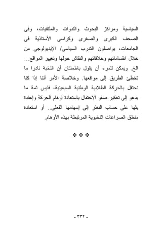 ‫ﺍﻟﺴﻴﺎﺴﻴﺔ ﻭﻤﺭﺍﻜﺯ ﺍﻟﺒﺤﻭﺙ ﻭﺍﻟﻨﺩﻭﺍﺕ ﻭﺍﻟﻤﻠﺘﻘﻴﺎﺕ، ﻭﻓﻰ‬
‫ﻓﻰ‬   ‫ﺍﻷﺴﺘﺎﺫﻴﺔ‬   ‫ﻭﻜﺭﺍﺴﻰ‬     ‫ﻭﺍﻟﺼﻐﺭﻯ‬    ‫ﺍﻟﻜﺒﺭﻯ‬   ‫ﺍﻟﺼﺤﻑ‬
‫ﺍﻟﺠﺎﻤﻌﺎﺕ، ﻴﻭﺍﺼﻠﻭﻥ ﺍﻟﺘﺩﺭﺏ ﺍﻟﺴﻴﺎﺴﻰ/ ﺍﻹﻴﺩﻴﻭﻟﻭﺠﻰ ﻤﻥ‬
‫ﺨﻼل ﺍﻨﻘﺴﺎﻤﺎﺘﻬﻡ ﻭﺨﻼﻓﺎﺘﻬﻡ ﻭﺍﻟﻨﻘﺎﺵ ﺤﻭﻟﻬﺎ ﻭﺘﻐﻴﻴﺭ ﺍﻟﻤﻭﺍﻗﻊ...‬
‫ﺍﻟﺦ. ﻭﻴﻤﻜﻥ ﻟﻠﻤﺭﺀ ﺃﻥ ﻴﻘﻭل ﺒﺎﻁﻤﺌﻨﺎﻥ ﺃﻥ ﺍﻟﻨﺨﺒﺔ ﻨﺎﺩﺭﺍ ﻤﺎ‬
‫ﺘﺨﻁﺊ ﺍﻟﻁﺭﻴﻕ ﺇﻟﻰ ﻤﻭﺍﻗﻌﻬﺎ. ﻭﺨﻼﺼﺔ ﺍﻷﻤﺭ ﺃﻨﻨﺎ ﺇﺫﺍ ﻜﻨﺎ‬
‫ﻨﺤﺘﻔل ﺒﺎﻟﺤﺭﻜﺔ ﺍﻟﻁﻼﺒﻴﺔ ﺍﻟﻭﻁﻨﻴﺔ ﺍﻟﺴﺒﻌﻴﻨﻴﺔ، ﻓﻠﻴﺱ ﺜﻤﺔ ﻤﺎ‬
‫ﻴﺩﻋﻭ ﺇﻟﻰ ﺘﻌﻜﻴﺭ ﺼﻔﻭ ﺍﻻﺤﺘﻔﺎل ﺒﺎﺴﺘﻌﺎﺩﺓ ﺃﻭﻫﺎﻡ ﺍﻟﺤﺭﻜﺔ ﻭﺇﻋﺎﺩﺓ‬
‫ﺒﺜﻬﺎ ﻋﻠﻰ ﺤﺴﺎﺏ ﺍﻟﻨﻅﺭ ﺇﻟﻰ ﺇﺴﻬﺎﻤﻬﺎ ﺍﻟﻔﻌﻠﻰ.. ﺃﻭ ﺍﺴﺘﻌﺎﺩﺓ‬
         ‫ﻤﻨﻁﻕ ﺍﻟﺼﺭﺍﻋﺎﺕ ﺍﻟﻨﺨﺒﻭﻴﺔ ﺍﻟﻤﺭﺘﺒﻁﺔ ﺒﻬﺫﻩ ﺍﻷﻭﻫﺎﻡ.‬




                         ‫- ٢٣٣ -‬
 