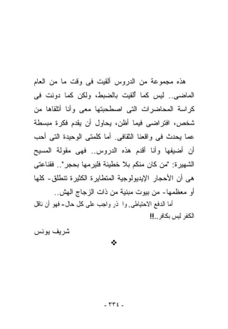 ‫ﻫﺫﻩ ﻤﺠﻤﻭﻋﺔ ﻤﻥ ﺍﻟﺩﺭﻭﺱ ﺃﻟﻘﻴﺕ ﻓﻰ ﻭﻗﺕ ﻤﺎ ﻤﻥ ﺍﻟﻌﺎﻡ‬
‫ﺍﻟﻤﺎﻀﻰ.. ﻟﻴﺱ ﻜﻤﺎ ُﻟﻘﻴﺕ ﺒﺎﻟﻀﺒﻁ، ﻭﻟﻜﻥ ﻜﻤﺎ ‪‬ﻭﻨﺕ ﻓﻰ‬
      ‫ﺩ‬                      ‫ﺃ‬
‫ﻜﺭﺍﺴﺔ ﺍﻟﻤﺤﺎﻀﺭﺍﺕ ﺍﻟﺘﻰ ﺍﺼﻁﺤﺒﺘﻬﺎ ﻤﻌﻰ ﻭﺃﻨﺎ ﺃﺘﻠﻘﺎﻫﺎ ﻤﻥ‬
‫ﺸﺨﺹ، ﺍﻓﺘﺭﺍﻀﻰ ﻓﻴﻤﺎ ﺃﻅﻥ، ﻴﺤﺎﻭل ﺃﻥ ﻴﻘﺩﻡ ﻓﻜﺭﺓ ﻤﺒﺴﻁﺔ‬
‫ﻋﻤﺎ ﻴﺤﺩﺙ ﻓﻰ ﻭﺍﻗﻌﻨﺎ ﺍﻟﺜﻘﺎﻓﻰ. ﺃﻤﺎ ﻜﻠﻤﺘﻰ ﺍﻟﻭﺤﻴﺩﺓ ﺍﻟﺘﻰ ﺃﺤﺏ‬
‫ﺃﻥ ﺃﻀﻴﻔﻬﺎ ﻭﺃﻨﺎ ﺃﻗﺩﻡ ﻫﺫﻩ ﺍﻟﺩﺭﻭﺱ.. ﻓﻬﻰ ﻤﻘﻭﻟﺔ ﺍﻟﻤﺴﻴﺢ‬
‫ﺍﻟﺸﻬﻴﺭﺓ: "ﻤﻥ ﻜﺎﻥ ﻤﻨﻜﻡ ﺒﻼ ﺨﻁﻴﺌﺔ ﻓﻠﻴﺭﻤﻬﺎ ﺒﺤﺠﺭ".. ﻓﻘﻨﺎﻋﺘﻰ‬
‫ﻫﻰ ﺃﻥ ﺍﻷﺤﺠﺎﺭ ﺍﻹﻴﺩﻴﻭﻟﻭﺠﻴﺔ ﺍﻟﻤﺘﻁﺎﻴﺭﺓ ﺍﻟﻜﺜﻴﺭﺓ ﺘﻨﻁﻠﻕ- ﻜﻠﻬﺎ‬
       ‫ﺃﻭ ﻤﻌﻅﻤﻬﺎ- ﻤﻥ ﺒﻴﻭﺕ ﻤﺒﻨﻴﺔ ﻤﻥ ﺫﺍﺕ ﺍﻟﺯﺠﺎﺝ ﺍﻟﻬﺵ..‬
‫ﺃﻣﺎ ﺍﻟﺪﻓﻊ ﺍﻻﺣﺘﻴﺎﻃﻰ- ﻭﺍﳊﺬﺭ ﻭﺍﺟﺐ ﻋﻠﻰ ﻛﻞ ﺣﺎﻝ- ﻓﻬﻮ ﺃﻥ ﻧﺎﻗﻞ‬
                                             ‫ﺍﻟﻜﻔﺮ ﻟﻴﺲ ﺑﻜﺎﻓﺮ..!!‬

‫ﺸﺭﻴﻑ ﻴﻭﻨﺱ‬




                           ‫- ٤٣٣ -‬
 