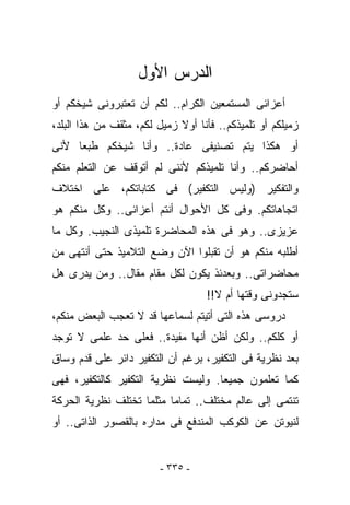 ‫ﺍﻟﺩﺭﺱ ﺍﻷﻭل‬
‫ﺃﻋﺯﺍﺌﻰ ﺍﻟﻤﺴﺘﻤﻌﻴﻥ ﺍﻟﻜﺭﺍﻡ.. ﻟﻜﻡ ﺃﻥ ﺘﻌﺘﺒﺭﻭﻨﻰ ﺸﻴﺨﻜﻡ ﺃﻭ‬
‫ﺯﻤﻴﻠﻜﻡ ﺃﻭ ﺘﻠﻤﻴﺫﻜﻡ.. ﻓﺄﻨﺎ ﺃﻭﻻ ﺯﻤﻴل ﻟﻜﻡ، ﻤﺜﻘﻑ ﻤﻥ ﻫﺫﺍ ﺍﻟﺒﻠﺩ،‬
‫ﺃﻭ ﻫﻜﺫﺍ ﻴﺘﻡ ﺘﺼﻨﻴﻔﻰ ﻋﺎﺩﺓ.. ﻭﺃﻨﺎ ﺸﻴﺨﻜﻡ ﻁﺒﻌﺎ ﻷﻨﻰ‬
‫ﺃﺤﺎﻀﺭﻜﻡ.. ﻭﺃﻨﺎ ﺘﻠﻤﻴﺫﻜﻡ ﻷﻨﻨﻰ ﻟﻡ ﺃﺘﻭﻗﻑ ﻋﻥ ﺍﻟﺘﻌﻠﻡ ﻤﻨﻜﻡ‬
‫ﻭﺍﻟﺘﻔﻜﻴﺭ )ﻭﻟﻴﺱ ﺍﻟﺘﻜﻔﻴﺭ( ﻓﻰ ﻜﺘﺎﺒﺎﺘﻜﻡ، ﻋﻠﻰ ﺍﺨﺘﻼﻑ‬
‫ﺍﺘﺠﺎﻫﺎﺘﻜﻡ. ﻭﻓﻰ ﻜل ﺍﻷﺤﻭﺍل ﺃﻨﺘﻡ ﺃﻋﺯﺍﺌﻰ.. ﻭﻜل ﻤﻨﻜﻡ ﻫﻭ‬
‫ﻋﺯﻴﺯﻯ.. ﻭﻫﻭ ﻓﻰ ﻫﺫﻩ ﺍﻟﻤﺤﺎﻀﺭﺓ ﺘﻠﻤﻴﺫﻯ ﺍﻟﻨﺠﻴﺏ. ﻭﻜل ﻤﺎ‬
‫ﺃﻁﻠﺒﻪ ﻤﻨﻜﻡ ﻫﻭ ﺃﻥ ﺘﻘﺒﻠﻭﺍ ﺍﻵﻥ ﻭﻀﻊ ﺍﻟﺘﻼﻤﻴﺫ ﺤﺘﻰ ﺃﻨﺘﻬﻰ ﻤﻥ‬
‫ﻤﺤﺎﻀﺭﺍﺘﻰ.. ﻭﺒﻌﺩﺌﺫ ﻴﻜﻭﻥ ﻟﻜل ﻤﻘﺎﻡ ﻤﻘﺎل.. ﻭﻤﻥ ﻴﺩﺭﻯ ﻫل‬
                                   ‫ﺴﺘﺠﺩﻭﻨﻰ ﻭﻗﺘﻬﺎ ﺃﻡ ﻻ!!‬
‫ﺩﺭﻭﺴﻰ ﻫﺫﻩ ﺍﻟﺘﻰ ﺃﺘﻴﺘﻡ ﻟﺴﻤﺎﻋﻬﺎ ﻗﺩ ﻻ ﺘﻌﺠﺏ ﺍﻟﺒﻌﺽ ﻤﻨﻜﻡ،‬
‫ﺃﻭ ﻜﻠﻜﻡ.. ﻭﻟﻜﻥ ﺃﻅﻥ ﺃﻨﻬﺎ ﻤﻔﻴﺩﺓ.. ﻓﻌﻠﻰ ﺤﺩ ﻋﻠﻤﻰ ﻻ ﺘﻭﺠﺩ‬
‫ﺒﻌﺩ ﻨﻅﺭﻴﺔ ﻓﻰ ﺍﻟﺘﻜﻔﻴﺭ، ﺒﺭﻏﻡ ﺃﻥ ﺍﻟﺘﻜﻔﻴﺭ ﺩﺍﺌﺭ ﻋﻠﻰ ﻗﺩﻡ ﻭﺴﺎﻕ‬
‫ﻜﻤﺎ ﺘﻌﻠﻤﻭﻥ ﺠﻤﻴﻌﺎ. ﻭﻟﻴﺴﺕ ﻨﻅﺭﻴﺔ ﺍﻟﺘﻜﻔﻴﺭ ﻜﺎﻟﺘﻜﻔﻴﺭ، ﻓﻬﻰ‬
‫ﺘﻨﺘﻤﻰ ﺇﻟﻰ ﻋﺎﻟﻡ ﻤﺨﺘﻠﻑ.. ﺘﻤﺎﻤﺎ ﻤﺜﻠﻤﺎ ﺘﺨﺘﻠﻑ ﻨﻅﺭﻴﺔ ﺍﻟﺤﺭﻜﺔ‬
‫ﻟﻨﻴﻭﺘﻥ ﻋﻥ ﺍﻟﻜﻭﻜﺏ ﺍﻟﻤﻨﺩﻓﻊ ﻓﻰ ﻤﺩﺍﺭﻩ ﺒﺎﻟﻘﺼﻭﺭ ﺍﻟﺫﺍﺘﻰ.. ﺃﻭ‬


                         ‫- ٥٣٣ -‬
 