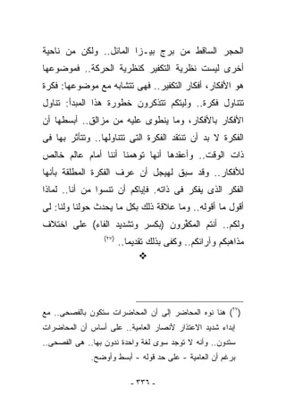 ‫ﺍﻟﺤﺠﺭ ﺍﻟﺴﺎﻗﻁ ﻤﻥ ﺒﺭﺝ ﺒﻴـﺯﺍ ﺍﻟﻤﺎﺌل.. ﻭﻟﻜﻥ ﻤﻥ ﻨﺎﺤﻴﺔ‬
‫ﺃﺨﺭﻯ ﻟﻴﺴﺕ ﻨﻅﺭﻴﺔ ﺍﻟﺘﻜﻔﻴﺭ ﻜﻨﻅﺭﻴﺔ ﺍﻟﺤﺭﻜﺔ.. ﻓﻤﻭﻀﻭﻋﻬﺎ‬
‫ﻫﻭ ﺍﻷﻓﻜﺎﺭ، ﺃﻓﻜﺎﺭ ﺍﻟﺘﻜﻔﻴﺭ.. ﻓﻬﻰ ﺘﺘﺸﺎﺒﻪ ﻤﻊ ﻤﻭﻀﻭﻋﻬﺎ: ﻓﻜﺭﺓ‬
‫ﺘﺘﻨﺎﻭل ﻓﻜﺭﺓ.. ﻭﻟﻴﺘﻜﻡ ﺘﺘﺫﻜﺭﻭﻥ ﺨﻁﻭﺭﺓ ﻫﺫﺍ ﺍﻟﻤﺒﺩﺃ: ﺘﻨﺎﻭل‬
‫ﺍﻷﻓﻜﺎﺭ ﺒﺎﻷﻓﻜﺎﺭ، ﻭﻤﺎ ﻴﻨﻁﻭﻯ ﻋﻠﻴﻪ ﻤﻥ ﻤﺯﺍﻟﻕ.. ﺃﺒﺴﻁﻬﺎ ﺃﻥ‬
‫ﺍﻟﻔﻜﺭﺓ ﻻ ﺒﺩ ﺃﻥ ﺘﻨﺘﻘﺩ ﺍﻟﻔﻜﺭﺓ ﺍﻟﺘﻰ ﺘﺘﻨﺎﻭﻟﻬﺎ.. ﻭﺘﺘﺄﺜﺭ ﺒﻬﺎ ﻓﻰ‬
‫ﺫﺍﺕ ﺍﻟﻭﻗﺕ.. ﻭﺃﻋﻘﺩﻫﺎ ﺃﻨﻬﺎ ﹸﻭﻫﻤﻨﺎ ﺃﻨﻨﺎ ﺃﻤﺎﻡ ﻋﺎﻟﻡ ﺨﺎﻟﺹ‬
                         ‫ﺘ‬
‫ﻟﻸﻓﻜﺎﺭ.. ﻭﻗﺩ ﺴﺒﻕ ﻟﻬﻴﺠل ﺃﻥ ﻋ ‪‬ﻑ ﺍﻟﻔﻜﺭﺓ ﺍﻟﻤﻁﻠﻘﺔ ﺒﺄﻨﻬﺎ‬
                      ‫ﺭ‬
‫ﺍﻟﻔﻜﺭ ﺍﻟﺫﻯ ﻴﻔﻜﺭ ﻓﻰ ﺫﺍﺘﻪ. ﻓﺈﻴﺎﻜﻡ ﺃﻥ ﺘﻨﺴﻭﺍ ﻤﻥ ﺃﻨﺎ.. ﻟﻤﺎﺫﺍ‬
‫ﺃﻗﻭل ﻤﺎ ﺃﻗﻭﻟﻪ.. ﻭﻤﺎ ﻋﻼﻗﺔ ﺫﻟﻙ ﺒﻜل ﻤﺎ ﻴﺤﺩﺙ ﺤﻭﻟﻨﺎ ﻭﻟﻨﺎ: ﻟﻰ‬
‫ﻭﻟﻜﻡ.. ﺃﻨﺘﻡ ﺍﻟﻤﻜ ﱢﺭﻭﻥ )ﺒﻜﺴﺭ ﻭﺘﺸﺩﻴﺩ ﺍﻟﻔﺎﺀ( ﻋﻠﻰ ﺍﺨﺘﻼﻑ‬
                                 ‫ﻔ‬
                 ‫)٧٢(‬
                        ‫ﻤﺫﺍﻫﺒﻜﻡ ﻭﺁﺭﺍﺌﻜﻡ.. ﻭﻜﻔﻰ ﺒﺫﻟﻙ ﺘﻘﺩﻴﻤﺎ..‬




‫)٧٢( ﻫﻨﺎ ﻨﻭﻩ ﺍﻟﻤﺤﺎﻀﺭ ﺇﻟﻰ ﺃﻥ ﺍﻟﻤﺤﺎﻀﺭﺍﺕ ﺴﺘﻜﻭﻥ ﺒﺎﻟﻔﺼﺤﻰ.. ﻤﻊ‬
‫ﺇﺒﺩﺍﺀ ﺸﺩﻴﺩ ﺍﻻﻋﺘﺫﺍﺭ ﻷﻨﺼﺎﺭ ﺍﻟﻌﺎﻤﻴﺔ.. ﻋﻠﻰ ﺃﺴﺎﺱ ﺃﻥ ﺍﻟﻤﺤﺎﻀﺭﺍﺕ‬
‫ﺴﺘﺩﻭﻥ.. ﻭﺃﻨﻪ ﻻ ﺘﻭﺠﺩ ﺴﻭﻯ ﻟﻐﺔ ﻭﺍﺤﺩﺓ ﻨﺩﻭﻥ ﺒﻬﺎ.. ﻫﻰ ﺍﻟﻔﺼﺤﻰ..‬
              ‫ﺒﺭﻏﻡ ﺃﻥ ﺍﻟﻌﺎﻤﻴﺔ - ﻋﻠﻰ ﺤﺩ ﻗﻭﻟﻪ - ﺃﺒﺴﻁ ﻭﺃﻭﻀﺢ.‬

                           ‫- ٦٣٣ -‬
 