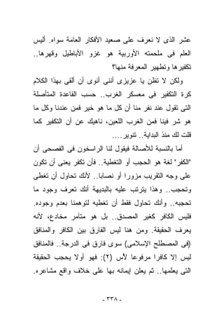 ‫ﻋﺸﺭ ﺍﻟﺫﻯ ﻻ ﻨﻌﺭﻑ ﻋﻠﻰ ﺼﻌﻴﺩ ﺍﻷﻓﻜﺎﺭ ﺍﻟﻌﺎﻤﺔ ﺴﻭﺍﻩ. ﺃﻟﻴﺱ‬
‫ﺍﻟﻌﻠﻡ ﻓﻰ ﻤﻠﺤﻤﺘﻪ ﺍﻷﻭﺭﺒﻴﺔ ﻫﻭ ﻏﺯﻭ ﺍﻷﺒﺎﻁﻴل ﻭﻗﻬﺭﻫﺎ..‬
                            ‫ﺘﻜﻔﻴﺭﻫﺎ ﻭﺘﻁﻬﻴﺭ ﺍﻟﻤﻌﺭﻓﺔ ﻤﻨﻬﺎ؟‬
‫ﻭﻟﻜﻥ ﻻ ﺘﻅﻥ ﻴﺎ ﻋﺯﻴﺯﻯ ﺃﻨﻨﻰ ﺃﻨﻭﻯ ﺃﻥ ﺃﻟﻘﻰ ﺒﻬﺫﺍ ﺍﻟﻜﻼﻡ‬
‫ﻜﺭﺓ ﺍﻟﺘﻜﻔﻴﺭ ﻓﻰ ﻤﻌﺴﻜﺭ ﺍﻟﻐﺭﺏ.. ﺤﺴﺏ ﺍﻟﻘﺎﻋﺩﺓ ﺍﻟﻤﺘﺄﺼﻠﺔ‬
‫ﺍﻟﺘﻰ ﺘﻘﻭل ﻋﻨﺩ ﻨﻔﺭ ﻤﻨﺎ ﺃﻥ ﻜل ﻤﺎ ﻫﻭ ﺨﻴﺭ ﻓﻤﻥ ﻋﻨﺩﻨﺎ ﻭﻜل ﻤﺎ‬
‫ﻫﻭ ﺸﺭ ﻓﻴﻨﺎ ﻓﻤﻥ ﺍﻟﻐﺭﺏ ﺍﻟﻠﻌﻴﻥ، ﻨﺎﻫﻴﻙ ﻋﻥ ﺃﻥ ﺍﻟﺘﻜﻔﻴﺭ ﻜﻤﺎ‬
                           ‫ﻗﻠﺕ ﻟﻙ ﻤﻨﺫ ﺍﻟﺒﺩﺍﻴﺔ.. ﺘﻨﻭﻴﺭ....‬
‫ﺃﻤﺎ ﺒﺎﻟﻨﺴﺒﺔ ﻟﻸﺼﺎﻟﺔ ﻓﻴﻘﻭل ﻟﻨﺎ ﺍﻟﺭﺍﺴﺨﻭﻥ ﻓﻰ ﺍﻟﻔﺼﺤﻰ ﺃﻥ‬
‫"ﺍﻟﻜﻔﺭ" ﻟﻐﺔ ﻫﻭ ﺍﻟﺤﺠﺏ ﺃﻭ ﺍﻟﺘﻐﻁﻴﺔ.. ﻓﺄﻥ ﺘﻜ ﹸﺭ ﻴﻌﻨﻰ ﺃﻥ ﺘﻜﻭﻥ‬
              ‫ﻔ‬
‫ﻋﻠﻰ ﻭﺠﻪ ﺍﻟﺘﻘﺭﻴﺏ ﻤﺯﻭﺭﺍ ﺃﻭ ﻨﺼﺎﺒﺎ.. ﻷﻨﻙ ﺘﺤﺎﻭل ﺃﻥ ﺘﻐﻁﻰ‬
‫ﻭﺘﺤﺠﺏ.. ﻭﻫﺫﺍ ﻴﺘﺭﺘﺏ ﻋﻠﻴﻪ ﺒﺎﻟﺒﺩﻴﻬﺔ ﺃﻨﻙ ﺘﻌﺭﻑ ﻭﺠﻭﺩ ﻤﺎ‬
‫ﺘﺤﺠﺒﻪ.. ﻭﺃﻨﻙ ﺘﺤﺎﻭل ﻓﻘﻁ ﺃﻥ ﺘﻐﻁﻴﻪ ﻟﺘﻭﻫﻤﻨﺎ ﺒﻌﺩﻡ ﻭﺠﻭﺩﻩ.‬
‫ﻓﻠﻴﺱ ﺍﻟﻜﺎﻓﺭ ﻜﻐﻴﺭ ﺍﻟﻤﺼ ‪‬ﻕ.. ﺒل ﻫﻭ ﻤﺘﺂﻤﺭ ﻤﺨﺎﺩﻉ، ﻷﻨﻪ‬
                          ‫ﺩ‬
‫ﻴﻌﺭﻑ ﺍﻟﺤﻘﻴﻘﺔ. ﻭﻤﻥ ﻫﻨﺎ ﻟﻴﺱ ﺍﻟﻔﺎﺭﻕ ﺒﻴﻥ ﺍﻟﻜﺎﻓﺭ ﻭﺍﻟﻤﻨﺎﻓﻕ‬
‫)ﻓﻰ ﺍﻟﻤﺼﻁﻠﺢ ﺍﻹﺴﻼﻤﻰ( ﺴﻭﻯ ﻓﺎﺭﻕ ﻓﻰ ﺍﻟﺩﺭﺠﺔ.. ﻓﺎﻟﻤﻨﺎﻓﻕ‬
‫ﻟﻴﺱ ﺇﻻ ﻜﺎﻓﺭﺍ ﻤﺭﻓﻭﻋﺎ ُﺱ )٢(: ﻓﻬﻭ ﺃﻭﻻ ﻴﺤﺠﺏ ﺍﻟﺤﻘﻴﻘﺔ‬
                           ‫ﻷ‬
‫ﺍﻟﺘﻰ ﻴﻌﻠﻤﻬﺎ.. ﺜﻡ ﻴﻌﻠﻥ ﺇﻴﻤﺎﻨﻪ ﺒﻬﺎ ﻋﻠﻰ ﺨﻼﻑ ﻭﺍﻗﻊ ﻤﺸﺎﻋﺭﻩ.‬


                        ‫- ٨٣٣ -‬
 