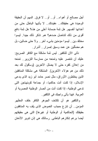 ‫ﺃﺠل ﻤﺼﺎﻟﺢ ﺃﻭ ﺃﻫﻭﺍﺀ.. ﺃﻭ.. ﺃﻭ.. ﻻ ﻓﺭﻕ. ﺍﻟﻤﻬﻡ ﺃﻥ ﺍﻟﺤﻘﻴﻘﺔ‬
‫ﺍﻟﻭﺤﻴﺩﺓ ﻫﻰ ﺤﻘﻴﻘﺘﻙ.. ﻋﻘﻴﺩﺘﻙ.. ﻻ ﻴﺄﺘﻴﻬﺎ ﺍﻟﺒﺎﻁل ﺤﺘﻰ ﻤﻥ‬
‫ﺃﻋﺩﺍﺌﻬﺎ ﺃﻨﻔﺴﻬﻡ. ﻫل ﺜﻤﺔ ﻀﻤﺎﻨﺔ ﺃﻋﻠﻰ ﻤﻥ ﻫﺫﻩ؟ ﻫل ﺜﻤﺔ ﺩﺍﻓﻊ‬
‫ﺃﻗﻭﻯ ﻤﻥ ﺫﻟﻙ ﻟﺘﻨﺎﻀل ﻀﺩﻫﻡ؟ ﻫﻡ- ﺘﺫﻜﺭ ﺫﻟﻙ ﺠﻴﺩﺍ- ﻟﻴﺴﻭﺍ‬
‫ﻤﺨﺘﻠﻔـﻴﻥ.. ﻟﻴﺴﻭﺍ ﻤﺅﻤﻨﻴﻥ ﺒﺸﻰﺀ ﺁﺨﺭ.. ﻭﻻ ﺤﺘﻰ ﻀﺎﻟﻴﻥ، ﺒل‬
             ‫ﻫﻡ ﻤﻀﱢﻠﻴﻥ ﻋﻥ ﻋﻤﺩ ﻭﺴﺒﻕ ﺇﺼﺭﺍﺭ.. ﺃﺸﺭﺍﺭ.‬
                                           ‫ﻠ‬
‫ﻨﺄﺘﻰ ﺍﻵﻥ ﻟﻠﺘﻜﻔﻴﺭ. ﻟﻴﺱ ﺜﻤﺔ ﻤﺸﻜﻠﺔ ﻤﻊ ﺍﻟﻜﺎﻓﺭ ﺍﻟﺼﺭﻴﺢ:‬
‫ﻋﻠﻴﻙ ﺃﻥ ﺘﻨﺘﺼﺭ ﻋﻠﻴﻪ ﻭﺘﻤﻨﻌﻪ ﻤﻥ ﻤﻤﺎﺭﺴﺔ ﺍﻟﺘﺯﻭﻴﺭ.. ﺘﻤﻨﻌﻪ‬
‫ﻤﻥ ﺇﻋﻼﻥ ﻜﻔﺭﻩ ﺤﺘﻰ ﻻ ﻴﻀﻠل ﺍﻵﺨﺭﻴﻥ )ﻭﺴﺄﻗﻭل ﻟﻙ ﺒﻌﺩ‬
‫ﺫﻟﻙ ﻤﻥ ﻫﻡ ﻫﺅﻻﺀ ﺍﻵﺨﺭﻴﻥ(. ﺍﻟﻤﺸﻜﻠﺔ ﻫﻰ ﻤﺸﻜﻠﺔ ﺍﻟﻤﻨﺎﻓﻘﻴﻥ‬
‫ﺍﻟﺫﻴﻥ ﻴﺨﻠﻁﻭﻥ ﺍﻷﻭﺭﺍﻕ، ﻤﺜل ﻨﺼﺭ ﺤﺎﻤﺩ ﺃﺒﻭ ﺯﻴﺩ ﺍﻟﺫﻯ ﻴﺩﻋﻰ‬
‫ﺍﻹﺴﻼﻡ- ﺇﺫﺍ ﻜﻨﺕ ﺃﻨﺕ ﺤﺎﻜﻤﻴﺎ- ﺃﻭ ﺠﻤﺎﻋﺔ ﻜﻭﺒﻨﻬﺎﺠﻥ ﺍﻟﺘﻰ‬
‫ﺘﺩﻋﻰ ﺍﻟﻭﻁﻨﻴﺔ- ﺇﺫﺍ ﻜﻨﺕ ﺃﻨﺕ ﻤﻥ ﺃﻨﺼﺎﺭ ﺍﻟﻭﻁﻨﻴﺔ ﺍﻟﻤﺼﺭﻴﺔ ﺃﻭ‬
                     ‫ﺍﻟﻌﺭﺒﻴﺔ. ﻓﻬﻨﺎ ﻴﺄﺘﻰ ﻭﺍﺠﺒﻙ ﻓﻰ ﺍﻟﺘﻜﻔﻴﺭ.‬
‫ﻭﺍﻟﺘﻜﻔﻴﺭ ﻫﻭ ﺃﻥ ﺘﻜﺸﻑ ﺍﻟﺠﻭﻫﺭ ﺍﻟﻜﺎﻓﺭ ﺨﻠﻑ ﺍﻟﻤﻅﻬﺭ‬
‫ﺍﻟﻤﺅﻤﻥ.. ﺃﻥ ﺘﻨﺯﻉ ﺤﺠﺎﺏ ﺍﻟﻐﻤﻭﺽ ﺍﻟﺫﻯ ﻴﻠﻑ ﺒﻪ ﺍﻟﻤﻨﺎﻓﻘﻭﻥ‬
‫ﺤﻘﻴﻘﺘﻙ )ﺍﻟﺤﺎﻜﻤﻴﺔ ﺃﻭ ﺍﻟﻭﻁﻨﻴﺔ ﺃﻭ ﻏﻴﺭﻫﺎ( ﺍﻟﺘﻰ ﻫﻰ ﺤﻘﻴﻘﺘﻬﻡ‬
‫ﺃﻴﻀﺎ ﺒﺭﻏﻡ ﺇﻨﻜﺎﺭﻫﻡ ﺍﻟﺒﺎﻁﻨﻰ. ﺭﺴﺎﻟﺘﻙ ﻫﻰ ﺇﺫﻥ ﺘﻨﻭﻴﺭ ﺍﻷﺫﻫﺎﻥ‬


                       ‫- ٠٤٣ -‬
 