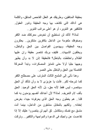 ‫ﺒﺤﻘﻴﻘﺔ ﺍﻟﻤﻨﺎﻓﻘﻴﻥ، ﻭﻁﺭﻴﻘﻙ ﻫﻭ ﺍﻟﻌﻘل ﺍﻟﻔﺎﺤﺹ ﺍﻟﻤﺩﻗﻕ، ﻭﺍﻟﻜﻠﻤﺔ‬
‫ﻫﻰ ﺃﺩﺍﺘﻙ ﺍﻟﺘﻰ ﺘﻜﺸﻑ ﺒﻬﺎ ﻭﺠﻪ ﺍﻟﺤﻘﻴﻘﺔ ﻭﺘﻨﻭﺭ ﺍﻟﻌﻘﻭل.‬
          ‫ﻓﺎﻟﺘﻜﻔﻴﺭ ﻫﻭ ﺍﻟﺘﻨﻭﻴﺭ، ﺃﻭ ﻫﻭ ﺃﻋﻠﻰ ﻤﺭﺍﺘﺏ ﺍﻟﺘﻨﻭﻴﺭ..‬
‫ﻟﻤﺎﺫﺍ؟ ﻷﻨﻙ ﻟﻥ ﺘﺴﺘﻁﻴﻊ ﺃﻥ ﺘﺨﻭﺽ ﻤﻌﺭﻜﺘﻙ ﻀﺩ ﺍﻟﻜﻔﺭ‬
‫ﻭﺼﻔﻭﻓﻙ ﻤﻠﻐﻭﻤﺔ ﻤﻥ ﺍﻟﺩﺍﺨل ﺒﻜﺎﻓﺭﻴﻥ ﻤﺘﻨﻜﺭﻴﻥ.. ﻴﻌﻜﺭﻭﻥ‬
‫ﻭﺠﻪ ﺍﻟﺤﻘﻴﻘﺔ، ﻭﻴﻬﺩﻤﻭﻥ ﺍﻟﻔﻭﺍﺼل ﺒﻴﻥ ﺍﻟﺤﻕ ﻭﺍﻟﺒﺎﻁل،‬
‫ﻭﻴﺨﻠﻘﻭﻥ ﺍﻟﺸﺒﻬﺎﺕ.. ﻓﻜﻴﻑ ﺒﺭﺒﻙ ﺘﻨﺘﺼﺭ ﺤﻘﻴﻘﺔ ﺭﺍﻥ ﻋﻠﻴﻬﺎ‬
‫ﺍﻟﻅﻼﻡ ﻭﺍﺨﺘﻠﻁﺕ ﺒﺎﻟﺒﺎﻁل؟ ﻓﺎﻟﺤﻘﻴﻘﺔ ﺇﺫﻥ ﻻ ﺒﺩ ﻭﺃﻥ ﻴﻅﻬﺭ‬
‫ﻭﺠﻬﻬﺎ ﺠﻠﻴﺎ ﺃﻭﻻ ﺤﺘﻰ ﺘﺘﻤﺎﻴﺯ ﺍﻟﻤﻌﺴﻜﺭﺍﺕ، ﻭﺘﺒﺩﺃ ﺍﻟﻤﻌﺭﻜﺔ‬
                   ‫ﺍﻟﻔﺎﺼﻠﺔ ﺒﻴﻥ ﺍﻟﺤﻕ ﻭﺍﻟﺒﺎﻁل ﺤﺘﻰ ﺍﻟﻨﺼﺭ.‬
‫ﻭﻫﻨﺎ ﻨﺄﺘﻰ ﺇﻟﻰ ﺍﻟﻤﻠﻤﺢ ﺍﻟﺜﺎﻟﺙ ﺍﻟﻤﺘﺭﺘﺏ ﻋﻠﻰ ﻤﺼﻁﻠﺢ ﺍﻟﻜﻔﺭ‬
‫ﻜﻤﺎ ﺸﺭﺤﺘﻪ ﻟﻜﻡ.. ﻓﺄﻨﺕ ﻴﺎ ﻋﺯﻴﺯﻯ ﻻ ﺒﺩ ﻭﺃﻥ ﺘﺘﺄﻜﺩ ﺃﻥ ﺍﻟﺤﻕ‬
‫ﺴﻴﻨﺘﺼﺭ، ﻟﻴﺱ ﻓﻘﻁ ﻷﻨﻪ ﺤﻕ، ﺒل ﻷﻨﻪ ﺍﻟﺤﻕ ﺍﻟﻭﺤﻴﺩ: ﺍﻟﺤﻕ‬
‫ﺒﺄﻟﻑ ﻻﻡ ﺍﻟﺘﻌﺭﻴﻑ. ﻟﻤﺎﺫﺍ؟ ﻷﻥ ﺃﻋﺩﺍﺌﻙ ﺃﻨﻔﺴﻬﻡ ﻴﺅﻤﻨﻭﻥ ﺒﻪ ﻜﻤﺎ‬
‫ﻗﻠﻨﺎ.. ﻫﻡ ﻴﻐﻁﻭﻥ ﻭﺠﻪ ﺍﻟﺤﻕ ﺍﻟﺫﻯ ﻴﻌﺭﻓﻭﻨﻪ ﺠﻴﺩﺍ، ﺒﻐﺭﺽ‬
‫ﺇﺨﻔﺎﺌﻪ.. ﻭﻟﻜﻨﻬﻡ ﺒﺎﻟﻤﻘﺎﺒل ﻤﻨﺸﻘﻭﻥ ﻤﻥ ﺍﻟﺩﺍﺨل، ﺒﻴﻨﻤﺎ ﺃﻨﺕ‬
‫ﻤﺘﺴﻕ ﻤﻊ ﻨﻔﺴﻙ ﻭﻤﺘﻜﺎﻤل. ﺜﻕ ﺃﻨﻬﻡ ﻟﻥ ﻴﻨﺘﺼﺭﻭﺍ ﻋﻠﻴﻙ ﺇﻻ ﺇﺫﺍ‬
‫ﺘﻘﺎﻋﺴﺕ ﻋﻥ ﻭﺍﺠﺒﻙ ﻓﻰ ﺍﻟﺩﻋﻭﺓ ﻭﺍﻟﻤﻭﺍﺠﻬﺔ ﻭﺍﻟﺘﻜﻔﻴﺭ.. ﻭﺘﺭﻜﺕ‬


                        ‫- ١٤٣ -‬
 