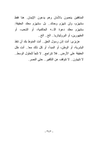 ‫ﺍﻟﻤﻨﺎﻓﻘﻴﻥ ﻴﻨﻌﻤﻭﻥ ﺒﺎﻷﻤﺎﻥ ﻭﻫﻡ ﻴﺩﻋﻭﻥ ﺍﻹﻴﻤﺎﻥ. ﻫﻨﺎ ﻓﻘﻁ‬
‫ﺴﺘﻨﻬﺯﻡ، ﻭﻟﻥ ﺘﻨﻬﺯﻡ ﻭﺤﺩﻙ.. ﺒل ﺴﺘﻨﻬﺯﻡ ﻤﻌﻙ ﺍﻟﺤﻘﻴﻘﺔ:‬
‫ﺴﺘﻨﻬﺯﻡ ﻤﻌﻙ ﺩﻋﻭﺓ ﺍﻟﻠـﻪ ﺍﻟﺤﺎﻜﻤﻴﺔ، ﺃﻭ ﺍﻟﺸﻌﺏ، ﺃﻭ‬
                 ‫ﺍﻟﻤﻘﻬﻭﺭﻴﻥ، ﺃﻭ ﺍﻟﺒﺭﻭﻟﻴﺘﺎﺭﻴﺎ.. ﺍﻟﺦ.. ﺍﻟﺦ..‬
‫ﻋﺯﻴﺯﻯ: ﺃﻨﺕ ﺇﺫﻥ ﺭﺴﻭل ﺍﻟﺤﻕ.. ﺃﻨﺕ ﺍﻟﻤﻨﻭﻁ ﺒﻙ ﺃﻥ ﺘﻨﻘﺫ‬
‫ﺍﻟﺒﺸﺭﻴﺔ، ﺃﻭ ﺍﻟﻭﻁﻥ، ﺃﻭ ﺍﻟﻤﺒﺩﺃ، ﺃﻭ ﻜل ﺫﻟﻙ ﻤﻌﺎ.. ﺃﻨﺕ ﻅل‬
‫ﺍﻟﺤﻘﻴﻘﺔ ﻋﻠﻰ ﺍﻷﺭﺽ.. ﻓﻼ ﺘﺘﺭﺍﺠﻊ.. ﻻ ﺘﻠﺠﺄ ﻟﻠﺤﻠﻭل ﺍﻟﻭﺴﻁ..‬
          ‫ﻻ ﺘﺘﻬﺎﻭﻥ.. ﻻ ﺘﺘﻭﻗﻑ ﻋﻥ ﺍﻟﺘﻜﻔﻴﺭ.. ﺤﺘﻰ ﺍﻟﻨﺼﺭ.‬




                      ‫- ٢٤٣ -‬
 