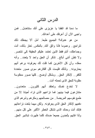 ‫ﺍﻟﺩﺭﺱ ﺍﻟﺜﺎﻨﻰ‬
‫ﻤﺎ ﺩﻤﻨﺎ ﻗﺩ ﺍﺘﻔﻘﻨﺎ ﻴﺎ ﻋﺯﻴﺯﻯ ﻋﻠﻰ ﺃﻨﻙ ﺴﺘﻨﺎﻀل.. ﻓﻤﻥ‬
                     ‫ﻭﺍﺠﺒﻰ ﺍﻵﻥ ﺃﻥ ﺃﻋﺭﻓﻙ ﻋﻠﻰ ﺃﻋﺩﺍﺌﻙ.‬
‫ﻤﻥ ﻫﻭ ﻋﺩﻭﻙ؟ ﺍﻟﺠﻤﻴﻊ ﻁﺒﻌﺎ. ﺁﻤل ﺃﻻ ﻴﺠﻌﻠﻙ ﺫﻟﻙ‬
‫ﺘﺘﺭﺍﺠﻊ.. ﻭﻋﻤﻭﻤﺎ ﻓﺄﻨﺎ ﻭﺍﺜﻕ ﺃﻨﻙ- ﺒﺎﻟﻌﻜﺱ- ﺘﻌﺘﺯ ﺒﺄﻨﻙ، ﺃﻨﺕ‬
‫ﻭﺠﻤﺎﻋﺘﻙ، ﺃﻨﺘﻡ ﻓﻘﻁ ﺍﻟﺫﻴﻥ ﺘﻌﺘﻤﺩ ﻋﻠﻴﻜﻡ ﺍﻟﺤﻘﻴﻘﺔ ﻜﻰ ﺘﻨﺘﺼﺭ.‬
‫ﻭﻻ ﺘﻅﻥ ﺃﻨﻨﻰ ﺃﺒﺎﻟﻎ.. ﺘﺫﻜﺭ ﺃﻥ ﺍﻟﺤﻕ ﻭﺍﺤﺩ ﻻ ﻴﺘﻌﺩﺩ.. ﻭﺃﻨﻪ‬
‫ﻤﻌﻙ، ﻭﺃﻥ ﻜل ﺍﻵﺨﺭﻴﻥ ﻜﻤﺎ ﻗﻠﺕ ﻟﻙ ﻴﻌﺭﻓﻭﻨﻪ ﺒﺭﻏﻡ ﺃﻨﻬﻡ‬
‫ﻴﺤﺎﺭﺒﻭﻨﻪ.. ﻭﻟﺫﻟﻙ ﻓﻠﻴﺴﺕ ﻜل ﺃﻓﻜﺎﺭﻫﻡ ﺴﻭﻯ ﺼﻭﺭ ﻤﺘﻌﺩﺩﺓ‬
‫ﻟﻠﻜﻔﺭ.. ﻹﻨﻜﺎﺭ ﺍﻟﺤﻕ.. ﻭﺒﺸﻜل ﺃﻭﻀﺢ.. ﻜﻠﻬﺎ ﺼﻭﺭ ﻤﻌﻜﻭﺴﺔ‬
                          ‫ﻤﻘﻠﻭﺒﺔ ﻟﻠﺤﻕ ﺍﻟﺫﻯ ﺘﺤﻤﻠﻪ ﺃﻨﺕ..‬
‫ﻻ ﺘﺨﺩﻉ ﻨﻔﺴﻙ ﻭﺘﻌﺘﻘﺩ ﺃﻨﻬﻡ ﻜﺜﻴﺭﻭﻥ.. ﻤﺘﻌﺩﺩﻭﻥ..‬
‫ﻤﺘﻨﺎﺯﻋﻭﻥ ﻓﻴﻤﺎ ﺒﻴﻨﻬﻡ: ﻓﻤﺎ ﻨﺯﺍﻋﻬﻡ ﺍﻟﺫﻯ ﺘﺭﺍﻩ ﺃﺤﻴﺎﻨﺎ ﺇﻻ ﻤﻥ‬
‫ﻁﻤﻊ ﻨﻔﻭﺴﻬﻡ ﺍﻟﻤﺭﻴﻀﺔ.. ﻤﻥ ﻤﺼﺎﻟﺤﻬﻡ ﻭﻤﻜﺭﻫﻡ ﻭﺸﺭﻫﻡ ﺍﻟﺫﻯ‬
‫ﺩﻓﻌﻬﻡ ﻹﻨﻜﺎﺭ ﺍﻟﺤﻕ ﺍﻟﺫﻯ ﻴﻌﺭﻓﻭﻨﻪ. ﻭﻟﻜﻥ ﻤﻬﻤﺎ ﺒﻠﻐﺕ ﻨﺯﺍﻋﺎﺘﻬﻡ‬
‫ﻓﺈﻨﻙ ﺃﻨﺕ ﻭﺤﺩﻙ ﺍﻟﺫﻯ ﺘﺸﻜل ﺍﻟﺨﻁﺭ ﺍﻷﻜﺒﺭ ﻋﻠﻰ ﻜل ﻤﻨﻬﻡ..‬
‫ﻭﻟﺫﺍ ﻓﺈﻨﻬﻡ ﻴﺘ ِﺩﻭﻥ ﺠﻤﻴﻌﺎ ﻀﺩﻙ ﻜﻠﻤﺎ ﻅﻬﺭﺕ ﺘﺒﺎﺸﻴﺭ ﺍﻟﺤﻕ.‬
                                    ‫ﱠﺤ‬


                       ‫- ٣٤٣ -‬
 