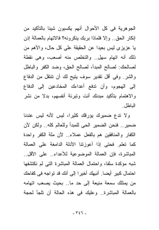 ‫ﺍﻟﺠﻭﻫﺭﻴﺔ ﻓﻰ ﻜل ﺍﻷﺤﻭﺍل ﺃﻨﻬﻡ ﻴﻜﺴﺒﻭﻥ ﺸﻴﺌﺎ ﺒﺎﻟﺘﺄﻜﻴﺩ ﻤﻥ‬
‫ﺇﻨﻜﺎﺭ ﺍﻟﺤﻕ.. ﻭﺇﻻ ﻓﻠﻤﺎﺫﺍ ﺒﺭﺒﻙ ﻴﻨﻜﺭﻭﻨﻪ؟ ﻓﺎﻻﺘﻬﺎﻡ ﺒﺎﻟﻌﻤﺎﻟﺔ ﺇﺫﻥ‬
‫ﻴﺎ ﻋﺯﻴﺯﻯ ﻟﻴﺱ ﺒﻌﻴﺩﺍ ﻋﻥ ﺍﻟﺤﻘﻴﻘﺔ ﻋﻠﻰ ﻜل ﺤﺎل، ﻭﺍﻷﻫﻡ ﻤﻥ‬
‫ﺫﻟﻙ ﺃﻨﻪ ﺍﺘﻬﺎﻡ ﺴﻬل.. ﻭﺍﻟﺘﺨﻠﺹ ﻤﻨﻪ ﺃﺼﻌﺏ، ﻭﻫﻰ ﻨﻘﻁﺔ‬
‫ﻟﺼﺎﻟﺤﻙ: ﻟﺼﺎﻟﺢ ﺍﻟﻤﺒﺩﺃ، ﻟﺼﺎﻟﺢ ﺍﻟﺤﻕ، ﻭﻀﺩ ﺍﻟﻜﻔﺭ ﻭﺍﻟﺒﺎﻁل‬
‫ﻭﺍﻟﺸﺭ. ﻭﻓﻰ ﺃﻗل ﺘﻘﺩﻴﺭ ﺴﻭﻑ ﻴﺘﻴﺢ ﻟﻙ ﺃﻥ ﺘﻨﺘﻘل ﻤﻥ ﺍﻟﺩﻓﺎﻉ‬
‫ﺇﻟﻰ ﺍﻟﻬﺠﻭﻡ، ﻭﺃﻥ ﺘﺩﻓﻊ ﺃﻋﺩﺍﺀﻙ ﺍﻟﻤﺨﺎﺩﻋﻴﻥ ﺇﻟﻰ ﺍﻟﺩﻓﺎﻉ‬
‫ﻭﺍﻻﻫﺘﻤﺎﻡ ﺒﺘﺄﻜﻴﺩ ﻤﺒﺩﺌﻙ ﺃﻨﺕ ﻭﺘﺒﺭﺌﺔ ﺃﻨﻔﺴﻬﻡ، ﺒﺩﻻ ﻤﻥ ﻨﺸﺭ‬
                                                   ‫ﺍﻟﺒﺎﻁل.‬
‫ﻭﻻ ﺘﺩﻉ ﻀﻤﻴﺭﻙ ﻴﺅﺭﻗﻙ ﻜﺜﻴﺭﺍ، ﻟﻴﺱ ﻷﻨﻪ ﻟﻴﺱ ﻋﻨﺩﻨﺎ‬
‫ﻀﻤﻴﺭ.. ﻓﻨﺤﻥ ﺍﻟﻀﻤﻴﺭ ﺍﻟﺤﻰ ﻟﻠﻤﺒﺩﺃ ﻭﻟﻠﻌﺎﻟﻡ ﻜﻠﻪ.. ﻭﻟﻜﻥ ﻷﻥ‬
‫ﺍﻟﻜﻔﺎﺭ ﻭﺍﻟﻤﻨﺎﻓﻘﻴﻥ ﻫﻡ ﺒﺎﻟﻔﻌل ﻋﻤﻼﺀ.. ﻷﻥ ﻤﻠﺔ ﺍﻟﻜﻔﺭ ﻭﺍﺤﺩﺓ‬
‫ﻜﻤﺎ ﺘﻌﻠﻡ. ﻓﺤﺘﻰ ﺇﺫﺍ ﺃﻋﻭﺯﺘﻨﺎ ﺍﻷﺩﻟﺔ ﺍﻟﺩﺍﻤﻐﺔ ﻋﻠﻰ ﺍﻟﻌﻤﺎﻟﺔ‬
‫ﺍﻟﻤﺒﺎﺸﺭﺓ، ﻓﺈﻥ ﺍﻟﻌﻤﺎﻟﺔ ﺍﻟﻤﻭﻀﻭﻋﻴﺔ ﻟﻸﻋﺩﺍﺀ.. ﻋﻠﻰ ﺍﻷﻗل..‬
‫ﺸﺒﻪ ﻤﺅﻜﺩﺓ ﺴﻠﻔﺎ، ﻭﺍﺤﺘﻤﺎل ﺍﻟﻌﻤﺎﻟﺔ ﺍﻟﻤﺒﺎﺸﺭﺓ ﺍﻟﺘﻰ ﻟﻡ ﻨﻜﺘﺸﻔﻬﺎ‬
‫ﺍﺤﺘﻤﺎل ﻜﺒﻴﺭ ﺃﻴﻀﺎ. ﺃﻨﺒﻬﻙ ﺃﺨﻴﺭﺍ ﺇﻟﻰ ﺃﻨﻙ ﻗﺩ ﺘﻭﺍﺠﻪ ﻓﻰ ﻜﻔﺎﺤﻙ‬
‫ﻤﻥ ﻴﻤﺘﻠﻙ ﺴﻤﻌﺔ ﻤﻨﻴﻌﺔ ﺇﻟﻰ ﺤﺩ ﻤﺎ.. ﺒﺤﻴﺙ ﻴﺼﻌﺏ ﺍﺘﻬﺎﻤﻪ‬
‫ﺒﺎﻟﻌﻤﺎﻟﺔ ﺍﻟﻤﺒﺎﺸﺭﺓ.. ﻭﻋﻠﻴﻙ ﻓﻰ ﻫﺫﻩ ﺍﻟﺤﺎﻟﺔ ﺃﻥ ﺘﻠﺠﺄ ﻟﺤﺠﺔ‬


                         ‫- ٦٤٣ -‬
 