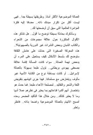 ‫ﺍﻟﻌﻤﺎﻟﺔ ﺍﻟﻤﻭﻀﻭﻋﻴﺔ ﺍﻷﻜﺜﺭ ﺃﻤﺎﻨﺎ. ﻭﻁﺭﻴﻘﺘﻬﺎ ﺒﺴﻴﻁﺔ ﺠﺩﺍ.. ﻓﻬﻰ‬
‫ﻟﻴﺴﺕ ﺃﻜﺜﺭ ﻤﻥ ﺘﻜﺭﺍﺭ ﻤﺒﺩﺌﻙ ﺫﺍﺘﻪ.. ﻤﻀﺎﻓﺎ ﺇﻟﻴﻪ ﻓﻜﺭﺓ‬
             ‫ﺍﻟﻤﺅﺍﻤﺭﺓ ﺍﻟﻌﺎﻟﻤﻴﺔ ﺍﻟﺘﻰ ﺴﺒﻕ ﺃﻥ ﺃﻭﻀﺤﺘﻬﺎ ﻟﻙ..‬
‫ﻭﺴﺄﺫﻜﺭﻙ ﺒﺤﺎﺩﺜﺔ ﺒﺴﻴﻁﺔ ﺘﻭﻀﺢ ﻤﺎ ﺃﻗﻭل.. ﻫل ﺘﺘﺫﻜﺭ ﻫﺫﻩ‬
‫ﺍﻷﻗﻭﺍل ﺍﻟﻤﺘﻜﺭﺭﺓ ﺤﻭل ﻋﻼﻗﺔ ﻤﺠﻤﻭﻋﺎﺕ ﻤﻥ ﺍﻟﺸﻌﺭﺍﺀ‬
‫ﻭﺍﻟﻜﺘﺎﺏ ﺍﻟﺸﺒﺎﻥ ﻭﺒﻌﺽ ﺍﻟﻨﺸﺭﺍﺕ ﻏﻴﺭ ﺍﻟﺩﻭﺭﻴﺔ ﺒﺎﻟﺼﻬﻴﻭﻨﻴﺔ؟..‬
‫ﻫﺫﻩ ﺍﻟﻤﻌﺭﻜﺔ ﺍﻟﺼﻐﻴﺭﺓ ﺍﻟﺘﻰ ﺤﺩﺜﺕ ﻋﻠﻰ ﻫﺎﻤﺵ ﺍﻟﺜﻘﺎﻓﺔ‬
‫ﺴﺘﻭﻀﺢ ﻟﻙ ﺒﺄﺒﺴﻁ ﺍﻷﺸﻜﺎل ﻜﻴﻑ ﻴﺴﺘﺤﻴل ﻋﻠﻰ ﺍﻟﻤﺭﺀ ﺃﻥ‬
‫ﻴﺩﺤﺽ ﺘﻬﻤﺔ ﺍﻟﻌﻤﺎﻟﺔ.. ﺴﻭﺍﺀ ﻜﺎﻨﺕ ﺍﻟﻤﺴﺄﻟﺔ ﺇﻗﺎﻤﺔ ﻋﻼﻗﺔ‬
‫ﺒﺼﺤﻔﻰ ﻴﻬﻭﺩﻯ ﺒﺭﻴﻁﺎﻨﻰ.. ﺘﺅ ‪‬ل ﻁﺒﻌﺎ ﺒﺴﻬﻭﻟﺔ ﺒﺎﻟﻌﻤﺎﻟﺔ‬
                      ‫ﻭ‬
‫ﻹﺴﺭﺍﺌﻴل.. ﺃﻭ ﻜﺎﻨﺕ ﺒﺒﺴﺎﻁﺔ ﻨﻭﻉ ﻤﻥ ﺍﻟﻜﺘﺎﺒﺔ ﺍﻷﺩﺒﻴﺔ ﻏﻴﺭ‬
‫ﻤﺄﻟﻭﻑ ﻭﻴﺘﻌﺎﺭﺽ ﻤﻊ ﻤﺴﻠﻤﺎﺘﻨﺎ. ﻓﻬﻨﺎ ﺠﺭﻯ ﺍﺘﻬﺎﻤﻬﻡ ﺒﺘﻘﻭﻴﺽ‬
‫ﺍﻟﻠﻐﺔ ﻭﺍﻟﺸﻌﺭ ﻭﺍﻟﺘﻘﺎﻟﻴﺩ.. ﻟﻤﺼﻠﺤﺔ ﺍﻷﻋﺩﺍﺀ ﻁﺒﻌﺎ. ﻓﻤﺎ ﺤﺩﺙ ﻫﻭ‬
‫ﺒﺎﺨﺘﺼﺎﺭ ﺃﻨﻬﻡ ﺃﻜﺩﻭﺍ ﻗﻨﺎﻋﺎﺘﻬﻡ ﺒﻤﺎ ﻴﻌﺘﺒﺭ ﻓﻰ ﻨﻅﺭﻫﻡ ﻋﻤﻼ ﺃﺩﺒﻴﺎ‬
‫ﻭﻤﺎ ﻻ ﻴﻌﺘﺒﺭ ﻜﺫﻟﻙ.. ﻭﻤﻥ ﺨﻼل ﻫﺫﺍ ﺍﻟﺘﺄﻜﻴﺩ ﺍﻟﻤﻀﻤﺭ ﻭﺤﺩﻩ‬
‫ﺃﺼﺒﺢ ﺍﻻﺘﻬﺎﻡ ﺒﺎﻟﻌﻤﺎﻟﺔ ﺍﻟﻤﻭﻀﻭﻋﻴﺔ ﻭﺍﻀﺤﺎ ﺒﺫﺍﺘﻪ.. ﻓﺎﻨﻅﺭ‬
                                                  ‫ﻭﺘﻌﻠﻡ.‬




                        ‫- ٧٤٣ -‬
 