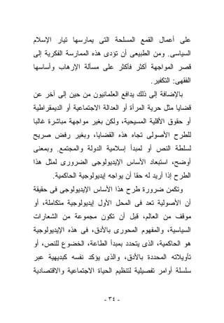 ‫ﻋﻠﻰ ﺃﻋﻤﺎل ﺍﻟﻘﻤﻊ ﺍﻟﻤﺴﻠﺤﺔ ﺍﻟﺘﻰ ﻴﻤﺎﺭﺴﻬﺎ ﺘﻴﺎﺭ ﺍﻹﺴﻼﻡ‬
‫ﺍﻟﺴﻴﺎﺴﻰ. ﻭﻤﻥ ﺍﻟﻁﺒﻴﻌﻰ ﺃﻥ ﺘﺅﺩﻯ ﻫﺫﻩ ﺍﻟﻤﻤﺎﺭﺴﺔ ﺍﻟﻔﻜﺭﻴﺔ ﺇﻟﻰ‬
‫ﻗﺼﺭ ﺍﻟﻤﻭﺍﺠﻬﺔ ﺃﻜﺜﺭ ﻓﺄﻜﺜﺭ ﻋﻠﻰ ﻤﺴﺄﻟﺔ ﺍﻹﺭﻫﺎﺏ ﻭﺃﺴﺎﺴﻬﺎ‬
                                          ‫ﺍﻟﻔﻘﻬﻰ: ﺍﻟﺘﻜﻔﻴﺭ.‬
‫ﺒﺎﻹﻀﺎﻓﺔ ﺇﻟﻰ ﺫﻟﻙ ﻴﺩﺍﻓﻊ ﺍﻟﻌﻠﻤﺎﻨﻴﻭﻥ ﻤﻥ ﺤﻴﻥ ﺇﻟﻰ ﺁﺨﺭ ﻋﻥ‬
‫ﻗﻀﺎﻴﺎ ﻤﺜل ﺤﺭﻴﺔ ﺍﻟﻤﺭﺃﺓ ﺃﻭ ﺍﻟﻌﺩﺍﻟﺔ ﺍﻻﺠﺘﻤﺎﻋﻴﺔ ﺃﻭ ﺍﻟﺩﻴﻤﻘﺭﺍﻁﻴﺔ‬
‫ﺃﻭ ﺤﻘﻭﻕ ﺍﻷﻗﻠﻴﺔ ﺍﻟﻤﺴﻴﺤﻴﺔ، ﻭﻟﻜﻥ ﺒﻐﻴﺭ ﻤﻭﺍﺠﻬﺔ ﻤﺒﺎﺸﺭﺓ ﻏﺎﻟﺒﺎ‬
‫ﻟﻠﻁﺭﺡ ﺍﻷﺼﻭﻟﻰ ﺘﺠﺎﻩ ﻫﺫﻩ ﺍﻟﻘﻀﺎﻴﺎ، ﻭﺒﻐﻴﺭ ﺭﻓﺽ ﺼﺭﻴﺢ‬
‫ﻟﺴﻠﻁﺔ ﺍﻟﻨﺹ ﺃﻭ ﻟﻤﺒﺩﺃ ﺇﺴﻼﻤﻴﺔ ﺍﻟﺩﻭﻟﺔ ﻭﺍﻟﻤﺠﺘﻤﻊ. ﻭﺒﻤﻌﻨﻰ‬
‫ﺃﻭﻀﺢ، ﺍﺴﺘﺒﻌﺎﺩ ﺍﻷﺴﺎﺱ ﺍﻹﻴﺩﻴﻭﻟﻭﺠﻰ ﺍﻟﻀﺭﻭﺭﻯ ﻟﻤﺜل ﻫﺫﺍ‬
      ‫ﺍﻟﻁﺭﺡ ﺇﺫﺍ ﺃﺭﻴﺩ ﻟﻪ ﺤﻘﺎ ﺃﻥ ﻴﻭﺍﺠﻪ ﺇﻴﺩﻴﻭﻟﻭﺠﻴﺔ ﺍﻟﺤﺎﻜﻤﻴﺔ.‬
‫ﻭﺘﻜﻤﻥ ﻀﺭﻭﺭﺓ ﻁﺭﺡ ﻫﺫﺍ ﺍﻷﺴﺎﺱ ﺍﻹﻴﺩﻴﻭﻟﻭﺠﻰ ﻓﻰ ﺤﻘﻴﻘﺔ‬
‫ﺃﻥ ﺍﻷﺼﻭﻟﻴﺔ ﺘﻌﺩ ﻓﻰ ﺍﻟﻤﺤل ﺍﻷﻭل ﺇﻴﺩﻴﻭﻟﻭﺠﻴﺔ ﻤﺘﻜﺎﻤﻠﺔ، ﺃﻭ‬
‫ﻤﻭﻗﻑ ﻤﻥ ﺍﻟﻌﺎﻟﻡ، ﻗﺒل ﺃﻥ ﺘﻜﻭﻥ ﻤﺠﻤﻭﻋﺔ ﻤﻥ ﺍﻟﺸﻌﺎﺭﺍﺕ‬
‫ﺍﻟﺴﻴﺎﺴﻴﺔ، ﻭﺍﻟﻤﻔﻬﻭﻡ ﺍﻟﻤﺤﻭﺭﻯ ﺒﺎﻷﺩﻕ، ﻓﻰ ﻫﺫﻩ ﺍﻹﻴﺩﻴﻭﻟﻭﺠﻴﺔ‬
‫ﻫﻭ ﺍﻟﺤﺎﻜﻤﻴﺔ، ﺍﻟﺫﻯ ﻴﺘﺤﺩﺩ ﺒﻤﺒﺩﺃ ﺍﻟﻁﺎﻋﺔ، ﺍﻟﺨﻀﻭﻉ ﻟﻠﻨﺹ، ﺃﻭ‬
‫ﺘﺄﻭﻴﻼﺘﻪ ﺍﻟﻤﺤﺩﺩﺓ ﺒﺎﻷﺩﻕ، ﻭﺍﻟﺫﻯ ﻴﺅﻜﺩ ﻨﻔﺴﻪ ﻜﺒﺩﻴﻬﻴﺔ ﻋﺒﺭ‬
‫ﺴﻠﺴﻠﺔ ﺃﻭﺍﻤﺭ ﺘﻔﺼﻴﻠﻴﺔ ﻟﺘﻨﻅﻴﻡ ﺍﻟﺤﻴﺎﺓ ﺍﻻﺠﺘﻤﺎﻋﻴﺔ ﻭﺍﻻﻗﺘﺼﺎﺩﻴﺔ‬


                         ‫- ٤٣ -‬
 