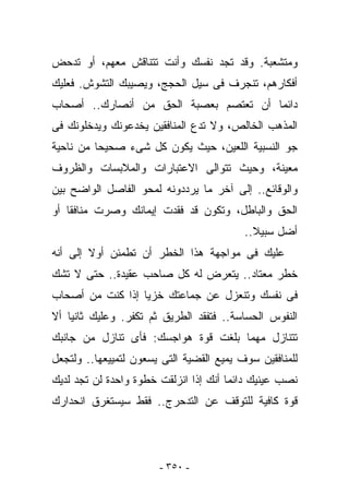 ‫ﻭﻤﺘﺸﻌﺒﺔ. ﻭﻗﺩ ﺘﺠﺩ ﻨﻔﺴﻙ ﻭﺃﻨﺕ ﺘﺘﻨﺎﻗﺵ ﻤﻌﻬﻡ، ﺃﻭ ﺘﺩﺤﺽ‬
‫ﺃﻓﻜﺎﺭﻫﻡ، ﺘﻨﺠﺭﻑ ﻓﻰ ﺴﻴل ﺍﻟﺤﺠﺞ، ﻭﻴﺼﻴﺒﻙ ﺍﻟﺘﺸﻭﺵ. ﻓﻌﻠﻴﻙ‬
‫ﺩﺍﺌﻤﺎ ﺃﻥ ﺘﻌﺘﺼﻡ ﺒﻌﺼﺒﺔ ﺍﻟﺤﻕ ﻤﻥ ﺃﻨﺼﺎﺭﻙ.. ﺃﺼﺤﺎﺏ‬
‫ﺍﻟﻤﺫﻫﺏ ﺍﻟﺨﺎﻟﺹ، ﻭﻻ ﺘﺩﻉ ﺍﻟﻤﻨﺎﻓﻘﻴﻥ ﻴﺨﺩﻋﻭﻨﻙ ﻭﻴﺩﺨﻠﻭﻨﻙ ﻓﻰ‬
‫ﺠﻭ ﺍﻟﻨﺴﺒﻴﺔ ﺍﻟﻠﻌﻴﻥ، ﺤﻴﺙ ﻴﻜﻭﻥ ﻜل ﺸﻰﺀ ﺼﺤﻴﺤﺎ ﻤﻥ ﻨﺎﺤﻴﺔ‬
‫ﻤﻌﻴﻨﺔ، ﻭﺤﻴﺙ ﺘﺘﻭﺍﻟﻰ ﺍﻻﻋﺘﺒﺎﺭﺍﺕ ﻭﺍﻟﻤﻼﺒﺴﺎﺕ ﻭﺍﻟﻅﺭﻭﻑ‬
‫ﻭﺍﻟﻭﻗﺎﺌﻊ.. ﺇﻟﻰ ﺁﺨﺭ ﻤﺎ ﻴﺭﺩﺩﻭﻨﻪ ﻟﻤﺤﻭ ﺍﻟﻔﺎﺼل ﺍﻟﻭﺍﻀﺢ ﺒﻴﻥ‬
‫ﺍﻟﺤﻕ ﻭﺍﻟﺒﺎﻁل، ﻭﺘﻜﻭﻥ ﻗﺩ ﻓﻘﺩﺕ ﺇﻴﻤﺎﻨﻙ ﻭﺼﺭﺕ ﻤﻨﺎﻓﻘﺎ ﺃﻭ‬
                                          ‫ﺃﻀل ﺴﺒﻴﻼ..‬
‫ﻋﻠﻴﻙ ﻓﻰ ﻤﻭﺍﺠﻬﺔ ﻫﺫﺍ ﺍﻟﺨﻁﺭ ﺃﻥ ﺘﻁﻤﺌﻥ ﺃﻭﻻ ﺇﻟﻰ ﺃﻨﻪ‬
‫ﺨﻁﺭ ﻤﻌﺘﺎﺩ.. ﻴﺘﻌﺭﺽ ﻟﻪ ﻜل ﺼﺎﺤﺏ ﻋﻘﻴﺩﺓ.. ﺤﺘﻰ ﻻ ﺘﺸﻙ‬
‫ﻓﻰ ﻨﻔﺴﻙ ﻭﺘﻨﻌﺯل ﻋﻥ ﺠﻤﺎﻋﺘﻙ ﺨﺯﻴﺎ ﺇﺫﺍ ﻜﻨﺕ ﻤﻥ ﺃﺼﺤﺎﺏ‬
‫ﺍﻟﻨﻔﻭﺱ ﺍﻟﺤﺴﺎﺴﺔ.. ﻓﺘﻔﻘﺩ ﺍﻟﻁﺭﻴﻕ ﺜﻡ ﺘﻜ ﹸﺭ. ﻭﻋﻠﻴﻙ ﺜﺎﻨﻴﺎ ﺃﻻ‬
                 ‫ﻔ‬
‫ﺘﺘﻨﺎﺯل ﻤﻬﻤﺎ ﺒﻠﻐﺕ ﻗﻭﺓ ﻫﻭﺍﺠﺴﻙ: ﻓﺄﻯ ﺘﻨﺎﺯل ﻤﻥ ﺠﺎﻨﺒﻙ‬
‫ﻟﻠﻤﻨﺎﻓﻘﻴﻥ ﺴﻭﻑ ﻴﻤﻴﻊ ﺍﻟﻘﻀﻴﺔ ﺍﻟﺘﻰ ﻴﺴﻌﻭﻥ ﻟﺘﻤﻴﻴﻌﻬﺎ.. ﻭﻟﺘﺠﻌل‬
‫ﻨﺼﺏ ﻋﻴﻨﻴﻙ ﺩﺍﺌﻤﺎ ﺃﻨﻙ ﺇﺫﺍ ﺍﻨﺯﻟﻘﺕ ﺨﻁﻭﺓ ﻭﺍﺤﺩﺓ ﻟﻥ ﺘﺠﺩ ﻟﺩﻴﻙ‬
‫ﻗﻭﺓ ﻜﺎﻓﻴﺔ ﻟﻠﺘﻭﻗﻑ ﻋﻥ ﺍﻟﺘﺩﺤﺭﺝ.. ﻓﻘﻁ ﺴﻴﺴﺘﻐﺭﻕ ﺍﻨﺤﺩﺍﺭﻙ‬




                       ‫- ٠٥٣ -‬
 