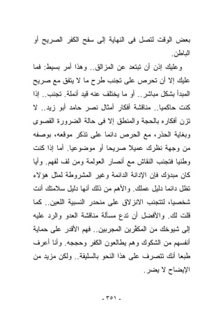 ‫ﺒﻌﺽ ﺍﻟﻭﻗﺕ ﻟﺘﺼل ﻓﻰ ﺍﻟﻨﻬﺎﻴﺔ ﺇﻟﻰ ﺴﻔﺢ ﺍﻟﻜﻔﺭ ﺍﻟﺼﺭﻴﺢ ﺃﻭ‬
                                                  ‫ﺍﻟﺒﺎﻁﻥ.‬
‫ﻭﻋﻠﻴﻙ ﺇﺫﻥ ﺃﻥ ﺘﺒﺘﻌﺩ ﻋﻥ ﺍﻟﻤﺯﺍﻟﻕ.. ﻭﻫﺫﺍ ﺃﻤﺭ ﺒﺴﻴﻁ: ﻓﻤﺎ‬
‫ﻋﻠﻴﻙ ﺇﻻ ﺃﻥ ﺘﺤﺭﺹ ﻋﻠﻰ ﺘﺠﻨﺏ ﻁﺭﺡ ﻤﺎ ﻻ ﻴﺘﻔﻕ ﻤﻊ ﺼﺭﻴﺢ‬
‫ﺍﻟﻤﺒﺩﺃ ﺒﺸﻜل ﻤﺒﺎﺸﺭ.. ﺃﻭ ﻤﺎ ﻴﺨﺘﻠﻑ ﻋﻨﻪ ﻗﻴﺩ ﺃﻨﻤﻠﺔ. ﺘﺠﻨﺏ.. ﺇﺫﺍ‬
‫ﻜﻨﺕ ﺤﺎﻜﻤﻴﺎ.. ﻤﻨﺎﻗﺸﺔ ﺃﻓﻜﺎﺭ ﺃﻤﺜﺎل ﻨﺼﺭ ﺤﺎﻤﺩ ﺃﺒﻭ ﺯﻴﺩ.. ﻻ‬
‫ﺘﺯﻥ ﺃﻓﻜﺎﺭﻩ ﺒﺎﻟﺤﺠﺔ ﻭﺍﻟﻤﻨﻁﻕ ﺇﻻ ﻓﻰ ﺤﺎﻟﺔ ﺍﻟﻀﺭﻭﺭﺓ ﺍﻟﻘﺼﻭﻯ‬
‫ﻭﺒﻐﺎﻴﺔ ﺍﻟﺤﺫﺭ، ﻤﻊ ﺍﻟﺤﺭﺹ ﺩﺍﺌﻤﺎ ﻋﻠﻰ ﺘﺫﻜﺭ ﻤﻭﻗﻌﻪ، ﺒﻭﺼﻔﻪ‬
‫ﻤﻥ ﻭﺠﻬﺔ ﻨﻅﺭﻙ ﻋﻤﻴﻼ ﺼﺭﻴﺤﺎ ﺃﻭ ﻤﻭﻀﻭﻋﻴﺎ. ﺃﻤﺎ ﺇﺫﺍ ﻜﻨﺕ‬
‫ﻭﻁﻨﻴﺎ ﻓﺘﺠﻨﺏ ﺍﻟﻨﻘﺎﺵ ﻤﻊ ﺃﻨﺼﺎﺭ ﺍﻟﻌﻭﻟﻤﺔ ﻭﻤﻥ ﻟﻑ ﻟﻔﻬﻡ. ﻭﺃﻴﺎ‬
‫ﻜﺎﻥ ﻤﺒﺩﺅﻙ ﻓﺈﻥ ﺍﻹﺩﺍﻨﺔ ﺍﻟﺩﺍﺌﻤﺔ ﻭﻏﻴﺭ ﺍﻟﻤﺸﺭﻭﻁﺔ ﻟﻤﺜل ﻫﺅﻻﺀ‬
‫ﺘﻅل ﺩﺍﺌﻤﺎ ﺩﻟﻴل ﻋﻤﻠﻙ. ﻭﺍﻷﻫﻡ ﻤﻥ ﺫﻟﻙ ﺃﻨﻬﺎ ﺩﻟﻴل ﺴﻼﻤﺘﻙ ﺃﻨﺕ‬
‫ﺸﺨﺼﻴﺎ، ﻟﺘﺘﺠﻨﺏ ﺍﻻﻨﺯﻻﻕ ﻋﻠﻰ ﻤﻨﺤﺩﺭ ﺍﻟﻨﺴﺒﻴﺔ ﺍﻟﻠﻌﻴﻥ.. ﻜﻤﺎ‬
‫ﻗﻠﺕ ﻟﻙ. ﻭﺍﻷﻓﻀل ﺃﻥ ﺘﺩﻉ ﻤﺴﺄﻟﺔ ﻤﻨﺎﻗﺸﺔ ﺍﻟﻌﺩﻭ ﻭﺍﻟﺭﺩ ﻋﻠﻴﻪ‬
‫ﺇﻟﻰ ﺸﻴﻭﺨﻙ ﻤﻥ ﺍﻟﻤﻜ ﱢﺭﻴﻥ ﺍﻟﻤﺠﺭﺒﻴﻥ.. ﻓﻬﻡ ﺍﻷﻗﺩﺭ ﻋﻠﻰ ﺤﻤﺎﻴﺔ‬
                                  ‫ﻔ‬
‫ﺃﻨﻔﺴﻬﻡ ﻤﻥ ﺍﻟﺸﻜﻭﻙ ﻭﻫﻡ ﻴﻁﺎﻟﻌﻭﻥ ﺍﻟﻜﻔﺭ ﻭﺤﺠﺠﻪ. ﻭﺃﻨﺎ ﺃﻋﺭﻑ‬
‫ﻁﺒﻌﺎ ﺃﻨﻙ ﺘﺘﺼﺭﻑ ﻋﻠﻰ ﻫﺫﺍ ﺍﻟﻨﺤﻭ ﺒﺎﻟﺴﻠﻴﻘﺔ.. ﻭﻟﻜﻥ ﻤﺯﻴﺩ ﻤﻥ‬
                                        ‫ﺍﻹﻴﻀﺎﺡ ﻻ ﻴﻀﺭ.‬


                         ‫- ١٥٣ -‬
 