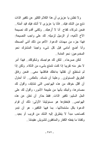 ‫ﻭﻻ ﺘﻅﻨﻥ ﻴﺎ ﻋﺯﻴﺯﻯ ﺃﻥ ﻫﺫﺍ ﺍﻟﻜﻼﻡ ﺍﻟﻜﺜﻴﺭ ﻋﻥ ﺘﻜﻔﻴﺭ ﺍﻟﺫﺍﺕ‬
‫ﻨﺎﺒﻊ ﻤﻥ ﺍﻟﺸﻙ ﻓﻴﻙ.. ﻓﺄﻨﺎ ﻴﺎ ﻋﺯﻴﺯﻯ ﻻ ﺃﺸﻙ ﻓﻴﻙ ﻗﻴﺩ ﺃﻨﻤﻠﺔ..‬
‫ﻓﻨﺤﻥ ﺸﺭﻜﺎﺀ ﻜﻔﺎﺡ. ﺃﻨﺎ ﻻ ُﺭﻫﺒﻙ.. ﻭﻟﻜﻨﻰ ﺃﻗﺩﻡ ﻟﻙ ﻨﺼﻴﺤﺔ‬
                          ‫ﺃ‬
‫ﺍﻷﺥ ﻷﺨﻴﻪ، ﺃﻭ ﺍﻟﺯﻤﻴل ﻟﺯﻤﻴﻠﻪ. ﻟﻙ ﻋﻠﻰ ﻭﺍﺠﺏ ﺍﻟﻨﺼﻴﺤﺔ:‬
              ‫‪‬‬
‫ﻓﻬﺫﺍ ﺠﺯﺀ ﻤﻥ ﻤﻬﻤﺎﺕ ﺍﻟﺩﻋﻭﺓ. ﺍﻷﻫﻡ ﻤﻥ ﺫﻟﻙ ﺃﻨﻨﻰ ﺃﻨﺼﺤﻙ‬
‫ﻭﺃﻨﺎ ﺃﻀﻊ ﺃﻤﺎﻤﻰ ﻗﺒل ﻜل ﺸﻰﺀ ﻭﺍﺠﺒﻨﺎ ﺍﻟﻤﺸﺘﺭﻙ ﻨﺤﻭ‬
                                   ‫ﺍﻟﻤﺨﺩﻭﻋﻴﻥ: ﻨﺤﻭ ﺍﻟﻌﺎﻤﺔ..‬
‫ﻟﻨﻜﻥ ﺼﺭﺤﺎﺀ.. ﻟﺘﻜﻥ ﻟﻙ ﻫﻭﺍﺠﺴﻙ ﻭﺸﻜﻭﻜﻙ.. ﻓﻬﺫﺍ ﺃﻤﺭ‬
‫ﻻ ﻤﻔﺭ ﻤﻨﻪ ﺘﻘﺭﻴﺒﺎ ﺇﺫﺍ ﻜﻨﺕ ﺘﺘﻤﺘﻊ ﺒﺸﻰﺀ ﻤﻥ ﺍﻟﺫﻜﺎﺀ. ﻭﻟﻜﻥ ﺇﺫﺍ‬
‫ﻟﻡ ﺘﺴﺘﻁﻊ ﺃﻥ ﺘﻘﺘﻠﻬﺎ ﺒﺩﺍﺨﻠﻙ ﻓﻨﺎﻗﺸﻬﺎ ﻤﻌﻰ.. ﻓﻨﺤﻥ ﺭﻓﺎﻕ‬
‫ﺍﻟﻁﺭﻴﻕ ﺍﻟﻤﺴﺌﻭﻟﻭﻥ.. ﻭﻋﻠﻴﻨﺎ ﺃﻥ ﻨﺘﺴﺎﻨﺩ. ﺒﺎﻟﻌﻜﺱ.. ﺃﻨﺎ ﺃﺤﺎﻭل‬
‫ﺃﻥ ﺃﻗﻠل ﺨﻭﻓﻙ ﻤﻥ ﻫﺫﻩ ﺍﻟﻬﻭﺍﺠﺱ ﺍﻟﺘﻰ ﺘﻨﺘﺎﺒﻙ، ﻭﺃﻗﻭل ﻟﻙ‬
‫ﻤﺼﺎﺩﺭﻫﺎ، ﻭﺃﻨﺒﺌﻙ ﺒﺄﻨﻬﺎ ﻤﻥ ﻁﺒﻴﻌﺔ ﺍﻷﻤﻭﺭ، ﻭﺃﻗﻭل ﻟﻙ ﻋﻠﻰ‬
‫ﺍﻟﺤل ﺍﻟﺴﻠﻴﻡ: ﺘﻜﻔﻴﺭ ﺍﻟﺫﺍﺕ. ﻓﻘﻁ ﺤﺫﺍﺭ ﺃﻥ ﺘﻌﻠﻥ ﻋﻥ ﻫﺫﻩ‬
‫ﺍﻟﻬﻭﺍﺠﺱ.. ﻓﺈﺨﻔﺎﺅﻫﺎ ﻫﻭ ﻤﺴﺌﻭﻟﻴﺘﻨﺎ ﺍﻷﻭﻟﻰ: ﺫﻟﻙ ﺃﻥ ﻗﻭﺍﻡ‬
‫ﺍﻟﺩﻋﻭﺓ ﺒﻜل ﻤﺸﺘﻤﻼﺘﻬﺎ- ﺒﻤﺎ ﻓﻴﻬﺎ ﺍﻟﺘﻜﻔﻴﺭ- ﻫﻭ ﺃﻥ ﺘﺒﺩﻭ‬
‫ﻜﺼﺎﺤﺏ ﻤﺒﺩﺃ ﻻ ﻴﺘﻁﺭﻕ ﺇﻟﻴﻪ ﺍﻟﺸﻙ ﻤﻥ ﻗﺭﻴﺏ ﺃﻭ ﺒﻌﻴﺩ..‬
         ‫ﻭﻜﻔﺎﻨﺎ ﻤﺎ ﻴﻔﻌﻠﻪ ﺍﻟﻜﻔﺎﺭ ﻭﺍﻟﻤﻨﺎﻓﻘﻭﻥ ﻟﺘﺸﻭﻴﺵ ﻋﻘﻴﺩﺘﻨﺎ..‬


                         ‫- ٢٥٣ -‬
 