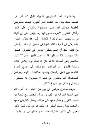 ‫ﻭﺒﺎﻋﺘﺒﺎﺭﻙ ﺃﺤﺩ ﺍﻟﺤﻭﺍﺭﻴﻴﻥ ﺍﻟﻨﺠﺒﺎﺀ ﺃﻗﻭل ﻟﻙ ﺃﻨﻨﻰ ﻓﻰ‬
‫ﺍﻟﺤﻘﻴﻘﺔ ﻟﺴﺕ ﺒﻤﺜل ﻫﺫﺍ ﺍﻟﺘﺸﺩﺩ ﺍﻟﺫﻯ ُﻅﻬﺭﻩ: ﻓﺒﺤﻜﻡ ﻤﺴﺌﻭﻟﻴﺘﻰ‬
                    ‫ﺃ‬
‫ﺍﻟﻌﻘﻴﺩﻴﺔ ﻨﺤﻭﻜﻡ ﺃﺠﺩ ﻨﻔﺴﻰ ﻤﻀﻁﺭﺍ ﻟﻺﻁﻼﻉ ﻋﻠﻰ ﺍﻟﻜﻔﺭ‬
‫ﻭﺃﻓﻜﺎﺭ ﺍﻟﻜﻔﺎﺭ.. ﻷﻋﺭﻑ ﻤﻨﺎﻭﺭﺍﺘﻬﻡ ﻭﻤﺎ ﻴﻨﺒﻐﻰ ﻋﻠﻰ ﺃﻥ ﺃﻗﻭﻟﻪ‬
         ‫‪‬‬
‫ﻓﻰ ﻤﻭﺍﺠﻬﺘﻬﺎ.. ﺴﻭﺍﺀ ﻟﻙ ﺃﻭ ﻟﻠﻌﺎﻤﺔ. ﻭﻟﻴﺱ ﻫﺫﺍ ﺒﺎﻷﻤﺭ ﺍﻟﻬﻴﻥ:‬
‫ﻷﻨﻪ ﻴﻌﻨﻰ ﺃﻥ ﺃﻋﺭﻑ ﻨﻘﺎﻁ ﺍﻟﻘﻭﺓ ﻓﻰ ﻤﻨﻁﻕ ﺍﻷﻋﺩﺍﺀ، ﻭﺃﻋﺎﻨﻰ‬
‫ﻤﻥ ﺫﻟﻙ: ﺫﻟﻙ ﺃﻥ ﺍﻟﻔﻬﻡ ﺨﻁﻴﺭ: ﻴﺅﺩﻯ ﺇﻟﻰ ﺍﻟﺘﺸﻭﺵ. ﻓﺘﺨﻴل‬
‫ﻤﺎﺫﺍ ﺴﻴﺤﺩﺙ ﺇﺫﺍ ﻟﻡ ﺃﻜﻥ ﻗﺎﺩﺭﺍ ﻋﻠﻰ ﺘﻜﻔﻴﺭ ﻨﻔﺴﻰ؟؟ ﻜﻴﻑ‬
‫ﺴﺄﻗﻨﻌﻜﻡ ﺒﻜﻔﺭ ﺃﻋﺩﺍﺌﻨﺎ ﺇﺫﺍ ﻟﻡ ﺃﻜﻥ ﻗﺩ ﻗﻤﺕ ﺃﻭﻻ ﺒﺘﻜﻔﻴﺭ ﺍﻟﺫﺍﺕ‬
‫ﻭﺘﻨﻘﻴﺔ ﺃﻓﻜﺎﺭﻯ ﻤﻥ ﺍﻟﻬﻭﺍﺠﺱ ﻭﺘﻭﺼﻠﺕ ﺇﻟﻰ ﻭﻀﻊ ﺍﻟﺤﺩﻭﺩ‬
‫ﺍﻟﻘﺎﻁﻌﺔ ﺒﻴﻥ ﺍﻟﺤﻕ ﻭﺍﻟﺒﺎﻁل ﻭﺘﺤﺩﻴﺩ ﺇﻤﻜﺎﻨﻴﺎﺕ ﺍﻻﺘﻬﺎﻡ ﻭﻤﻭﺍﻁﻥ‬
‫ﺍﻟﻀﻌﻑ؟؟ ﺃﻨﺘﻡ ﺘﻌﻴﺸﻭﻥ ﻓﻰ ﻨﻌﻴﻡ ﻻ ﺘﺸﻌﺭﻭﻥ ﺒﻪ ﺒﻔﻀﻠﻰ..‬
                       ‫ﻭﺒﻔﻀل ﺯﻤﻼﺌﻰ ﻤﻥ ﺸﻴﻭﺥ ﺍﻟﺘﻜﻔﻴﺭ.‬
‫ﺴﻭﻑ ﺘﺤﺘﻠﻭﻥ ﻤﻭﻗﻌﻰ ﻓﻰ ﻴﻭﻡ ﻤﻥ ﺍﻷﻴﺎﻡ.. ﻟﺫﺍ ﺃﻗﻭل ﻟﻜﻡ‬
‫ﺃﻨﻨﻰ ﺃﺤﻴﺎﻨﺎ ﺃﺠﺩ ﺃﻨﻪ ﻤﻥ ﺍﻟﻀﺭﻭﺭﻯ ﺃﻥ ﺃﺘﺤﺎﻟﻑ ﻤﻊ ﺸﻌﺒﺔ ﻤﻥ‬
‫ﺸﻌﺏ ﺍﻟﻜﻔﺭ.. ﻭﺃﺼل ﻤﻌﻬﺎ ﺇﻟﻰ ﻤﻭﻗﻑ ﻭﺴﻁ: ﺃﺘﻔﺎﻭﺽ ﻤﻌﻬﻡ‬
‫ﻭﺃﺘﺤﺩﺙ ﺒﻠﻐﺔ ﻭﺴﻁ، ﺃﺘﺨﻠﻰ ﻋﻥ ﺘﻜﻔﻴﺭﻫﻡ ﻓﻰ ﻟﻘﺎﺀ ﻜﻬﺫﺍ ﻷﺘﻔﻕ‬
‫ﻤﻌﻬﻡ ﻋﻠﻰ ﺘﻜﻔﻴﺭ ﻤﺸﺘﺭﻙ ﻀﺩ ﻋﺩﻭ ﻤﺸﺘﺭﻙ.. ﺃﻭ ﻷﺘﺠﻨﺏ‬


                        ‫- ٤٥٣ -‬
 