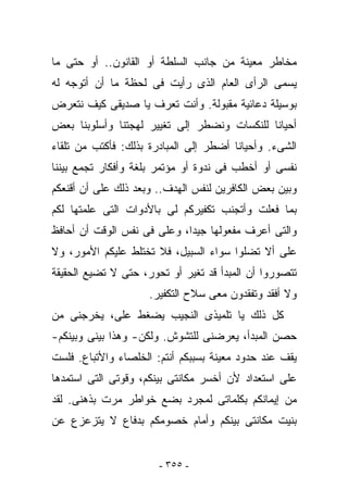 ‫ﻤﺨﺎﻁﺭ ﻤﻌﻴﻨﺔ ﻤﻥ ﺠﺎﻨﺏ ﺍﻟﺴﻠﻁﺔ ﺃﻭ ﺍﻟﻘﺎﻨﻭﻥ.. ﺃﻭ ﺤﺘﻰ ﻤﺎ‬
‫ﻴﺴﻤﻰ ﺍﻟﺭﺃﻯ ﺍﻟﻌﺎﻡ ﺍﻟﺫﻯ ﺭﺃﻴﺕ ﻓﻰ ﻟﺤﻅﺔ ﻤﺎ ﺃﻥ ﺃﺘﻭﺠﻪ ﻟﻪ‬
‫ﺒﻭﺴﻴﻠﺔ ﺩﻋﺎﺌﻴﺔ ﻤﻘﺒﻭﻟﺔ. ﻭﺃﻨﺕ ﺘﻌﺭﻑ ﻴﺎ ﺼﺩﻴﻘﻰ ﻜﻴﻑ ﻨﺘﻌﺭﺽ‬
‫ﺃﺤﻴﺎﻨﺎ ﻟﻠﻨﻜﺴﺎﺕ ﻭﻨﻀﻁﺭ ﺇﻟﻰ ﺘﻐﻴﻴﺭ ﻟﻬﺠﺘﻨﺎ ﻭﺃﺴﻠﻭﺒﻨﺎ ﺒﻌﺽ‬
‫ﺍﻟﺸﻰﺀ. ﻭﺃﺤﻴﺎﻨﺎ ﺃﻀﻁﺭ ﺇﻟﻰ ﺍﻟﻤﺒﺎﺩﺭﺓ ﺒﺫﻟﻙ: ﻓﺄﻜﺘﺏ ﻤﻥ ﺘﻠﻘﺎﺀ‬
‫ﻨﻔﺴﻰ ﺃﻭ ﺃﺨﻁﺏ ﻓﻰ ﻨﺩﻭﺓ ﺃﻭ ﻤﺅﺘﻤﺭ ﺒﻠﻐﺔ ﻭﺃﻓﻜﺎﺭ ﺘﺠﻤﻊ ﺒﻴﻨﻨﺎ‬
‫ﻭﺒﻴﻥ ﺒﻌﺽ ﺍﻟﻜﺎﻓﺭﻴﻥ ﻟﻨﻔﺱ ﺍﻟﻬﺩﻑ.. ﻭﺒﻌﺩ ﺫﻟﻙ ﻋﻠﻰ ﺃﻥ ﺃﻗﻨﻌﻜﻡ‬
          ‫‪‬‬
‫ﺒﻤﺎ ﻓﻌﻠﺕ ﻭﺃﺘﺠﻨﺏ ﺘﻜﻔﻴﺭﻜﻡ ﻟﻰ ﺒﺎﻷﺩﻭﺍﺕ ﺍﻟﺘﻰ ﻋﻠﻤﺘﻬﺎ ﻟﻜﻡ‬
‫ﻭﺍﻟﺘﻰ ﺃﻋﺭﻑ ﻤﻔﻌﻭﻟﻬﺎ ﺠﻴﺩﺍ، ﻭﻋﻠﻰ ﻓﻰ ﻨﻔﺱ ﺍﻟﻭﻗﺕ ﺃﻥ ﺃﺤﺎﻓﻅ‬
                      ‫‪‬‬
‫ﻋﻠﻰ ﺃﻻ ﺘﻀﻠﻭﺍ ﺴﻭﺍﺀ ﺍﻟﺴﺒﻴل، ﻓﻼ ﺘﺨﺘﻠﻁ ﻋﻠﻴﻜﻡ ﺍﻷﻤﻭﺭ، ﻭﻻ‬
‫ﺘﺘﺼﻭﺭﻭﺍ ﺃﻥ ﺍﻟﻤﺒﺩﺃ ﻗﺩ ﺘﻐﻴﺭ ﺃﻭ ﺘﺤﻭﺭ، ﺤﺘﻰ ﻻ ﺘﻀﻴﻊ ﺍﻟﺤﻘﻴﻘﺔ‬
                     ‫ﻭﻻ ﺃﻓﻘﺩ ﻭﺘﻔﻘﺩﻭﻥ ﻤﻌﻰ ﺴﻼﺡ ﺍﻟﺘﻜﻔﻴﺭ.‬
‫ﻜل ﺫﻟﻙ ﻴﺎ ﺘﻠﻤﻴﺫﻯ ﺍﻟﻨﺠﻴﺏ ﻴﻀﻐﻁ ﻋﻠ ‪ ،‬ﺨﺭﺠﻨﻰ ﻤﻥ‬
        ‫ﻰ ﻴ‬
‫ﺤﺼﻥ ﺍﻟﻤﺒﺩﺃ، ﻴﻌﺭﻀﻨﻰ ﻟﻠﺘﺸﻭﺵ. ﻭﻟﻜﻥ- ﻭﻫﺫﺍ ﺒﻴﻨﻰ ﻭﺒﻴﻨﻜﻡ-‬
‫ﻴﻘﻑ ﻋﻨﺩ ﺤﺩﻭﺩ ﻤﻌﻴﻨﺔ ﺒﺴﺒﺒﻜﻡ ﺃﻨﺘﻡ: ﺍﻟﺨﻠﺼﺎﺀ ﻭﺍﻷﺘﺒﺎﻉ. ﻓﻠﺴﺕ‬
‫ﻋﻠﻰ ﺍﺴﺘﻌﺩﺍﺩ ﻷﻥ ﺃﺨﺴﺭ ﻤﻜﺎﻨﺘﻰ ﺒﻴﻨﻜﻡ، ﻭﻗﻭﺘﻰ ﺍﻟﺘﻰ ﺍﺴﺘﻤﺩﻫﺎ‬
‫ﻤﻥ ﺇﻴﻤﺎﻨﻜﻡ ﺒﻜﻠﻤﺎﺘﻰ ﻟﻤﺠﺭﺩ ﺒﻀﻊ ﺨﻭﺍﻁﺭ ﻤﺭﺕ ﺒﺫﻫﻨﻰ. ﻟﻘﺩ‬
‫ﺒﻨﻴﺕ ﻤﻜﺎﻨﺘﻰ ﺒﻴﻨﻜﻡ ﻭﺃﻤﺎﻡ ﺨﺼﻭﻤﻜﻡ ﺒﺩﻓﺎﻉ ﻻ ﻴﺘﺯﻋﺯﻉ ﻋﻥ‬


                       ‫- ٥٥٣ -‬
 