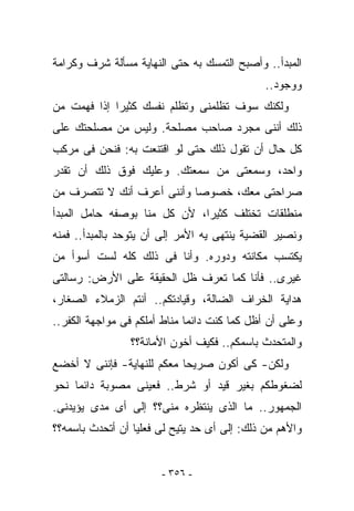 ‫ﺍﻟﻤﺒﺩﺃ.. ﻭﺃﺼﺒﺢ ﺍﻟﺘﻤﺴﻙ ﺒﻪ ﺤﺘﻰ ﺍﻟﻨﻬﺎﻴﺔ ﻤﺴﺄﻟﺔ ﺸﺭﻑ ﻭﻜﺭﺍﻤﺔ‬
                                              ‫ﻭﻭﺠﻭﺩ..‬
‫ﻭﻟﻜﻨﻙ ﺴﻭﻑ ﺘﻅﻠﻤﻨﻰ ﻭﺘﻅﻠﻡ ﻨﻔﺴﻙ ﻜﺜﻴﺭﺍ ﺇﺫﺍ ﻓﻬﻤﺕ ﻤﻥ‬
‫ﺫﻟﻙ ﺃﻨﻨﻰ ﻤﺠﺭﺩ ﺼﺎﺤﺏ ﻤﺼﻠﺤﺔ. ﻭﻟﻴﺱ ﻤﻥ ﻤﺼﻠﺤﺘﻙ ﻋﻠﻰ‬
‫ﻜل ﺤﺎل ﺃﻥ ﺘﻘﻭل ﺫﻟﻙ ﺤﺘﻰ ﻟﻭ ﺍﻗﺘﻨﻌﺕ ﺒﻪ: ﻓﻨﺤﻥ ﻓﻰ ﻤﺭﻜﺏ‬
‫ﻭﺍﺤﺩ، ﻭﺴﻤﻌﺘﻰ ﻤﻥ ﺴﻤﻌﺘﻙ. ﻭﻋﻠﻴﻙ ﻓﻭﻕ ﺫﻟﻙ ﺃﻥ ﺘﻘﺩﺭ‬
‫ﺼﺭﺍﺤﺘﻰ ﻤﻌﻙ، ﺨﺼﻭﺼﺎ ﻭﺃﻨﻨﻰ ﺃﻋﺭﻑ ﺃﻨﻙ ﻻ ﺘﺘﺼﺭﻑ ﻤﻥ‬
‫ﻤﻨﻁﻠﻘﺎﺕ ﺘﺨﺘﻠﻑ ﻜﺜﻴﺭﺍ، ﻷﻥ ﻜل ﻤﻨﺎ ﺒﻭﺼﻔﻪ ﺤﺎﻤل ﺍﻟﻤﺒﺩﺃ‬
‫ﻭﻨﺼﻴﺭ ﺍﻟﻘﻀﻴﺔ ﻴﻨﺘﻬﻰ ﻴﻪ ﺍﻷﻤﺭ ﺇﻟﻰ ﺃﻥ ﻴﺘﻭﺤﺩ ﺒﺎﻟﻤﺒﺩﺃ.. ﻓﻤﻨﻪ‬
‫ﻴﻜﺘﺴﺏ ﻤﻜﺎﻨﺘﻪ ﻭﺩﻭﺭﻩ. ﻭﺃﻨﺎ ﻓﻰ ﺫﻟﻙ ﻜﻠﻪ ﻟﺴﺕ ﺃﺴﻭﺃ ﻤﻥ‬
‫ﻏﻴﺭﻯ.. ﻓﺄﻨﺎ ﻜﻤﺎ ﺘﻌﺭﻑ ﻅل ﺍﻟﺤﻘﻴﻘﺔ ﻋﻠﻰ ﺍﻷﺭﺽ: ﺭﺴﺎﻟﺘﻰ‬
‫ﻫﺩﺍﻴﺔ ﺍﻟﺨﺭﺍﻑ ﺍﻟﻀﺎﻟﺔ، ﻭﻗﻴﺎﺩﺘﻜﻡ.. ﺃﻨﺘﻡ ﺍﻟﺯﻤﻼﺀ ﺍﻟﺼﻐﺎﺭ،‬
‫ﻭﻋﻠﻰ ﺃﻥ ﺃﻅل ﻜﻤﺎ ﻜﻨﺕ ﺩﺍﺌﻤﺎ ﻤﻨﺎﻁ ﺃﻤﻠﻜﻡ ﻓﻰ ﻤﻭﺍﺠﻬﺔ ﺍﻟﻜﻔﺭ..‬
                                                  ‫‪‬‬
                ‫ﻭﺍﻟﻤﺘﺤﺩﺙ ﺒﺎﺴﻤﻜﻡ.. ﻓﻜﻴﻑ ﺃﺨﻭﻥ ﺍﻷﻤﺎﻨﺔ؟؟‬
‫ﻭﻟﻜﻥ- ﻜﻰ ﺃﻜﻭﻥ ﺼﺭﻴﺤﺎ ﻤﻌﻜﻡ ﻟﻠﻨﻬﺎﻴﺔ- ﻓﺈﻨﻨﻰ ﻻ ﺃﺨﻀﻊ‬
‫ﻟﻀﻐﻭﻁﻜﻡ ﺒﻐﻴﺭ ﻗﻴﺩ ﺃﻭ ﺸﺭﻁ.. ﻓﻌﻴﻨﻰ ﻤﺼﻭﺒﺔ ﺩﺍﺌﻤﺎ ﻨﺤﻭ‬
‫ﺍﻟﺠﻤﻬﻭﺭ.. ﻤﺎ ﺍﻟﺫﻯ ﻴﻨﺘﻅﺭﻩ ﻤﻨﻰ؟؟ ﺇﻟﻰ ﺃﻯ ﻤﺩﻯ ﻴﺅﻴﺩﻨﻰ.‬
‫ﻭﺍﻷﻫﻡ ﻤﻥ ﺫﻟﻙ: ﺇﻟﻰ ﺃﻯ ﺤﺩ ﻴﺘﻴﺢ ﻟﻰ ﻓﻌﻠﻴﺎ ﺃﻥ ﺃﺘﺤﺩﺙ ﺒﺎﺴﻤﻪ؟؟‬


                       ‫- ٦٥٣ -‬
 