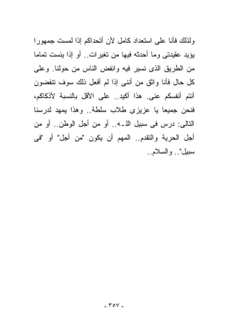 ‫ﻭﻟﺫﻟﻙ ﻓﺄﻨﺎ ﻋﻠﻰ ﺍﺴﺘﻌﺩﺍﺩ ﻜﺎﻤل ﻷﻥ ﺃﺘﺤﺩﺍﻜﻡ ﺇﺫﺍ ﻟﻤﺴﺕ ﺠﻤﻬﻭﺭﺍ‬
‫ﻴﺅﻴﺩ ﻋﻘﻴﺩﺘﻰ ﻭﻤﺎ ﺃﺤﺩﺜﻪ ﻓﻴﻬﺎ ﻤﻥ ﺘﻐﻴﺭﺍﺕ.. ﺃﻭ ﺇﺫﺍ ﻴﺌﺴﺕ ﺘﻤﺎﻤﺎ‬
‫ﻤﻥ ﺍﻟﻁﺭﻴﻕ ﺍﻟﺫﻯ ﻨﺴﻴﺭ ﻓﻴﻪ ﻭﺍﻨﻔﺽ ﺍﻟﻨﺎﺱ ﻤﻥ ﺤﻭﻟﻨﺎ. ﻭﻋﻠﻰ‬
‫ﻜل ﺤﺎل ﻓﺄﻨﺎ ﻭﺍﺜﻕ ﻤﻥ ﺃﻨﻨﻰ ﺇﺫﺍ ﻟﻡ ﺃﻓﻌل ﺫﻟﻙ ﺴﻭﻑ ﺘﻨﻔﻀﻭﻥ‬
‫ﺃﻨﺘﻡ ﺃﻨﻔﺴﻜﻡ ﻋﻨﻰ. ﻫﺫﺍ ﺃﻜﻴﺩ.. ﻋﻠﻰ ﺍﻷﻗل ﺒﺎﻟﻨﺴﺒﺔ ﻷﺫﻜﺎﻜﻡ،‬
‫ﻓﻨﺤﻥ ﺠﻤﻴﻌﺎ ﻴﺎ ﻋﺯﻴﺯﻯ ﻁﻼﺏ ﺴﻠﻁﺔ.. ﻭﻫﺫﺍ ﻴﻤﻬﺩ ﻟﺩﺭﺴﻨﺎ‬
‫ﺍﻟﺘﺎﻟﻰ: ﺩﺭﺱ ﻓﻰ ﺴﺒﻴل ﺍﻟﻠـﻪ.. ﺃﻭ ﻤﻥ ﺃﺠل ﺍﻟﻭﻁﻥ.. ﺃﻭ ﻤﻥ‬
‫ﺃﺠل ﺍﻟﺤﺭﻴﺔ ﻭﺍﻟﺘﻘﺩﻡ.. ﺍﻟﻤﻬﻡ ﺃﻥ ﻴﻜﻭﻥ "ﻤﻥ ﺃﺠل" ﺃﻭ "ﻓﻰ‬
                                       ‫ﺴﺒﻴل".. ﻭﺍﻟﺴﻼﻡ..‬




                        ‫- ٧٥٣ -‬
 