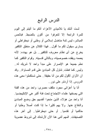 ‫ﺍﻟﺩﺭﺱ ﺍﻟﺭﺍﺒﻊ‬
‫ﻟﺴﺕ ﺃﺸﻙ ﻴﺎ ﺘﻼﻤﻴﺫﻯ ﺍﻷﻋﺯﺍﺀ ﺃﻨﻜﻡ ﻤﺎ ﺃﺘﻴﺘﻡ ﺇﻟﻰ ﺍﻟﻴﻭﻡ‬
      ‫‪‬‬
‫ﻟﻠﻤﺭﺓ ﺍﻟﺭﺍﺒﻌﺔ ﺇﻻ ﻟﺘﻌﺭﻓﻭﺍ ﻤﻥ ﺃﻜﻭﻥ ﺒﺎﻟﻀﺒﻁ. ﻓﺒﺎﻟﺤﺱ‬
‫ﺍﻟﻤﺒﺎﺸﺭ، ﻟﻴﺱ ﺜﻤﺔ ﻤﻨﺎﻀل ﺇﺴﻼﻤﻰ ﺃﻭ ﻭﻁﻨﻰ ﺃﻭ ﺩﻴﻤﻘﺭﺍﻁﻰ ﺃﻭ‬
‫ﻴﺴﺎﺭﻯ ﺴﻴﻘﻭل ﻟﻜﻡ ﻤﺎ ﺃﻗﻭل.. ﻓﻬﺫﺍ ﺍﻟﻜﻼﻡ ﻋﻥ ﻤﻨﻁﻕ ﺍﻟﺘﻜﻔﻴﺭ‬
‫ﻴﺨﺭﺝ ﻋﻥ ﺃﻯ ﻨﻅﺎﻡ ﻤﻌﺭﻭﻑ ﻟﻠﺘﻜﻔﻴﺭ.. ﺒل ﻫﻭ ﻴﻬﺩﺩﻩ: ﻷﻨﻪ‬
‫ﻴﻌﻤﻤﻪ ﻭﻴﻔﻘﺩﻩ ﺨﺼﻭﺼﻴﺘﻪ، ﻭﺒﺎﻟﺘﺎﻟﻰ ﻗﺩﺴﻴﺘﻪ. ﻭﻗﻭﺍﻡ ﺍﻟﺘﻜﻔﻴﺭ ﻜﻤﺎ‬
‫ﻨﻌﻠﻡ ﺠﻤﻴﻌﺎ ﻫﻭ ﺍﻹﺼﺭﺍﺭ ﻋﻠﻰ ﻤﺒﺩﺃ ﻭﺍﺤﺩ ﻻ ﺸﺭﻴﻙ ﻟﻪ..‬
‫ﻭﻟﻴﺱ- ﻜﻤﺎ ﻓﻌﻠﺕ- ﺘﻨﺎﻭل ﻜل ﺍﻟﻤﺒﺎﺩﺉ ﻋﻠﻰ ﻗﺩﻡ ﺍﻟﻤﺴﺎﻭﺍﺓ.. ﻭﻗﺩ‬
‫ﺁﻥ ﺍﻷﻭﺍﻥ ﻷﻗﻭل ﻟﻜﻡ ﻤﻥ ﺃﻨﺎ ﺤﻘﻴﻘﺔ.. ﺤﺘﻰ ﺘﺴﺘﻜﻤﻠﻭﺍ ﻤﻌﻰ ﻫﺫﻩ‬
                       ‫ﹰ‬
                           ‫ﺍﻟﺩﺭﻭﺱ- ﺇﺫﺍ ﺃﺭﺩﺘﻡ- ﻋﻠﻰ ﻨﻭﺭ..‬
‫ﺃﻨﺎ ﻴﺎ ﺃﻋﺯﺍﺌﻰ ﻤﺠﺭﺩ ﻤﺜﻘﻑ ﻤﺼﺭﻯ: ﻭﺍﺤﺩ ﻤﻥ ﻫﺫﻩ ﺍﻟﻔﺌﺔ‬
‫ﺍﻟﺘﻰ ﻴﺼﻨﻔﻬﺎ ﻋﻠﻤﺎﺀ ﺍﻻﺠﺘﻤﺎﻉ ﺘﺤﺕ ﻓﺌﺔ ﺃﻜﺒﺭ ﻫﻰ ﺍﻹﻨﺘﻠﻴﺠﻨﺴﻴﺎ.‬
‫ﺃﻨﺎ ﻭﺍﺤﺩ ﻤﻥ ﻫﺅﻻﺀ ﺍﻟﺫﻴﻥ ﻤﻨﺤﻭﺍ ﺃﻨﻔﺴﻬﻡ ﺤﻕ ﻭﻀﻊ ﺍﻟﻤﺒﺎﺩﺉ‬
‫ﻭﺍﻟﺩﻓﺎﻉ ﻋﻨﻬﺎ. ﻭﻻ ﻴﻬﻡ ﻜﺜﻴﺭﺍ ﻤﺎ ﺇﺫﺍ ﻜﻨﺕ ﺃﺼﻼ ﻭﻁﻨﻴﺎ ﺃﻭ‬
‫ﺤﺎﻜﻤﻴﺎ ﺃﻭ ﺘﻘﺩﻤﻴﺎ.. ﺃﻭ ﺤﺘﻰ ﺩﻴﻤﻘﺭﺍﻁﻴﺎ.. ﺇﻟﻰ ﺁﺨﺭ ﻫﺫﻩ‬
‫ﺍﻟﺘﺼﻨﻴﻔﺎﺕ. ﺍﻟﻤﻬﻡ ﺃﻨﻨﻰ ﻫﻨﺎ ﺍﻵﻥ ﻷﺭﺸﺩﻙ ﺇﻟﻰ ﺸﺭﻭﻁ ﻋﻀﻭﻴﺔ‬


                        ‫- ٨٥٣ -‬
 