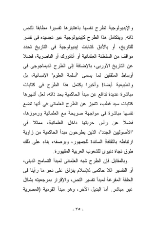 ‫ﻭﺍﻹﻴﺩﻴﻭﻟﻭﺠﻴﺔ ﺘﻁﺭﺡ ﻨﻔﺴﻬﺎ ﺒﺎﻋﺘﺒﺎﺭﻫﺎ ﺘﻔﺴﻴﺭﺍ ﻤﻁﺎﺒﻘﺎ ﻟﻠﻨﺹ‬
‫ﺫﺍﺘﻪ. ﻭﻴﺘﻜﺎﻤل ﻫﺫﺍ ﺍﻟﻁﺭﺡ ﻜﺈﻴﺩﻴﻭﻟﻭﺠﻴﺔ ﻋﺒﺭ ﺘﺠﺴﻴﺩﻩ ﻓﻰ ﺘﻔﺴﺭ‬
‫ﻟﻠﺘﺎﺭﻴﺦ، ﺃﻭ ﺒﺎﻷﺩﻕ ﻜﺘﺎﺒﺎﺕ ﺇﻴﺩﻴﻭﻟﻭﺠﻴﺔ ﻓﻰ ﺍﻟﺘﺎﺭﻴﺦ ﺘﺤﺩﺩ‬
‫ﻤﻭﺍﻗﻑ ﻤﻥ ﺍﻟﺴﻠﻁﻨﺔ ﺍﻟﻌﺜﻤﺎﻨﻴﺔ ﺃﻭ ﺃﺘﺎﺘﻭﺭﻙ ﺃﻭ ﺍﻟﻨﺎﺼﺭﻴﺔ، ﻓﻀﻼ‬
‫ﻋﻥ ﺍﻟﺘﺎﺭﻴﺦ ﺍﻷﻭﺭﺒﻰ، ﺒﺎﻹﻀﺎﻓﺔ ﺇﻟﻰ ﺍﻟﻁﺭﺡ ﺍﻟﺩﻴﻤﺎﺠﻭﺠﻰ ﻓﻰ‬
‫ﺃﻭﺴﺎﻁ ﺍﻟﻤﺜﻘﻔﻴﻥ ﻟﻤﺎ ﻴﺴﻤﻰ "ﺃﺴﻠﻤﺔ ﺍﻟﻌﻠﻭﻡ" ﺍﻹﻨﺴﺎﻨﻴﺔ، ﺒل‬
‫ﻭﺍﻟﻁﺒﻴﻌﻴﺔ ﺃﻴﻀﺎ! ﻭﺃﺨﻴﺭﺍ ﻴﻜﺘﻤل ﻫﺫﺍ ﺍﻟﻁﺭﺡ ﻓﻰ ﻜﺘﺎﺒﺎﺕ‬
‫ﻤﺒﺎﺸﺭﺓ ﻋﺩﻴﺩﺓ ﺘﺩﺍﻓﻊ ﻋﻥ ﻤﺒﺩﺃ ﺍﻟﺤﺎﻜﻤﻴﺔ ﺒﺤﺩ ﺫﺍﺘﻪ، ﻟﻌل ﺃﺸﻬﺭﻫﺎ‬
‫ﻜﺘﺎﺒﺎﺕ ﺴﻴﺩ ﻗﻁﺏ، ﺘﺘﻤﻴﺯ ﻋﻥ ﺍﻟﻁﺭﺡ ﺍﻟﻌﻠﻤﺎﻨﻰ ﻓﻰ ﺃﻨﻬﺎ ﺘﻀﻊ‬
‫ﻨﻔﺴﻬﺎ ﻤﺒﺎﺸﺭﺓ ﻓﻰ ﻤﻭﺍﺠﻬﺔ ﺼﺭﻴﺤﺔ ﻤﻊ ﺍﻟﻌﻠﻤﺎﻨﻴﺔ ﻭﺭﻤﻭﺯﻫﺎ،‬
‫ﻓﻀﻼ ﻋﻥ ﺭﺃﺱ ﺤﺭﺒﺘﻬﺎ ﺩﺍﺨل ﺍﻟﻌﻠﻤﺎﻨﻴﺔ، ﻤﻤﺜﻼ ﻓﻰ‬
‫"ﺍﻷﺼﻭﻟﻴﻴﻥ ﺍﻟﺠﺩﺩ"، ﺍﻟﺫﻴﻥ ﻴﻁﺭﺤﻭﻥ ﻤﺒﺩﺃ ﺍﻟﺤﺎﻜﻤﻴﺔ ﻤﻥ ﺯﺍﻭﻴﺔ‬
‫ﺍﺭﺘﺒﺎﻁﻪ ﺒﺎﻟﺜﻘﺎﻓﺔ ﺍﻟﺴﺎﺌﺩﺓ ﻟﻠﺠﻤﻬﻭﺭ، ﻭﺒﺭﺼﻔﻪ، ﺒﻨﺎﺀ ﻋﻠﻰ ﺫﻟﻙ‬
               ‫ﻁﻭﻕ ﻨﺠﺎﺓ ﺩﻨﻴﻭﻯ ﻟﻠﺸﻌﻭﺏ ﺍﻟﻌﺭﺒﻴﺔ ﺍﻟﻤﻘﻬﻭﺭﺓ.‬
‫ﻭﺒﺎﻟﻤﻘﺎﺒل ﻓﺈﻥ ﺍﻟﻁﺭﺡ ﺸﺒﻪ ﺍﻟﻌﻠﻤﺎﻨﻰ ﻟﻤﺒﺩﺃ ﺍﻟﺘﺴﺎﻤﺢ ﺍﻟﺩﻴﻨﻰ،‬
‫ﺃﻭ ﺍﻟﺘﻔﺴﻴﺭ ﺍﻟﻼ ﺤﺎﻜﻤﻰ ﻟﻺﺴﻼﻡ ﻴﻨﺯﻟﻕ ﻋﻠﻰ ﻨﺤﻭ ﻤﺎ ﺭﺃﻴﻨﺎ ﻓﻰ‬
‫ﺍﻟﺤﻠﻘﺔ ﺍﻟﻤﻔﺭﻏﺔ ﻟﻤﺒﺩﺃ ﺘﻔﺴﻴﺭ ﺍﻟﻨﺹ، ﻭﺍﻹﻗﺭﺍﺭ ﺒﻤﺭﺠﻌﻴﺘﻪ ﺒﺸﻜل‬
‫ﻏﻴﺭ ﻤﺒﺎﺸﺭ. ﺃﻤﺎ ﺍﻟﺒﺩﻴل ﺍﻵﺨﺭ، ﻭﻫﻭ ﻤﺒﺩﺃ ﺍﻟﻘﻭﻤﻴﺔ )ﺍﻟﻤﺼﺭﻴﺔ‬


                         ‫- ٥٣ -‬
 