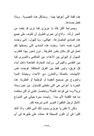 ‫ﻫﺫﻩ ﺍﻟﻔﺌﺔ ﺍﻟﺘﻰ ﺃﻋﺭﻓﻬﺎ ﺠﻴﺩﺍ.. ﻭﻤﺸﺎﻜل ﻫﺫﻩ ﺍﻟﻌﻀﻭﻴﺔ.. ﻭﻤﺎﺫﺍ‬
                                          ‫ﺘﻔﻌل ﺒﺼﺩﺩﻫﺎ..‬
‫ﻭﺒﺼﺭﺍﺤﺔ ﺃﻜﺜﺭ ﻓﺄﻨﺎ ﻴﺎ ﻋﺯﻴﺯﻯ ﻜﻤﺎ ﺘﺭﻯ ﻗﺩ ﺒﻠﻐﺕ ﻤﻥ‬
‫ﺍﻟﻌﻤﺭ ﺃﺭﺫﻟﻪ.. ﻭﺃﺘﺎﺡ ﻟﻰ ﻋﻤﺭﻯ ﺍﻟﻁﻭﻴل ﺃﻥ ﺃﻁﻭﻑ ﻋﻠﻰ ﺠﻤﻴﻊ‬
‫ﻫﺫﻩ ﺍﻟﻤﺒﺎﺩﺉ ﺍﻟﻤﺘﺼﺎﺭﻋﺔ.. ﻓﻬﺎﻟﻨﻰ- ﻭﻴﺎ ﻟﻠﻬﻭل- ﺃﻨﻨﻰ ﻭﺠﺩﺕ‬
‫ﺍﻟﺸﻰﺀ ﻨﻔﺴﻪ ﺩﺍﺌﻤﺎ: ﻭﺠﺩﺕ ﻫﺫﻩ ﺍﻟﻤﺒﺎﺩﺉ ﺍﻟﺘﻰ ﻭﺼﻔﺘﻬﺎ ﻟﻜﻡ‬
‫ﺘﻌﻤل ﻓﻰ ﻜل ﻤﻜﺎﻥ ﺒﻨﻔﺱ ﺍﻟﻁﺭﻴﻘﺔ.. ﺩﻭﻥ ﺸﻌﻭﺭ ﺒﻬﺫﺍ ﺍﻟﺘﻘﺎﺭﺏ‬
‫ﺍﻟﻤﻬﻭل ﺃﻭ ﺍﻟﻬﺯﻟﻰ ﺒﻴﻥ ﺍﻷﻋﺩﺍﺀ: ﺒﻴﻥ ﺍﻟﺤﺎﻜﻤﻰ ﻭﺍﻟﺘﻨﻭﻴﺭﻯ ﻜﻤﺎ‬
‫ﺒﻴﻥ ﺍﻟﺘﻘﺩﻤﻰ ﻭﺍﻟﻠﻴﺒﺭﺍﻟﻰ. ﻭﺭﺃﻴﺕ ﺍﻟﻤﻌﺎﺭﻙ ﺍﻟﻁﺎﺤﻨﺔ ﺩﺍﺨل ﺃﺒﻨﺎﺀ‬
‫ﻜل ﻓﺭﻴﻕ، ﻭﻟﻴﺱ ﻓﻘﻁ ﺒﻴﻥ ﺍﻟﻔﺭﻕ ﺍﻟﻤﺨﺘﻠﻔﺔ. ﻓﻭﺠﺩﺕ ﻨﻔﺱ‬
‫ﺍﻻﺘﻬﺎﻤﺎﺕ ﺒﺎﻟﻌﻤﺎﻟﺔ ﻭﺍﻟﺘﻌﺎﻭﻥ ﻤﻊ ﺍﻷﻋﺩﺍﺀ ﻭﺒﺨﻴﺎﻨﺔ ﺍﻟﻤﺒﺩﺃ‬
‫ﻭﺍﻟﺨﺭﻭﺝ ﻋﻥ ﺼﺤﻴﺢ ﺍﻟﻌﻘﻴﺩﺓ ﺃﻭ ﺍﻟﻭﻁﻨﻴﺔ ﺃﻭ ﺍﻟﻨﻅﺭﻴﺔ. ﻫﺫﻩ‬
‫ﺍﻟﺨﺒﺭﺓ ﻴﺎ ﺃﻋﺯﺍﺌﻰ ﻫﻰ ﺍﻟﺘﻰ ﺩﻓﻌﺘﻨﻰ ﻟﻠﺘﺴﺎﺅل: ﻤﻥ ﻨﺤﻥ ﻭﻤﺎﺫﺍ‬
‫ﻨﺭﻴﺩ؟ ﻭﻤﺎ ﻫﻰ ﻗﻭﺍﻋﺩ ﺍﻟﻠﻌﺒﺔ؟ ﻭﺒﺎﺨﺘﺼﺎﺭ ﻓﺈﻨﻨﻰ ﻟﻡ ﺃﻜﻥ ﻤﺨﻠﺼﺎ‬
‫ﺒﻤﺎ ﻓﻴﻪ ﺍﻟﻜﻔﺎﻴﺔ ﻷﻯ ﻤﺒﺩﺃ.. ﻭﻟﻴﺴﺕ ﺴﻴﺭﺓ ﺤﻴﺎﺘﻰ ﻫﻰ ﺍﻟﻨﻤﻭﺫﺝ‬
            ‫ﺍﻷﻤﺜل ﻟﺭﺠل ﺍﻟﺘﻜﻔﻴﺭ/ ﺍﻟﺘﻨﻭﻴﺭ ﺍﻟﺫﻯ ﺸﺭﺤﺘﻪ ﻟﻜﻡ.‬
‫ﻭﻟﻜﻥ ﻻ ﺘﻅﻥ ﻴﺎ ﻋﺯﻴﺯﻯ ﺒﺴﺒﺏ ﺫﻟﻙ ﺃﻨﻨﻰ ﻜﺎﻓﺭ، ﻭﺃﻨﺎ ﺃﺸﻙ‬
‫ﻜﺜﻴﺭﺍ ﻓﻰ ﺃﻥ ﺘﻜﻭﻥ ﺍﻟﺒﺴﻴﻁﺔ ﻗﺩ ﺤﻤﻠﺕ ﻋﻠﻰ ﻅﻬﺭﻫﺎ ﻓﻰ ﺃﻯ‬


                        ‫- ٩٥٣ -‬
 