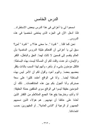 ‫ﺍﻟﺩﺭﺱ ﺍﻟﺨﺎﻤﺱ‬
‫ﺍﺴﻤﺤﻭﺍ ﻟﻰ ﻴﺎ ﺃﻋﺯﺍﺌﻰ ﻓﻰ ﻫﺫﺍ ﺍﻟﺩﺭﺱ ﺒﺒﻌﺽ ﺍﻻﺴﺘﻁﺭﺍﺩ..‬
‫ﻓﺄﻨﺎ ﺃﺩﺨل ﺍﻵﻥ ﻓﻰ ﺍﻟﺠﺯﺀ ﺍﻟﺫﻯ ﻴﻤﺘﻌﻨﻰ ﺸﺨﺼﻴﺎ ﻓﻰ ﻫﺫﻩ‬
                                               ‫ﺍﻟﺩﺭﻭﺱ..‬
‫ﻨﺤﻥ ﻜﻤﺎ ﻗﻠﻨﺎ.. " ﻗﺩﻭﺓ ". ﻤﺎ ﻤﻌﻨﻰ ﻫﺫﺍ؟ ﻭ " ﻗﺩﻭﺓ " ﻟﻤﻥ؟‬
‫ﺴﺒﻕ ﻟﻰ ﻴﺎ ﺃﻋﺯﺍﺌﻰ ﺃﻥ ﺃﻗﻨﻌﺘﻜﻡ ﻁﻴﻠﺔ ﺍﻟﺩﺭﻭﺱ ﺍﻟﻤﺎﻀﻴﺔ ﺒﺄﻥ‬
‫ﺍﻟﻌﺎﻟﻡ ﻴﻨﻘﺴﻡ ﺇﻟﻰ ﻗﺴﻤﻴﻥ ﻻ ﺜﺎﻟﺙ ﻟﻬﻤﺎ: ﺍﻟﺤﻕ ﻭﺍﻟﺒﺎﻁل، ﺍﻟﻜﻔﺭ‬
‫ﻭﺍﻹﻴﻤﺎﻥ، ﺜﻡ ﻋﺩﺕ ﻭﻗﻠﺕ ﻟﻜﻡ ﺃﻥ ﺍﻟﻤﺴﺄﻟﺔ ﻟﻴﺴﺕ ﺒﻬﺫﻩ ﺍﻟﺒﺴﺎﻁﺔ:‬
‫ﻓﺎﻟﻜل ﻤﺅﻤﻨﻭﻥ ﺒﺸﻰﺀ ﺃﻭ ﺒﺂﺨﺭ، ﻭﺃﻨﻬﻡ ﻟﻬﺫﺍ ﺍﻟﺴﺒﺏ ﺒﺎﻟﺫﺍﺕ ﻴﻜ ﱢﺭ‬
 ‫ﻔ‬
‫ﺒﻌﻀﻬﻡ ﺒﻌﻀﺎ. ﻭﺍﻟﻴﻭﻡ ﺃﻋﻭﺩ ﻭﺃﻗﻭل ﻟﻜﻡ ﺃﻥ ﺍﻷﻤﺭ ﻟﻴﺱ ﺒﻬﺫﻩ‬
‫ﺍﻟﺒﺴﺎﻁﺔ ﺃﻴﻀﺎ.. ﻭﺃﻨﺎ ﻓﻰ ﺍﻟﻭﺍﻗﻊ ﺃﻋﺘﻤﺩ ﻜﺜﻴﺭﺍ ﻋﻠﻰ ﺴﻌﺔ‬
‫ﺼﺩﺭﻜﻡ ﻭﺃﻨﺎ ﺃﺘﺠﻭل ﺒﻜﻡ ﺒﻴﻥ ﻫﺫﻩ ﺍﻟﻤﺘﻨﺎﻗﻀﺎﺕ.. ﺫﻟﻙ ﺃﻥ‬
‫ﺍﻟﻤﺅﻤﻨﻴﻥ ﺤﻘﻴﻘﺔ ﻟﻴﺴﻭﺍ ﻓﻰ ﺍﻟﻭﺍﻗﻊ ﺴﻭﻯ ﺍﻟﻤﺜﻘﻔﻴﻥ ﺤﻤﻠﺔ ﺍﻟﺤﻘﻴﻘﺔ:‬
‫ﺃﻨﺎ ﻭﺃﻨﺘﻡ، ﻭﺨﺎﺭﺠﻨﺎ ﻴﻘﻊ ﻫﺫﺍ ﺍﻟﺠﻤﻊ ﺍﻟﻤﺘﻼﻁﻡ ﻤﻥ ﺍﻟﻜﻔﺎﺭ ﺍﻟﺫﻴﻥ‬
‫ﺃﺨﺫﻨﺎ ﻋﻠﻰ ﻋﺎﺘﻘﻨﺎ ﺃﻥ ﻨﻬﺩﻴﻬﻡ.. ﻫﻡ ﻫﺅﻻﺀ ﺍﻟﺫﻴﻥ ﻨﺴﻤﻴﻬﻡ‬
‫ﺍﻟﺠﻤﻬﻭﺭ ﺃﻭ ﺍﻟﺭﻋﻴﺔ ﺃﻭ "ﺍﻟﻨﺎﺱ ﺍﻟﻌﺎﺩﻴﺔ".. ﺃﻭ ﺍﻟﻤﻘﻬﻭﺭﻴﻥ: ﺤﺴﺏ‬
                                                ‫ﺍﻨﺘﻤﺎﺀﺍﺘﻨﺎ.‬


                         ‫- ٢٦٣ -‬
 