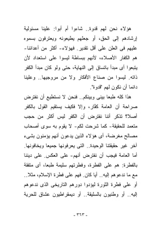 ‫ﻫﺅﻻﺀ ﻨﺤﻥ ﻟﻬﻡ ﻗﺩﻭﺓ.. ﺸﺎﺀﻭﺍ ﺃﻡ ﺃﺒﻭﺍ: ﻋﻠﻴﻨﺎ ﻤﺴﺌﻭﻟﻴﺔ‬
‫ﺇﺭﺸﺎﺩﻫﻡ ﺇﻟﻰ ﺍﻟﺤﻕ، ﺃﻭ ﺠﻌﻠﻬﻡ ﻴﻁﻴﻌﻭﻨﻪ ﻭﻴﻌﺘﺭﻓﻭﻥ ﺒﺴﻤﻭﻩ‬
‫ﻋﻠﻴﻬﻡ ﻓﻰ ﺍﻟﻌﻠﻥ ﻋﻠﻰ ﺃﻗل ﺘﻘﺩﻴﺭ. ﻓﻬﺅﻻﺀ- ﺃﻜﺜﺭ ﻤﻥ ﺃﻋﺩﺍﺌﻨﺎ-‬
‫ﻫﻡ ﺍﻟﻜﻔﺎﺭ ﺍﻷﺼﻼﺀ، ﻷﻨﻬﻡ ﺒﺒﺴﺎﻁﺔ ﻟﻴﺴﻭﺍ ﻋﻠﻰ ﺍﺴﺘﻌﺩﺍﺩ ﻷﻥ‬
‫ﻴﺘﺒﻌﻭﺍ ﺃﻯ ﻤﺒﺩﺃ ﺒﺎﺘﺴﺎﻕ ﺇﻟﻰ ﺍﻟﻨﻬﺎﻴﺔ، ﺤﺘﻰ ﻭﻟﻭ ﻜﺎﻥ ﻤﺒﺩﺃ ﺍﻟﻜﻔﺭ‬
‫ﺫﺍﺘﻪ. ﻟﻴﺴﻭﺍ ﻤﻥ ﺼﻨﺎﻉ ﺍﻷﻓﻜﺎﺭ ﻭﻻ ﻤﻥ ﻤﺭﻭﺠﻴﻬﺎ.. ﻭﻋﻠﻴﻨﺎ‬
                                   ‫ﺩﺍﺌﻤﺎ ﺃﻥ ﻨﻜﻭﻥ ﻟﻬﻡ "ﻗﺩﻭﺓ".‬
‫ﻫﺫﺍ ﻜﻠﻪ ﻁﺒﻌﺎ ﺒﻴﻨﻰ ﻭﺒﻴﻨﻜﻡ.. ﻓﻨﺤﻥ ﻻ ﻨﺴﺘﻁﻴﻊ ﺃﻥ ﻨﻔﺘﺭﺽ‬
‫ﺼﺭﺍﺤﺔ ﺃﻥ ﺍﻟﻌﺎﻤﺔ ﻜ ﱠﺎﺭ، ﻭﺇﻻ ﻓﻜﻴﻑ ﻴﺴﺘﻘﻴﻡ ﺍﻟﻘﻭل ﺒﺎﻟﻜﻔﺭ‬
                                ‫ﹸﻔ‬
‫ﺃﺼﻼ؟ ﺘﺫﻜﺭ ﺃﻨﻨﺎ ﻨﻔﺘﺭﺽ ﺃﻥ ﺍﻟﻜﻔﺭ ﻟﻴﺱ ﺃﻜﺜﺭ ﻤﻥ ﺤﺠﺏ‬
‫ﻤﺘﻌﻤﺩ ﻟﻠﺤﻘﻴﻘﺔ- ﻜﻤﺎ ﺸﺭﺤﺕ ﻟﻜﻡ- ﻻ ﻴﻘﻭﻡ ﺒﻪ ﺴﻭﻯ ﺃﺼﺤﺎﺏ‬
‫ﻤﺼﺎﻟﺢ ﻤﻐﺭﻀﺔ، ﺃﻯ ﻫﺅﻻﺀ ﺍﻟﺫﻴﻥ ﻴ ‪‬ﻋﻭﻥ ﺃﻨﻬﻡ ﻴﺅﻤﻨﻭﻥ ﺒﺸﻰﺀ‬
                    ‫ﺩ‬
‫ﺁﺨﺭ ﻏﻴﺭ ﺤﻘﻴﻘﺘﻨﺎ ﺍﻟﻭﺤﻴﺩﺓ.. ﺍﻟﺘﻰ ﻴﻌﺭﻓﻭﻨﻬﺎ ﺠﻤﻴﻌﺎ ﻭﻴﺨﺎﻓﻭﻨﻬﺎ.‬
‫ﺃﻤﺎ ﺍﻟﻌﺎﻤﺔ ﻓﻴﺠﺏ ﺃﻥ ﻨﻔﺘﺭﺽ ﺃﻨﻬﻡ- ﻋﻠﻰ ﺍﻟﻌﻜﺱ- ﻋﻠﻰ ﺩﻴﻨﻨﺎ‬
‫ﺒﺎﻟﻔﻁﺭﺓ: ﻫﻡ ﻋﻠﻰ ﺍﻟﻔﻁﺭﺓ، ﻭﻓﻁﺭﺘﻬﻡ ﺴﻠﻴﻤﺔ ﻁﺒﻌﺎ، ﺃﻯ ﻤﺘﻔﻘﺔ‬
‫ﻤﻊ ﻤﺎ ﻨﺩﻋﻭﻫﻡ ﺇﻟﻴﻪ.. ﺃﻴﺎ ﻜﺎﻥ. ﻓﻬﻡ ﻋﻠﻰ ﻓﻁﺭﺓ ﺍﻹﺴﻼﻡ، ﻤﺜﻼ..‬
‫ﺃﻭ ﻋﻠﻰ ﻓﻁﺭﺓ ﺍﻟﺜﻭﺭﺓ ﻟﻴﺅﺩﻭﺍ ﺩﻭﺭﻫﻡ ﺍﻟﺘﺎﺭﻴﺨﻰ ﺍﻟﺫﻯ ﻨﺩﻋﻭﻫﻡ‬
‫ﺇﻟﻴﻪ.. ﺃﻭ ﻭﻁﻨﻴﻭﻥ ﺒﺎﻟﺴﻠﻴﻘﺔ.. ﺃﻭ ﺩﻴﻤﻘﺭﺍﻁﻴﻭﻥ ﻋﺸﺎﻕ ﻟﻠﺤﺭﻴﺔ‬


                         ‫- ٣٦٣ -‬
 