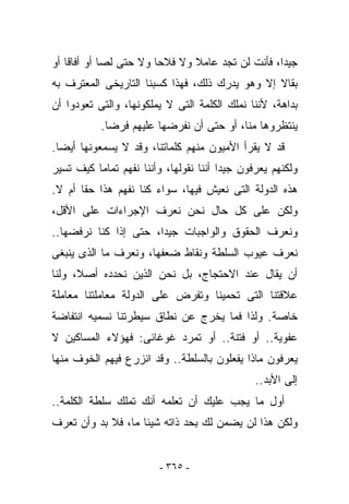 ‫ﺠﻴﺩﺍ، ﻓﺄﻨﺕ ﻟﻥ ﺘﺠﺩ ﻋﺎﻤﻼ ﻭﻻ ﻓﻼﺤﺎ ﻭﻻ ﺤﺘﻰ ﻟﺼﺎ ﺃﻭ ﺃﻓﺎﻗﺎ ﺃﻭ‬
‫ﺒﻘﺎﻻ ﺇﻻ ﻭﻫﻭ ﻴﺩﺭﻙ ﺫﻟﻙ، ﻓﻬﺫﺍ ﻜﺴﺒﻨﺎ ﺍﻟﺘﺎﺭﻴﺨﻰ ﺍﻟﻤﻌﺘﺭﻑ ﺒﻪ‬
‫ﺒﺩﺍﻫﺔ، ﻷﻨﻨﺎ ﻨﻤﻠﻙ ﺍﻟﻜﻠﻤﺔ ﺍﻟﺘﻰ ﻻ ﻴﻤﻠﻜﻭﻨﻬﺎ، ﻭﺍﻟﺘﻰ ﺘﻌﻭﺩﻭﺍ ﺃﻥ‬
           ‫ﻴﻨﺘﻅﺭﻭﻫﺎ ﻤ ﹼﺎ، ﺃﻭ ﺤﺘﻰ ﺃﻥ ﻨﻔﺭﻀﻬﺎ ﻋﻠﻴﻬﻡ ﻓﺭﻀﺎ.‬
                                          ‫ﻨ‬
‫ﻗﺩ ﻻ ﻴﻘﺭﺃ ﺍﻷﻤﻴﻭﻥ ﻤﻨﻬﻡ ﻜﻠﻤﺎﺘﻨﺎ، ﻭﻗﺩ ﻻ ﻴﺴﻤﻌﻭﻨﻬﺎ ﺃﻴﻀﺎ.‬
‫ﻭﻟﻜﻨﻬﻡ ﻴﻌﺭﻓﻭﻥ ﺠﻴﺩﺍ ﺃﻨﻨﺎ ﻨﻘﻭﻟﻬﺎ، ﻭﺃﻨﻨﺎ ﻨﻔﻬﻡ ﺘﻤﺎﻤﺎ ﻜﻴﻑ ﺘﺴﻴﺭ‬
‫ﻫﺫﻩ ﺍﻟﺩﻭﻟﺔ ﺍﻟﺘﻰ ﻨﻌﻴﺵ ﻓﻴﻬﺎ، ﺴﻭﺍﺀ ﻜ ﹼﺎ ﻨﻔﻬﻡ ﻫﺫﺍ ﺤﻘﺎ ﺃﻡ ﻻ.‬
                    ‫ﻨ‬
‫ﻭﻟﻜﻥ ﻋﻠﻰ ﻜل ﺤﺎل ﻨﺤﻥ ﻨﻌﺭﻑ ﺍﻹﺠﺭﺍﺀﺍﺕ ﻋﻠﻰ ﺍﻷﻗل،‬
‫ﻭﻨﻌﺭﻑ ﺍﻟﺤﻘﻭﻕ ﻭﺍﻟﻭﺍﺠﺒﺎﺕ ﺠﻴﺩﺍ، ﺤﺘﻰ ﺇﺫﺍ ﻜﻨﺎ ﻨﺭﻓﻀﻬﺎ..‬
‫ﻨﻌﺭﻑ ﻋﻴﻭﺏ ﺍﻟﺴﻠﻁﺔ ﻭﻨﻘﺎﻁ ﻀﻌﻔﻬﺎ، ﻭﻨﻌﺭﻑ ﻤﺎ ﺍﻟﺫﻯ ﻴﻨﺒﻐﻰ‬
‫ﺃﻥ ﻴﻘﺎل ﻋﻨﺩ ﺍﻻﺤﺘﺠﺎﺝ، ﺒل ﻨﺤﻥ ﺍﻟﺫﻴﻥ ﻨﺤﺩﺩﻩ ﺃﺼﻼ، ﻭﻟﻨﺎ‬
‫ﻋﻼﻗﺘﻨﺎ ﺍﻟﺘﻰ ﺘﺤﻤﻴﻨﺎ ﻭﺘﻔﺭﺽ ﻋﻠﻰ ﺍﻟﺩﻭﻟﺔ ﻤﻌﺎﻤﻠﺘﻨﺎ ﻤﻌﺎﻤﻠﺔ‬
‫ﺨﺎﺼﺔ. ﻭﻟﺫﺍ ﻓﻤﺎ ﻴﺨﺭﺝ ﻋﻥ ﻨﻁﺎﻕ ﺴﻴﻁﺭﺘﻨﺎ ﻨﺴﻤﻴﻪ ﺍﻨﺘﻔﺎﻀﺔ‬
‫ﻋﻔﻭﻴﺔ.. ﺃﻭ ﻓﺘﻨﺔ.. ﺃﻭ ﺘﻤﺭﺩ ﻏﻭﻏﺎﺌﻰ: ﻓﻬﺅﻻﺀ ﺍﻟﻤﺴﺎﻜﻴﻥ ﻻ‬
‫ﻴﻌﺭﻓﻭﻥ ﻤﺎﺫﺍ ﻴﻔﻌﻠﻭﻥ ﺒﺎﻟﺴﻠﻁﺔ.. ﻭﻗﺩ ﺍﻨﺯﺭﻉ ﻓﻴﻬﻡ ﺍﻟﺨﻭﻑ ﻤﻨﻬﺎ‬
                                               ‫ﺇﻟﻰ ﺍﻷﺒﺩ..‬
‫ﺃﻭل ﻤﺎ ﻴﺠﺏ ﻋﻠﻴﻙ ﺃﻥ ﺘﻌﻠﻤﻪ ﺃﻨﻙ ﺘﻤﻠﻙ ﺴﻠﻁﺔ ﺍﻟﻜﻠﻤﺔ..‬
‫ﻭﻟﻜﻥ ﻫﺫﺍ ﻟﻥ ﻴﻀﻤﻥ ﻟﻙ ﺒﺤﺩ ﺫﺍﺘﻪ ﺸﻴﺌﺎ ﻤﺎ، ﻓﻼ ﺒﺩ ﻭﺃﻥ ﺘﻌﺭﻑ‬


                         ‫- ٥٦٣ -‬
 