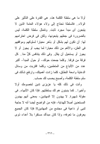 ‫ﺃﻭﻻ ﻤﺎ ﻫﻰ ﺴﻠﻁﺔ ﺍﻟﻜﻠﻤﺔ ﻫﺫﻩ. ﻫﻰ ﺍﻟﻘﺩﺭﺓ ﻋﻠﻰ ﺍﻟﺘﺄﺜﻴﺭ ﻋﻠﻰ‬
‫ﺍﻟﻭﻻﺀ.. ﻓﺎﻟﺴﻠﻁﺔ ﺘﺤﺘﺎﺝ ﺇﻟﻰ ﻭﻻﺀ ﻫﺅﻻﺀ ﺍﻟﻌﺎﻤﺔ ﺍﻟﺫﻴﻥ ﻻ‬
‫ﻴﺘﺒﻌﻭﻥ ﺃﻯ ﻤﺒﺩﺃ ﻤﺠﺭﺩ ﺜﺎﺒﺕ. ﻭﺘﺘﻤﺜل ﺴﻠﻁﺔ ﺍﻟﻜﻠﻤﺔ، ﻟﻴﺱ‬
‫ﺒﺎﻟﻀﺭﻭﺭﺓ ﻓﻰ ﺠﻌﻠﻬﻡ ﻴﺘﺒﻌﻭﻨﻬﺎ، ﻭﻟﻜﻥ ﻓﻰ ﻓﺭﺽ ﺍﺤﺘﺭﺍﻤﻬﻡ‬
‫ﻟﻬﺎ: ﺃﻥ ﺘﻜﻭﻥ ﻟﻬﻡ ﺒﺸﻜل ﺃﻭ ﺒﺂﺨﺭ ﻤﻌﻴﺎﺭﺍ ﻟﺴﻠﻭﻜﻬﻡ ﻭﻤﻭﺍﻗﻔﻬﻡ‬
‫ﻓﻰ ﺍﻟﻌﻠﻥ، ﻭﺍﻷﻫﻡ ﻤﻥ ﺫﻟﻙ ﻤﻌﻴﺎﺭﺍ ﻟﻤﺎ ﻴﺠﺏ ﺃﻭ ﻴﺠﻭﺯ ﺃﻭ ﻻ‬
‫ﻴﺠﻭﺯ ﺃﻭ ﻴﺴﺘﺤﻴل ﺃﻥ ﻴﻘﺎل. ﻭﻓﻰ ﺫﻟﻙ ﻴﺘﻨﺎﻓﺱ ﻜل ﻤ ﹼﺎ.. ﻜل‬
      ‫ﱡ ﻨ‬
‫ﻓﺭﻗﺔ ﻤﻥ ﻓﺭﻗﻨﺎ. ﻭﻜﻠﻤﺎ ﺠﻤﻌﺕ ﺤﻭﻟﻙ- ﺃﻭ ﺤﻭل ﺍﻟﻤﺒﺩﺃ- ﺃﻜﺒﺭ‬
‫ﻋﺩﺩ ﻤﻥ ﺍﻷﺘﺒﺎﻉ ﻤﻥ ﺍﻟﻤﺘﻌﻠﻤﻴﻥ، ﻭﻜﻠﻤﺎ ﺍﻗﺘﺭﺒﺕ ﻤﻥ ﻭﺴﺎﺌل‬
‫ﺍﻟﺩﻋﺎﻴﺔ ﻭﺍﺴﻌﺔ ﺍﻟﻨﻁﺎﻕ، ﻜﻠﻤﺎ ﺯﺍﺩﺕ ﺃﻫﻤﻴﺘﻙ، ﻭﺍﺭﺘﻔﻊ ﺸﺄﻨﻙ ﻓﻰ‬
              ‫ﺴﻠﻡ ﺴﻠﻁﺔ ﺍﻟﻜﻠﻤﺔ، ﻭﺃﺼﺒﺢ ﻴﺤﺴﺏ ﻟﻙ ﺤﺴﺎﺏ.‬
‫ﻭﺃﻨﺕ ﻓﻰ ﺫﻟﻙ ﻜﻠﻪ ﻴﺎ ﻋﺯﻴﺯﻯ ﺘﺩﻴﻥ ﻟﺨﺼﻭﻤﻙ ﺃﻭﻻ‬
‫ﻭﺃﺨﻴﺭﺍ.. ﻜﻤﺎ ﻴﺩﻴﻨﻭﻥ ﻫﻡ ﻟﻙ ﺒﺴﻠﻁﺘﻬﻡ. ﻓﺈﺫﺍ ﻜﺎﻥ ﺍﻷﻨﺒﻴﺎﺀ- ﻓﻰ‬
‫ﻤﻘﻭﻟﺔ ﺸﻬﻴﺭﺓ- ﻻ ﻴﻬﺩﻭﻥ ﺇﻻ ﺍﻟﻤﻬﺘﺩﻴﻥ- ﺒﻤﻌﻨﻰ ﺃﻨﻬﻡ ﻴﻬﺩﻭﻥ‬
‫ﺍﻟﻤﺴﺘﻌﺩﻴﻥ ﺃﺼﻼ ﻟﻠﻬﺩﺍﻴﺔ- ﻓﺈﻨﻪ ﻤﻥ ﺍﻟﻭﺍﻀﺢ ﺃﻴﻀﺎ ﺃﻨﻪ ﻻ ﺤﺎﺠﺔ‬
‫ﻟﻨﺒﻰ ﺃﻭ ﺩﺍﻋﻴﺔ ﻓﻰ ﻤﺠﺘﻤﻊ ﻤﻥ ﺍﻟﻤﻬﺘﺩﻴﻥ!! ﻓﺈﺫﺍ ﻜﺎﻥ ﺍﻟﺠﻤﻴﻊ‬
‫ﻴﻌﺭﻓﻭﻥ ﻤﺎ ﺘﻌﺭﻓﻪ، ﻭﺇﺫﺍ ﻜﺎﻥ ﻤﺒﺩﺃﻙ ﻤﺴﺘﻘﺭﺍ ﺒﻼ ﺃﻋﺩﺍﺀ ﺫﻭﻯ‬




                        ‫- ٦٦٣ -‬
 