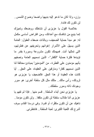 ‫ﻭﺯﻥ، ﻭﺇﺫﺍ ﻜﺎﻥ ﻤﺎ ﺘﺩﻋﻭ ﺇﻟﻴﻪ ﺒﺩﻴﻬﻴﺎ ﻭﺍﻀﺤﺎ ﻭﻀﻭﺡ ﺍﻟﺸﻤﺱ..‬
                                       ‫ﻟﻥ ﺘﻜﻭﻥ ﻟﻙ ﻓﺎﺌﺩﺓ.‬
‫ﺨﻼﺼﺔ ﺍﻟﻘﻭل ﻴﺎ ﻋﺯﻴﺯﻯ ﺃﻥ ﻨﺸﺎﻁﻙ ﻭﻭﻀﻌﻙ ﻭﺘﻤﻴﺯﻙ‬
‫ﺇﻨﻤﺎ ﻴﻨﺒﻊ ﻤﻥ ﺘﻨﺎﻓﺴﻙ ﻤﻊ ﺃﻋﺩﺍﺌﻙ، ﻭﻤﻥ ﺍﻓﺘﺭﺍﺽ ﺃﺴﺎﺴﻰ ﻤﻜﻤل‬
‫ﻟﻪ: ﻫﻭ ﻤﺒﺩﺃ ﺤﻤﺎﻴﺔ ﺍﻟﻀﻌﻴﻑ، ﻭﺒﺎﻟﺫﺍﺕ ﻀﻌﻔﺎﺀ ﺍﻟﻌﻘﻭل: ﺍﻟﻌﺎﻤﺔ‬
‫ﺍﻟﺫﻴﻥ ﻴﺴﻬل ﻋﻠﻰ ﺍﻷﺸﺭﺍﺭ ﺇﻏﻭﺍﺌﻬﻡ ﻭﺘﺤﺭﻴﻔﻬﻡ ﻋﻥ ﻓﻁﺭﺘﻬﻡ،‬
‫ﺍﻟﺘﻰ ﺘﻤﺜﻠﻬﺎ ﺃﻨﺕ. ﻓﻤﻬﻤﺘﻙ ﺘﻜﻭﻥ ﻤﺸﺭﻭﻋﺔ ﻭﻤﺒﺭﺭﺓ ﺒﻘﺩﺭ ﻤﺎ‬
‫ﺘﺅﻴﺩﻫﺎ ﻓﻜﺭﺓ ﺤﻤﺎﻴﺔ "ﺍﻟﻜﻔﺎﺭ"- ﺍﻟﺫﻴﻥ ﻨﺴﻤﻴﻬﻡ ﺍﻟﻌﺎﻤﺔ ﻭﻨﺼﻔﻬﻡ‬
‫ﺒﺄﻨﻬﻡ ﻤﺅﻤﻨﻭﻥ ﻋﻠﻰ ﺍﻟﻔﻁﺭﺓ- ﻤﻥ "ﺍﻟﻤﺅﻤﻨﻴﻥ" ﺒﻤﺒﺎﺩﺉ ﻤﺨﺎﻟﻔﺔ ﻟﻨﺎ‬
‫ﺍﻟﺫﻴﻥ ﻨﺴﻤﻴﻬﻡ ﻜﻔﺎﺭﺍ ﻭﻤﺎﺭﻗﻴﻥ ﻋﻠﻰ ﺍﻟﻌﻘﻴﺩﺓ، ﻋﻠﻰ ﺍﻟﺤﻕ.. ﺃﻴﺎ‬
‫ﻜﺎﻨﺕ ﻫﺫﻩ ﺍﻟﻌﻘﻴﺩﺓ ﺃﻭ ﻫﺫﺍ ﺍﻟﺤﻕ. ﻓﺎﻟﻀﻌﻴﻑ ﻴﺎ ﻋﺯﻴﺯﻯ ﻫﻭ‬
‫ﺜﺭﻭﺘﻙ، ﺭﺃﺱ ﻤﺎﻟﻙ.. ﻤﺜﻠﻙ ﻤﺜل ﻜل ﺴﻠﻁﺔ ﺃﺨﺭﻯ: ﻫﻭ ﻤﺒﺭﺭ‬
                             ‫ﻭﺠﻭﺩﻙ ﺫﺍﺘﻪ ﻭﻤﺒﺭﺭ ﺴﻠﻁﺘﻙ..‬
‫ﻴﺎ ﻋﺯﻴﺯﻯ ﻨﺤﻥ ﺃﺒﻨﺎﺀ ﺍﻟﺴﻠﻁﺔ.. ﻗﺴﻡ ﻤﻨﻬﺎ.. ﻓﺈﺫﺍ ﻟﻡ ﺘﻔﻬﻡ ﻴﺎ‬
‫ﻋﺯﻴﺯﻯ ﺃﻨﻨﺎ ﻁﻼﺏ ﺴﻠﻁﺔ ﻟﻥ ﺘﻜﻭﻥ ﻤﺜﻘﻔﺎ.. ﻭﻟﻥ ﺘﻜﻭﻥ ﻤﺅﻤﻨﺎ..‬
‫ﻨﺎﻫﻴﻙ ﻋﻥ ﺃﻥ ﺘﻜﻭﻥ ﻤﻜ ﱢﺭﺍ، ﺃﻭ ﻗﺩﻭﺓ. ﻭﻓﻰ ﺩﺭﺴﻨﺎ ﺍﻟﻘﺎﺩﻡ ﺴﻭﻑ‬
                                 ‫ﻔ‬
          ‫ﺃﺸﺭﺡ ﻟﻙ ﺍﻟﻠﻌﺒﺔ ﺍﻟﻜﺒﺭﻯ: ﻟﻌﺒﺔ ﺍﻟﺴﻠﻁﺔ.. ﻓﺎﻨﺘﻅﺭﻨﻰ.‬




                         ‫- ٧٦٣ -‬
 