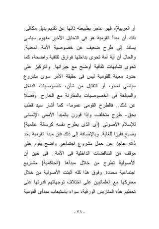 ‫ﺃﻭ ﺍﻟﻌﺭﺒﻴﺔ(، ﻓﻬﻭ ﻋﺎﺠﺯ ﺒﻁﺒﻴﻌﺘﻪ ﺫﺍﺘﻬﺎ ﻋﻥ ﺘﻘﺩﻴﻡ ﺒﺩﻴل ﻤﻜﺎﻓﺊ.‬
‫ﺫﻟﻙ ﺃﻥ ﻤﺒﺩﺃ ﺍﻟﻘﻭﻤﻴﺔ ﻫﻭ ﻓﻰ ﺍﻟﺘﺤﻠﻴل ﺍﻷﺨﻴﺭ ﻤﻔﻬﻭﻡ ﺴﻴﺎﺴﻰ‬
‫ﻴﺴﺘﻨﺩ ﺇﻟﻰ ﻁﺭﺡ ﻀﻌﻴﻑ ﻋﻥ ﺨﺼﻭﺼﻴﺔ ﺍﻷﻤﺔ ﺍﻟﻤﻌﻨﻴﺔ.‬
‫ﻭﺍﻟﺤﺎل ﺃﻥ ﺃﻴﺔ ﺃﻤﺔ ﺘﺤﻭﻯ ﺒﺩﺍﺨﻠﻬﺎ ﻓﻭﺍﺭﻕ ﺜﻘﺎﻓﻴﺔ ﻭﺍﻀﺤﺔ، ﻜﻤﺎ‬
‫ﺘﺤﻭﻯ ﺘﺸﺎﺒﻬﺎﺕ ﺜﻘﺎﻓﻴﺔ ﺃﻭﻀﺢ ﻤﻊ ﺠﻴﺭﺍﻨﻬﺎ. ﻭﺍﻟﺘﺭﻜﻴﺯ ﻋﻠﻰ‬
‫ﺤﺩﻭﺩ ﻤﻌﻴﻨﺔ ﻟﻠﻘﻭﻤﻴﺔ ﻟﻴﺱ ﻓﻰ ﺤﻘﻴﻘﺔ ﺍﻷﻤﺭ ﺴﻭﻯ ﻤﺸﺭﻭﻉ‬
‫ﺴﻴﺎﺴﻰ ﻟﻤﺤﻭ، ﺃﻭ ﺍﻟﺘﻘﻠﻴل ﻤﻥ ﺸﺄﻥ، ﺨﺼﻭﺼﻴﺎﺕ ﺍﻟﺩﺍﺨل‬
‫ﻭﺍﻟﻤﺒﺎﻟﻐﺔ ﻓﻰ ﺍﻟﺨﺼﻭﺼﻴﺎﺕ ﺒﺎﻟﻤﻘﺎﺭﻨﺔ ﻤﻊ ﺍﻟﺨﺎﺭﺝ. ﻭﻓﻀﻼ‬
‫ﻋﻥ ﺫﻟﻙ.. ﻓﺎﻟﻁﺭﺡ ﺍﻟﻘﻭﻤﻰ ﻋﻤﻭﻤﺎ- ﻜﻤﺎ ﺃﺸﺎﺭ ﺴﻴﺩ ﻗﻁﺏ‬
‫ﺒﺤﻕ- ﻁﺭﺡ ﻤﺘﺨﻠﻑ، ﻭﺇﺫﺍ ﻗﻭﺭﻥ ﺒﺎﻟﻤﺒﺩﺃ ﺍﻷﻤﻤﻰ ﺍﻹﻨﺴﺎﻨﻰ‬
‫ﻟﻺﺴﻼﻡ ﺍﻷﺼﻭﻟﻰ )ﺃﻯ ﺍﻟﺫﻯ ﻴﻁﺭﺡ ﻨﻔﺴﻪ ﻜﺭﺴﺎﻟﺔ ﻋﺎﻟﻤﻴﺔ(‬
‫ﻴﺼﺒﺢ ﻓﻘﻴﺭﺍ ﻟﻠﻐﺎﻴﺔ. ﻭﺒﺎﻹﻀﺎﻓﺔ ﺇﻟﻰ ﺫﻟﻙ ﻓﺈﻥ ﻤﺒﺩﺃ ﺍﻟﻘﻭﻤﻴﺔ ﺒﺤﺩ‬
‫ﺫﺍﺘﻪ ﻋﺎﺠﺯ ﻋﻥ ﺤﻤل ﻤﺸﺭﻭﻉ ﺍﺠﺘﻤﺎﻋﻰ ﻭﺍﻀﺢ ﻴﻘﻭﻡ ﻋﻠﻰ‬
‫ﻤﻭﻗﻑ ﻤﻥ ﺍﻟﺘﻨﺎﻗﻀﺎﺕ ﺍﻟﺩﺍﺨﻠﻴﺔ ﻓﻰ ﺍﻷﻤﺔ.. ﻓﻰ ﺤﻴﻥ ﺃﻥ‬
‫ﺍﻷﺼﻭﻟﻴﺔ ﺘﻁﺭﺡ ﻤﻥ ﺨﻼل ﻤﺒﺩﺃﻫﺎ )ﺍﻟﺤﺎﻜﻤﻴﺔ( ﻤﺸﺎﺭﻴﻊ‬
‫ﺍﺠﺘﻤﺎﻋﻴﺔ ﻤﺤﺩﺩﺓ. ﻭﻓﻭﻕ ﻫﺫﺍ ﻜﻠﻪ ﺃﺜﺒﺘﺕ ﺍﻷﺼﻭﻟﻴﺔ ﻤﻥ ﺨﻼل‬
‫ﻤﻌﺎﺭﻜﻬﺎ ﻤﻊ ﺍﻟﻌﻠﻤﺎﻨﻴﻴﻥ ﻋﻠﻰ ﺍﺨﺘﻼﻑ ﺘﻭﺠﻬﺎﺘﻬﻡ ﻗﺩﺭﺘﻬﺎ ﻋﻠﻰ‬
‫ﺘﺤﻁﻴﻡ ﻫﺫﻩ ﺍﻟﻤﺘﺎﺭﻴﺱ ﺍﻟﻭﺭﻗﻴﺔ، ﺴﻭﺍﺀ ﺒﺎﺴﺘﻴﻌﺎﺏ ﻤﺒﺩﺃﻯ ﺍﻟﻘﻭﻤﻴﺔ‬


                         ‫- ٦٣ -‬
 