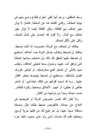 ‫ﻭﺴﻁ ﺍﻟﻤﺜﻘﻔﻴﻥ، ﺒﺭﻏﻡ ﺃﻨﻬﺎ ﺘﻠﻘﻰ ﺍﺤﺘﺭﺍﻡ ﻗﻁﺎﻉ ﻭﺍﺴﻊ ﻤﻨﻬﻡ ﻓﻰ‬
‫ﻨﻬﺎﻴﺔ ﺍﻟﻤﻁﺎﻑ. ﻭﻟﻜﻨﻰ ﺃﻜﻠﻤﻙ ﻫﻨﺎ ﻋﻥ ﺍﻟﺴﻠﻁﺔ: ﻓﺎﻟﻤﺎل ﻻ ﻴﺅﺜﺭ‬
‫ﺒﻐﻴﺭ ﺘﺤﺎﻟﻑ ﻤﻊ ﺍﻟﺜﻘﺎﻓﺔ، ﻭﻟﻜﻥ ﺍﻟﺜﻘﺎﻓﺔ ﺃﻴﻀﺎ ﻻ ﺘﺅﺜﺭ ﺒﻐﻴﺭ‬
‫ﺘﺤﺎﻟﻑ ﻤﻊ ﺍﻟﻤﺎل. ﻭﻻ ﺃﻗﻭل ﻟﻙ ﺃﺤﺼل ﻋﻠﻰ ﺍﻟﻤﺎل ﻟﻨﻔﺴﻙ،‬
                                 ‫ﻭﻟﻜﻥ ﻋﻠﻰ ﺍﻷﻗل ﻟﻤﺒﺩﺌﻙ..‬
‫ﻴﻤﻜﻨﻙ ﺃﻥ ﺘﺘﺤﺎﻟﻑ ﻤﻊ ﺍﻟﺩﻭﻟﺔ، ﺨﺼﻭﺼﺎ ﺇﺫﺍ ﻜﻨﺕ ﻀﻌﻴﻔﺎ.‬
‫ﻴﻤﻜﻨﻙ ﺃﻥ ﺘﻀﻐﻁ ﻭﺘﻁﺎﻟﺏ ﺒﺘﺩﺨل ﺍﻟﺩﻭﻟﺔ ﻀﺩ ﺃﻋﺩﺍﺌﻙ: ﺘﺴﺘﻁﻴﻊ‬
‫ﺃﻥ ﺘﻀﻐﻁ ﻋﻠﻴﻬﺎ ﻟﺘﺤﻘﻕ ﻟﻙ ﺫﻟﻙ ﺒﺄﻥ ﺘﺴﺘﺨﺩﻡ ﻤﺒﺎﺩﺌﻬﺎ ﺍﻟﻤﻌﻠﻨﺔ‬
‫ﺍﻟﺘﻰ ﺘﻭﺍﻓﻕ ﺃﻨﺕ ﻋﻠﻴﻬﺎ، ﻭﺘﺤﺎﻭل ﻤﺩﻫﺎ ﻟﺘﻐﻁﻰ ﺃﻫﺩﺍﻓﻙ، ﻭﺘﻁﻠﺏ‬
‫ﻤﻨﻬﺎ ﺒﺎﻟﺘﺎﻟﻰ ﺃﻥ ﺘﺘﺩﺨل ﻟﻘﻤﻊ ﻤﻌﺎﺭﻀﻴﻙ، ﺃﻭ ﻟﺘﻭﻓﻴﺭ ﻅﺭﻭﻑ‬
‫ﺃﻓﻀل ﻟﻨﺸﺎﻁﻙ. ﻭﺘﺴﺘﻁﻴﻊ ﺃﻥ ﺘﻀﻐﻁ ﺒﺘﻬﺩﻴﺩﻫﺎ ﺒﺨﻁﺭ ﺍﻟﻜﻔﺎﺭ‬
‫ﻋﻠﻴﻬﺎ.. ﻭﻤﺎ ﻗﺩ ﺘﺴﺒﺒﻪ ﺃﻗﻭﺍﻟﻬﻡ ﻤﻥ ﺘﻔﻜﻙ ﺍﺠﺘﻤﺎﻋﻰ، ﺃﻭ ﺘﻨﺎﺤﺭ‬
‫ﻁﺎﺌﻔﻰ ﺃﻭ ﻁﺒﻘﻰ، ﺃﻭ ﺍﻨﻬﻴﺎﺭ ﺍﻷﺨﻼﻕ ﺒﻭﺼﻔﻬﺎ ﺭﻜﻴﺯﺓ ﻟﻠﻨﻅﺎﻡ..‬
                ‫ﺤﺴﺏ ﻤﺒﺩﺌﻙ ﻭﻤﺒﺩﺃ ﻤﻥ ﺘﻭﺍﺠﻬﻪ ﻤﻥ ﺍﻟﻜﻔﺎﺭ.‬
‫ﻭﻻ ﺘﻅﻥ ﺃﻨﻙ ﺘﺨﺴﺭ ﺒﺘﺤﺭﻴﺽ ﺍﻟﺩﻭﻟﺔ ﺃﻭ ﺘﻔﻭﻴﻀﻬﺎ ﻓﻰ‬
‫ﺍﻟﺩﻓﺎﻉ ﻋﻥ ﻤﺒﺩﺌﻙ: ﻓﺎﻟﺘﻔﻭﻴﺽ ﻀﻐﻁ ﻁﺎﻟﻤﺎ ﻅل ﻭﻀﻌﻙ‬
‫ﻤﺴﺘﻘﻼ ﻨﺴﺒﻴﺎ ﻋﻨﻬﺎ، ﺒل ﻫﻭ ﻴﺘﻴﺢ ﻟﻙ ﻤﻥ ﻗﺒﻠﻬﺎ ﺤﺭﻴﺔ ﺃﻭﺴﻊ،‬
‫ﻭﻴﺠﻌﻠﻬﺎ ﺘﻘﺩﻡ ﻟﻙ ﺨﺩﻤﺎﺕ ﺸﺘﻰ ﻭﻟﻭ ﺤﺘﻰ ﺒﻤﺠﺭﺩ ﺘﻨﻔﻴﺫ ﺠﺯﺀ‬


                       ‫- ٩٦٣ -‬
 