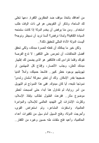 ‫ﻤﻥ ﺃﻫﺩﺍﻓﻙ ﺒﺎﺘﺨﺎﺫ ﻤﻭﻗﻑ ﻀﺩ ﺍﻟﻤﻔﻜﺭﻴﻥ ﺍﻟﻜﻔﺭﺓ. ﺩﻋﻬﺎ ﺘﺨﻠﻰ‬
‫ﻟﻙ ﺍﻟﺴﺎﺤﺔ، ﻭﺘﺫﻜﺭ ﺃﻥ ﺍﻟﺘﻔﻭﻴﺽ ﻫﻭ ﻓﻰ ﺫﺍﺕ ﺍﻟﻭﻗﺕ ﻁﻠﺏ‬
‫ﺍﺴﺘﺨﺩﺍﻡ.. ﻭﻤﻥ ﻤﻨﺎ ﻴﺭﻓﺽ ﺃﻥ ﻴﺨﺩﻡ ﺍﻟﺩﻭﻟﺔ ﺇﺫﺍ ﻜﺎﻨﺕ ﺴﺘﻤﻨﺤﻪ‬
‫ﺍﻟﺴﻴﺎﺩﺓ ﺍﻟﺜﻘﺎﻓﻴﺔ؟ ﻭﻟﻤﺎﺫﺍ ﻨﺭﻓﺽ؟ ﺃﻟﺴﻨﺎ ﻨﺭﻴﺩ ﺃﻥ ﻨﺴﻴﻁﺭ ﻭﻨﻭﺠﻪ؟‬
                  ‫ﺃﻟﻴﺴﺕ ﺍﻟﺩﻭﻟﺔ ﺍﻷﺩﺍﺓ ﺍﻟﻤﺜﻠﻰ ﻟﺘﺤﻘﻴﻕ ﺫﻟﻙ؟..‬
‫ﻭﻟﻜﻥ ﺨﻴﺭ ﻤﺎ ﻴﻤﻜﻨﻙ ﺃﻥ ﺘﻔﻌﻠﻪ ﻟﻨﺼﺭﺓ ﻤﺒﺩﺌﻙ، ﻭﻟﻜﻰ ﺘﺤﻘﻕ‬
‫ﺃﻓﻀل ﺍﻟﺘﺤﺎﻟﻔﺎﺕ، ﺃﻥ ﺘﺤﺭﺹ ﻋﻠﻰ ﺍﻟﺘﻜﻔﻴﺭ: ﻻ ﺘﺩﻉ ﺍﻟﻔﺭﺼﺔ‬
‫ﺘﻔﻭﺘﻙ ﻭﻗﺘﻤﺎ ﺘﺘﺭﺍﺀﻯ ﻟﻙ، ﻓﺎﻟﺘﻜﻔﻴﺭ ﻫﻭ ﺍﻟﺫﻯ ﻴﻀﻤﻥ ﻟﻙ ﺇﻅﻬﺎﺭ‬
‫ﻤﺒﺩﺌﻙ ﻟﻠﻌﻠﻥ، ﻭﺠﺫﺏ ﺍﻷﻨﺼﺎﺭ، ﻭﺇﻗﻨﺎﻉ ﻜل ﺍﻟﻤﻬﺘﻤﻴﻥ ﺃﻭ‬
‫ﺘﻬﻭﻴﺸﻬﻡ ﺒﻭﺠﻭﺩ ﺨﻁﺭ ﻜﺒﻴﺭ.. ﻓﺎﺸﺤﺫ ﺤﻤﻴﺘﻙ، ﻭﺃﻤﻸ ﺍﻟﺩﻨﻴﺎ‬
‫ﻀﺠﻴﺠﺎ ﺒﻘﺩﺭ ﺍﻹﻤﻜﺎﻥ. ﻭﻟﻙ ﺃﻥ ﺘﻌﺘﺒﺭ ﻤﻌﺭﻜﺔ "ﺴﻠﻤﺎﻥ ﺭﺸﺩﻯ"‬
‫ﻨﻤﻭﺫﺠﺎ ﺘﺘﺒﻌﻪ، ﺃ ‪‬ﺎ ﻜﺎﻥ ﻤﺒﺩﺅﻙ. ﻓﻔﻰ ﻫﺫﺍ ﺍﻟﻨﻤﻭﺫﺝ ﺘﻡ ﺍﻟﺘﻬﻭﻴل‬
                                       ‫ﻴ‬
‫ﻤﻥ ﺃﻤﺭ ﺭﻭﺍﻴﺔ، ﻟﻡ ﺘ ﹶﺩﺍﻭل ﻫﻨﺎ ﺃﺒﺩﺍ، ﺤﺘﻰ ﺃﺼﺒﺤﺕ ﺃﺨﻁﺭ‬
                             ‫ﹸﺘ‬
‫ﻤﻭﻀﻭﻉ ﻤﺜﺎﺭ.. ﻓ ﹸﺭﻋﺕ ﺍﻟﻁﺒﻭل ﺘﻁﺎﻟﺏ ﺒﺈﻨﻘﺎﺫ ﺍﻹﺴﻼﻡ،‬
                              ‫ﻘ‬
‫ﻭﻜﺜﺭﺕ ﺍﻹﺸﺎﺭﺍﺕ ﺇﻟﻰ ﺍﻟﺘﻬﺩﻴﺩ ﺍﻟﻌﺎﻟﻤﻰ ﻟﻺﺴﻼﻡ، ﻭﺍﻟﻤﺅﺍﻤﺭﺓ‬
‫ﺍﻟﻌﺎﻟﻤﻴﺔ، ﻭﺍﺴ ﹸﻔﺯﺕ ﺍﻟﻤﺸﺎﻋﺭ، ﻭﺘﻡ ﺍﺴﺘﻌﺭﺍﺽ ﺍﻟﻘﻭﻯ،‬
                               ‫ﺘ‬
‫ﻭُﺤﺭﺠﺕ ﺍﻟﺩﻭﻟﺔ، ﻭ ﹸﺘﺢ ﺍﻟﺴﺒﻴل ﺃﻤﺎﻡ ﺴﻴل ﻤﻥ ﺘﻜﻔﻴﺭﺍﺕ ﺃﻋﺩﺍﺀ‬
                                   ‫ﻓ‬               ‫ﺃ‬
‫ﺍﻟﺤﺎﻜﻤﻴﺔ، ﻭﺃﻋﻴﺩ ﻓﺘﺢ ﻤﻠﻔﺎﺕ ﻁﻪ ﺤﺴﻴﻥ ﻭﻏﻴﺭﻩ ﻤﻥ ﺍﻟﻜﻔﺎﺭ..‬


                         ‫- ٠٧٣ -‬
 