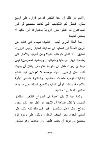 ‫ﻭﺍﻷﻫﻡ ﻤﻥ ﺫﻟﻙ ﺃﻥ ﻤﺒﺩﺃ ﺍﻟﺘﻜﻔﻴﺭ ﻗﺩ ﺘﻡ ﺇﻗﺭﺍﺭﻩ ﻋﻠﻰ ﺃﻭﺴﻊ‬
‫ﻨﻁﺎﻕ. ﻓﺎﻨﻅﺭ ﻜﻡ ﺍﻟﻤﻜﺎﺴﺏ ﺍﻟﺘﻰ ﻜﺎﻨﺕ ﺴﺘﻀﻴﻊ ﻟﻭ ﻜﺎﻥ‬
‫ﺍﻟﻤﺠﺎﻫﺩﻭﻥ ﻗﺩ ﺃﻫﻤﻠﻭﺍ ﺸﺄﻥ ﺍﻟﺭﻭﺍﻴﺔ ﺒﺎﻋﺘﺒﺎﺭﻫﺎ ﺃﻤﺭﺍ ﺘﺎﻓﻬﺎ ﻻ‬
                                             ‫ﻴﺴﺘﺤﻕ ﺍﻟﺠﻬﺩ؟‬
‫ﺜﻤﺔ ﺃﻤﺜﻠﺔ ﺃﺨﺭﻯ ﺃﻴﻀﺎ.. ﺍﻟﺘﻠﻤﻴﺫﺓ ﺸﻴﻤﺎﺀ ﺍﻟﺘﻰ ﻗﺘﻠﺕ ﻋﻥ‬
‫ﻁﺭﻴﻕ ﺍﻟﺨﻁﺄ ﻓﻰ ﻓﺼﻠﻬﺎ ﻓﻰ ﻤﺤﺎﻭﻟﺔ ﺍﻏﺘﻴﺎل ﺭﺌﻴﺱ ﺍﻟﻭﺯﺭﺍﺀ‬
‫ﺍﻟﺴﺎﺒﻕ.. ﺃﻻ ﺘﺘﺫﻜﺭ ﻜﻡ ﹸﺘﺏ ﻋﻨﻬﺎ؟ ﻭﻋﻥ ﺃﺴﺭﺘﻬﺎ ﻭﺍﻵﻤﺎل ﺍﻟﺘﻰ‬
                               ‫ﻜ‬
‫ﻭ ‪‬ﻌﺕ ﻓﻴﻬﺎ.. ﺒﺭﺍﺀﺘﻬﺎ ﻭﻁﻔﻭﻟﺘﻬﺎ.. ﻭﻭﺤﺸﻴﺔ ﺍﻟﻤﺠﺭﻤﻴﻥ؟ ﻟﻴﺱ‬
                                                 ‫ﻀ‬
‫ﻤﻬﻤﺎ ﺃﻥ ﻴﻤﻭﺕ ﻁﻔل ﻓﻰ ﺒﺎﻟﻭﻋﺔ ﻤﻔﺘﻭﺤﺔ.. ﻭﻟﻜﻥ ﺃﻥ ﻴﻤﻭﺕ‬
‫ﺃﺜﻨﺎﺀ ﻋﻤل ﺇﺭﻫﺎﺒﻰ.. ﻓﻬﺫﻩ ﻓﺭﺼﺔ ﻻ ﺘﻌﻭﺽ: ﻓﻬﻨﺎ ﺘﺴﻨﺢ‬
‫ﺇﻤﻜﺎﻨﻴﺎﺕ ﺘﻭﺠﻴﻪ ﻁﻌﻨﺎﺕ ﻟﻠﺤﺎﻜﻤﻴﺔ، ﻭﺍﺴﺘﺜﺎﺭﺓ ﻤﺸﺎﻋﺭ ﺍﻷﺒﻭﺓ‬
‫ﻭﺍﻷﻤﻭﻤﺔ، ﻭﺤﺸﺩ ﺍﻟﺭﺃﻯ ﺍﻟﻌﺎﻡ، ﻭﺘﺸﺠﻴﻊ ﺍﻟﺩﻭﻟﺔ ﻋﻠﻰ ﻤﺩ ﻴﺩﻫﺎ‬
                                 ‫ﻟﻠﻤﺜﻘﻔﻴﻥ ﺍﻟﻤﻌﺎﺩﻴﻥ ﻟﻠﺤﺎﻜﻤﻴﺔ.‬
‫ﻭﺜﻤﺔ ﻤﺒﺩﺃ ﻻ ﻴﻘل ﺃﻫﻤﻴﺔ ﻓﻰ ﺍﻟﺼﺭﺍﻉ ﺍﻟﺜﻘﺎﻓﻰ: ﺍﺴﺘﺜﻤﺎﺭ‬
‫ﺍﻟﺸﻬﻴﺩ. ﻻ ﺘﻅﻥ ﺒﺒﻼﻫﺔ ﺃﻥ ﺍﻟﺸﻬﻴﺩ ﻤﻥ ﺃﺠل ﻤﺒﺩﺃ ﻴﻘﺩﻡ ﻤﺠﺭﺩ‬
‫ﻨﻤﻭﺫﺝ ﻭﻤﺜل ﺃﻋﻠﻰ ﻟﻸﻨﺼﺎﺭ، ﻓﻬﻭ ﻗﺒل ﺫﻟﻙ ﻜﻠﻪ ﺩﻟﻴل ﻋﻠﻰ‬
‫ﺍﻟﺴﻌﻰ ﺍﻟﺠﺩﻯ ﻨﺤﻭ ﺍﻟﻬﺩﻑ ﺍﻟﻤﻌﻠﻥ، ﻭﺩﻟﻴل ﻋﻠﻰ ﻭﺠﻭﺩ ﻗﻭﺓ‬
‫ﻴﺴﺘﻁﻴﻊ ﻤﻥ ﻴﺭﻴﺩ ﺃﻥ ﻴﻌﺘﻤﺩ ﻋﻠﻴﻬﺎ، ﻭﺃﻥ ﻴﺩﻋﻤﻬﺎ ﻭﻫﻭ ﻤﻁﻤﺌﻥ‬


                       ‫- ١٧٣ -‬
 