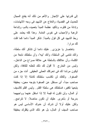 ‫ﺇﻟﻰ ﻗﺩﺭﺘﻬﺎ ﻋﻠﻰ ﺍﻹﻨﺠﺎﺯ. ﻭﺍﻷﻫﻡ ﻤﻥ ﺫﻟﻙ ﺃﻨﻪ ﻴﻔﺘﺢ ﺍﻟﻤﺠﺎل‬
‫ﻟﻠﺤﺩﻴﺙ ﻓﻰ ﺍﻟﻘﻀﻴﺔ، ﻭﺍﻟﺩﻓﺎﻉ ﻋﻥ ﺍﻟﺸﻬﻴﺩ ﻓﻰ ﻭﺠﻪ ﺍﻻﺘﻬﺎﻤﺎﺕ،‬
‫ﻭﺇﺩﺍﻨﺔ ﻤﻥ ﻗﺘﻠﻭﻩ، ﻭﺘﺄﻜﻴﺩ ﻋﻅﻤﺔ ﺍﻟﻤﺒﺩﺃ ﺒﺘﻌﻤﻴﺩﻩ ﺒﺎﻟﺩﻡ، ﻭﺇﺸﺎﻋﺔ‬
‫ﺍﻟﺭﻫﺒﺔ ﻭﺍﻹﻋﺠﺎﺏ ﻓﻰ ﻨﻔﻭﺱ ﺍﻟﻌﺎﻤﺔ. ﻭﻫﺫﺍ ﻜﻠﻪ ﻴﻌﺘﻤﺩ ﻋﻠﻰ‬
‫ﺭﺒﻁ ﺍﻟﺸﻬﻴﺩ ﻓﻰ ﻜل ﻗﻭل ﺒﺎﻟﻤﺒﺩﺃ: ﺘﺫﻜﺭ ﺍﻟﻤﺒﺩﺃ ﺩﺍﺌﻤﺎ ﻜﻤﺎ ﻗﻠﺕ‬
                                               ‫ﻟﻙ ﻤﺭﺍﺭﺍ.‬
‫ﺒﺎﺨﺘﺼﺎﺭ ﻴﺎ ﻋﺯﻴﺯﻯ.. ﻋﻠﻴﻙ ﺩﺍﺌﻤﺎ ﺃﻥ ﺘﺘﺫﻜﺭ ﺃﻨﻙ ﺴﻠﻁﺔ،‬
‫ﻭﺃﻨﻙ ﺘﻨﺘﻤﻰ ﺇﻟﻰ ﺍﻟﺴﻠﻁﺔ، ﻭﺃﻨﻙ "ﺒﻴﻪ"، ﻭﺃﻥ ﺴﻠﻁﺘﻙ ﻨﺎﺒﻌﺔ ﻤﻥ‬
‫ﺍﻟﻜﻠﻤﺔ، ﻭﺃﻥ ﻋﻼﻗﺘﻙ ﺒﺎﻟﺴﻠﻁﺔ ﻫﻰ ﻋﻼﻗﺔ ﺼﺭﺍﻉ ﻤﻥ ﺍﻟﺩﺍﺨل-‬
‫ﻭﻟﻴﺱ ﻤﻥ ﺍﻟﺨﺎﺭﺝ. ﻻ ﺃﻗﻭل ﻟﻙ ﺫﻟﻙ ﻟﺘﻌﻠﻨﻪ ﻟﻠﻜﺎﻓﺔ، ﻭﻟﻜﻥ‬
‫ﻟﻴﻜﻭﻥ ﻤﺭﺸﺩﺍ ﻟﻙ ﻓﻰ ﺘﺤﺭﻜﻙ ﺍﻟﻌﻤﻠﻰ ﺍﻟﺤﻘﻴﻘﻰ. ﺃﻨﺕ ﺠﺯﺀ ﻤﻥ‬
‫ﺍﻟﺼﻔﻭﺓ.. ﻭﻟﻜﻨﻙ ﻟﻥ ﺘﻜﺘﺴﺏ ﺴﻠﻁﺘﻙ ﻜﺎﻤﻠﺔ ﺇﻻ ﺇﺫﺍ ﻜﻨﺕ‬
‫ﺼﺎﺤﺏ ﻤﺒﺩﺃ، ﺃﻯ ﻤﺴﺘﻘل ﻋﻥ ﺍﻟﺼﻔﻭﺓ ﺒﺘﻭﺠﻪ ﻤﻌﻴﻥ، ﺒﺤﻘﻴﻘﺔ‬
‫ﻴﺘﺒﻌﻬﺎ ﺘﻜﻔﻴﺭ، ﻓﺴﻠﻁﺘﻙ ﻫﻰ ﺴﻠﻁﺔ ﺍﻟﻘﻠﻡ.. ﻭﻟﻴﺱ ﺍﻟﻘﻠﻡ ﻜﺎﻟﺴﻴﻑ‬
‫ﺃﻭ ﺍﻟﻤﺎل، ﻭﻟﻥ ﺘﻜﻭﻥ ﻟﻪ ﻗﻴﻤﺔ ﺇﻻ ﺇﺫﺍ ﺍﺴﺘﻘل ﻋﻨﻬﻤﺎ ﻭﻭﺍﺠﻬﻬﻤﺎ‬
‫ﺒﺩﺭﺠﺔ ﺃﻭ ﺒﺄﺨﺭﻯ. ﻋﻠﻴﻙ ﺃﻥ ﺘﻜﻭﻥ ﻤﻨﺎﻀﻼ: ﻻ ﺘﺘﺭﺍﺠﻊ..‬
‫ﻭﻟﻜﻥ ﻋﻠﻴﻙ ﺃﻭﻻ ﺃﻥ ﺘﺩﺭﻙ ﺃﻥ ﻋﺩﻭﻙ ﺍﻷﺴﺎﺴﻰ ﻟﻴﺱ ﻫﻭ‬
‫ﺼﺎﺤﺏ ﺍﻟﺴﻴﻑ ﺃﻭ ﺍﻟﻤﺎل، ﺒل ﻫﻭ ﺫﻟﻙ ﺍﻟﺫﻯ ﻴﻜ ﱢﺭﻙ ﺒﺤﻘﻴﻘﺔ‬
         ‫ﻔ‬


                         ‫- ٢٧٣ -‬
 