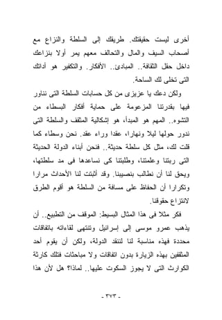 ‫ﺃﺨﺭﻯ ﻟﻴﺴﺕ ﺤﻘﻴﻘﺘﻙ. ﻁﺭﻴﻘﻙ ﺇﻟﻰ ﺍﻟﺴﻠﻁﺔ ﻭﺍﻟﻨﺯﺍﻉ ﻤﻊ‬
‫ﺃﺼﺤﺎﺏ ﺍﻟﺴﻴﻑ ﻭﺍﻟﻤﺎل ﻭﺍﻟﺘﺤﺎﻟﻑ ﻤﻌﻬﻡ ﻴﻤﺭ ﺃﻭﻻ ﺒﻨﺯﺍﻋﻙ‬
‫ﺩﺍﺨل ﺤﻘل ﺍﻟﺜﻘﺎﻓﺔ.. ﺍﻟﻤﺒﺎﺩﺉ.. ﺍﻷﻓﻜﺎﺭ. ﻭﺍﻟﺘﻜﻔﻴﺭ ﻫﻭ ﺃﺩﺍﺘﻙ‬
                                   ‫ﺍﻟﺘﻰ ﺘﺨﻠﻰ ﻟﻙ ﺍﻟﺴﺎﺤﺔ.‬
‫ﻭﻟﻜﻥ ﺩﻋﻙ ﻴﺎ ﻋﺯﻴﺯﻯ ﻤﻥ ﻜل ﺤﺴﺎﺒﺎﺕ ﺍﻟﺴﻠﻁﺔ ﺍﻟﺘﻰ ﻨﻨﺎﻭﺭ‬
‫ﻓﻴﻬﺎ ﺒﻘﺩﺭﺘﻨﺎ ﺍﻟﻤﺯﻋﻭﻤﺔ ﻋﻠﻰ ﺤﻤﺎﻴﺔ ﺃﻓﻜﺎﺭ ﺍﻟﺒﺴﻁﺎﺀ ﻤﻥ‬
‫ﺍﻟﺘﺸﻭﻩ.. ﺍﻟﻤﻬﻡ ﻫﻭ ﺍﻟﻤﺒﺩﺃ، ﻫﻭ ﺇﺸﻜﺎﻟﻴﺔ ﺍﻟﻤﺜﻘﻑ ﻭﺍﻟﺴﻠﻁﺔ ﺍﻟﺘﻰ‬
‫ﻨﺩﻭﺭ ﺤﻭﻟﻬﺎ ﻟﻴﻼ ﻭﻨﻬﺎﺭﺍ، ﻋﻘﺩﺍ ﻭﺭﺍﺀ ﻋﻘﺩ. ﻨﺤﻥ ﻭﺴﻁﺎﺀ ﻜﻤﺎ‬
‫ﻗﻠﺕ ﻟﻙ، ﻤﺜل ﻜل ﺴﻠﻁﺔ ﺤﺩﻴﺜﺔ.. ﻓﻨﺤﻥ ﺃﺒﻨﺎﺀ ﺍﻟﺩﻭﻟﺔ ﺍﻟﺤﺩﻴﺜﺔ‬
‫ﺍﻟﺘﻰ ﺭﺒﺘﻨﺎ ﻭﻋﻠﻤﺘﻨﺎ، ﻭﻁﻠﺒﺘﻨﺎ ﻜﻰ ﻨﺴﺎﻋﺩﻫﺎ ﻓﻰ ﻤﺩ ﺴﻠﻁﺘﻬﺎ،‬
‫ﻭﻴﺤﻕ ﻟﻨﺎ ﺃﻥ ﻨﻁﺎﻟﺏ ﺒﻨﺼﻴﺒﻨﺎ. ﻭﻗﺩ ﺃﺜﺒﺘﺕ ﻟﻨﺎ ﺍﻷﺤﺩﺍﺙ ﻤﺭﺍﺭﺍ‬
‫ﻭﺘﻜﺭﺍﺭﺍ ﺃﻥ ﺍﻟﺤﻔﺎﻅ ﻋﻠﻰ ﻤﺴﺎﻓﺔ ﻤﻥ ﺍﻟﺴﻠﻁﺔ ﻫﻭ ﺃﻗﻭﻡ ﺍﻟﻁﺭﻕ‬
                                         ‫ﻻﻨﺘﺯﺍﻉ ﺤﻘﻭﻗﻨﺎ.‬
‫ﻓﻜﺭ ﻤﺜﻼ ﻓﻰ ﻫﺫﺍ ﺍﻟﻤﺜﺎل ﺍﻟﺒﺴﻴﻁ: ﺍﻟﻤﻭﻗﻑ ﻤﻥ ﺍﻟﺘﻁﺒﻴﻊ.. ﺃﻥ‬
‫ﻴﺫﻫﺏ ﻋﻤﺭﻭ ﻤﻭﺴﻰ ﺇﻟﻰ ﺇﺴﺭﺍﺌﻴل ﻭﺘﻨﺘﻬﻰ ﻟﻘﺎﺀﺍﺘﻪ ﺒﺎﺘﻔﺎﻗﺎﺕ‬
‫ﻤﺤﺩﺩﺓ ﻓﻬﺫﻩ ﻤﻨﺎﺴﺒﺔ ﻟﻨﺎ ﻟﻨﻨﻘﺩ ﺍﻟﺩﻭﻟﺔ، ﻭﻟﻜﻥ ﺃﻥ ﻴﻘﻭﻡ ﺃﺤﺩ‬
‫ﺍﻟﻤﺜﻘﻔﻴﻥ ﺒﻬﺫﻩ ﺍﻟﺯﻴﺎﺭﺓ ﺒﺩﻭﻥ ﺍﺘﻔﺎﻗﺎﺕ ﻭﻻ ﻤﺒﺎﺤﺜﺎﺕ ﻓﺘﻠﻙ ﻜﺎﺭﺜﺔ‬
‫ﺍﻟﻜﻭﺍﺭﺙ ﺍﻟﺘﻰ ﻻ ﻴﺠﻭﺯ ﺍﻟﺴﻜﻭﺕ ﻋﻠﻴﻬﺎ.. ﻟﻤﺎﺫﺍ؟ ﻫل ﻷﻥ ﻫﺫﺍ‬


                        ‫- ٣٧٣ -‬
 