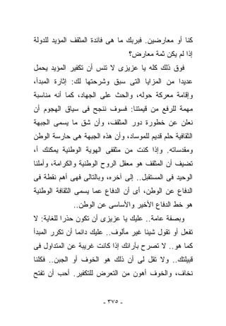 ‫ﻜﻨﺎ ﺃﻭ ﻤﻌﺎﺭﻀﻴﻥ. ﻓﺒﺭﺒﻙ ﻤﺎ ﻫﻰ ﻓﺎﺌﺩﺓ ﺍﻟﻤﺜﻘﻑ ﺍﻟﻤﺅﻴﺩ ﻟﻠﺩﻭﻟﺔ‬
                                  ‫ﺇﺫﺍ ﻟﻡ ﻴﻜﻥ ﺜﻤﺔ ﻤﻌﺎﺭﺽ؟‬
‫ﻓﻭﻕ ﺫﻟﻙ ﻜﻠﻪ ﻴﺎ ﻋﺯﻴﺯﻯ ﻻ ﺘﻨﺱ ﺃﻥ ﺘﻜﻔﻴﺭ ﺍﻟﻤﺅﻴﺩ ﻴﺤﻤل‬
‫ﻋﺩﻴﺩﺍ ﻤﻥ ﺍﻟﻤﺯﺍﻴﺎ ﺍﻟﺘﻰ ﺴﺒﻕ ﻭﺸﺭﺤﺘﻬﺎ ﻟﻙ: ﺇﺜﺎﺭﺓ ﺍﻟﻤﺒﺩﺃ،‬
‫ﻭﺇﻗﺎﻤﺔ ﻤﻌﺭﻜﺔ ﺤﻭﻟﻪ، ﻭﺍﻟﺤﺙ ﻋﻠﻰ ﺍﻟﺠﻬﺎﺩ، ﻜﻤﺎ ﺃﻨﻪ ﻤﻨﺎﺴﺒﺔ‬
‫ﻤﻬﻤﺔ ﻟﻠﺭﻓﻊ ﻤﻥ ﻗﻴﻤﺘﻨﺎ: ﻓﺴﻭﻑ ﻨﻨﺠﺢ ﻓﻰ ﺴﻴﺎﻕ ﺍﻟﻬﺠﻭﻡ ﺃﻥ‬
‫ﻨﻌﻠﻥ ﻋﻥ ﺨﻁﻭﺭﺓ ﺩﻭﺭ ﺍﻟﻤﺜﻘﻑ، ﻭﺃﻥ ﺸﻕ ﻤﺎ ﻴﺴﻤﻰ ﺍﻟﺠﺒﻬﺔ‬
‫ﺍﻟﺜﻘﺎﻓﻴﺔ ﺤﻠﻡ ﻗﺩﻴﻡ ﻟﻠﻤﻭﺴﺎﺩ، ﻭﺃﻥ ﻫﺫﻩ ﺍﻟﺠﺒﻬﺔ ﻫﻰ ﺤﺎﺭﺴﺔ ﺍﻟﻭﻁﻥ‬
‫ﻭﻤﻘﺩﺴﺎﺘﻪ. ﻭﺇﺫﺍ ﻜﻨﺕ ﻤﻥ ﻤﺜﻘﻔﻰ ﺍﻟﻬﻭﻴﺔ ﺍﻟﻭﻁﻨﻴﺔ ﻴﻤﻜﻨﻙ ﺃ،‬
‫ﺘﻀﻴﻑ ﺃﻥ ﺍﻟﻤﺜﻘﻑ ﻫﻭ ﻤﻌﻘل ﺍﻟﺭﻭﺡ ﺍﻟﻭﻁﻨﻴﺔ ﻭﺍﻟﻜﺭﺍﻤﺔ، ﻭﺃﻤﻠﻨﺎ‬
‫ﺍﻟﻭﺤﻴﺩ ﻓﻰ ﺍﻟﻤﺴﺘﻘﺒل.. ﺇﻟﻰ ﺁﺨﺭﻩ، ﻭﺒﺎﻟﺘﺎﻟﻰ ﻓﻬﻰ ﺃﻫﻡ ﻨﻘﻁﺔ ﻓﻰ‬
‫ﺍﻟﺩﻓﺎﻉ ﻋﻥ ﺍﻟﻭﻁﻥ، ﺃﻯ ﺃﻥ ﺍﻟﺩﻓﺎﻉ ﻋﻤﺎ ﻴﺴﻤﻰ ﺍﻟﺜﻘﺎﻓﺔ ﺍﻟﻭﻁﻨﻴﺔ‬
              ‫ﻫﻭ ﺨﻁ ﺍﻟﺩﻓﺎﻉ ﺍﻷﺨﻴﺭ ﻭﺍﻷﺴﺎﺴﻰ ﻋﻥ ﺍﻟﻭﻁﻥ..‬
‫ﻭﺒﺼﻔﺔ ﻋﺎﻤﺔ.. ﻋﻠﻴﻙ ﻴﺎ ﻋﺯﻴﺯﻯ ﺃﻥ ﺘﻜﻭﻥ ﺤﺫﺭﺍ ﻟﻠﻐﺎﻴﺔ: ﻻ‬
‫ﺘﻔﻌل ﺃﻭ ﺘﻘﻭل ﺸﻴﺌﺎ ﻏﻴﺭ ﻤﺄﻟﻭﻑ.. ﻋﻠﻴﻙ ﺩﺍﺌﻤﺎ ﺃﻥ ﺘﻜﺭﺭ ﺍﻟﻤﺒﺩﺃ‬
‫ﻜﻤﺎ ﻫﻭ.. ﻻ ﺘﺼﺭﺡ ﺒﺂﺭﺍﺌﻙ ﺇﺫﺍ ﻜﺎﻨﺕ ﻏﺭﻴﺒﺔ ﻋﻥ ﺍﻟﻤﺘﺩﺍﻭل ﻓﻰ‬
‫ﻗﺒﻴﻠﺘﻙ.. ﻭﻻ ﺘﻘل ﻟﻰ ﺃﻥ ﺫﻟﻙ ﻫﻭ ﺍﻟﺨﻭﻑ ﺃﻭ ﺍﻟﺠﺒﻥ.. ﻓﻜﻠﻨﺎ‬
‫ﻨﺨﺎﻑ، ﻭﺍﻟﺨﻭﻑ ﺃﻫﻭﻥ ﻤﻥ ﺍﻟﺘﻌﺭﺽ ﻟﻠﺘﻜﻔﻴﺭ. ﺃﺤﺏ ﺃﻥ ﺘﻔﺘﺢ‬


                        ‫- ٥٧٣ -‬
 