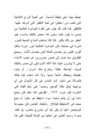 ‫ﻋﻴﻨﻴﻙ ﺠﻴﺩﺍ ﻋﻠﻰ ﺤﻘﻴﻘﺔ ﺃﺴﺎﺴﻴﺔ.. ﻫﻰ ﺃﻫﻤﻴﺔ ﺍﻟﺭﻭﺡ ﺍﻟﺩﻓﺎﻋﻴﺔ‬
‫ﺍﻟﺘﻰ ﺘﻠﻌﺏ ﺩﻭﺭﺍ ﺨﻁﻴﺭﺍ ﻓﻰ ﻟﻌﺒﺔ ﺍﻟﺘﻜﻔﻴﺭ ﺍﻟﺘﻰ ﺃﻤﺭﻨﻙ ﻋﻠﻴﻬﺎ:‬
‫ﻓﺎﻟﺘﻜﻔﻴﺭ ﻜﻤﺎ ﻗﻠﺕ ﻟﻙ ﻴﻘﻭﻡ ﻋﻠﻰ ﻓﻜﺭﺓ ﺍﻟﻤﺅﺍﻤﺭﺓ ﺍﻟﻌﺎﻟﻤﻴﺔ ﻤﻥ‬
‫ﻀﻤﻥ ﻤﺎ ﻴﻘﻭﻡ ﻋﻠﻴﻪ، ﻭﻟﻴﺱ ﻫﺫﺍ ﻤﺤﺽ ﺘﻜﺘﻴﻙ ﻤﻨﺎﺴﺏ، ﻓﻬﻭ‬
‫ﺃﺨﻁﺭ ﻤﻥ ﺫﻟﻙ ﺒﻜﺜﻴﺭ. ﻓﺈﺫﺍ ﻜﻨﺎ ﻨﺴﺘﺨﺩﻡ ﺍﻟﺴﺎﺫﺝ ﺍﻟﺒﺴﻴﻁ ﻜﻤﺒﺭﺭ‬
‫ﻟﺩﻭﺭﻨﺎ ﻓﻰ ﺤﻤﺎﻴﺘﻪ، ﻓﺈﻥ ﺍﻟﻤﺅﺍﻤﺭﺓ ﺍﻟﻌﺎﻟﻤﻴﺔ ﺘﺒﺭﺭ ﺩﻭﺭﻨﺎ ﺒﺸﻜل‬
‫ﺃﻗﻭﻯ، ﻓﻠﻴﺱ ﻤﻥ ﻴﺘﺼﺩﻯ ﻟﻠﻨﻤﻠﺔ ﻜﻤﻥ ﻴﺘﺼﺩﻯ ﻟﻸﺴﺩ. ﻭﺒﺠﻤﻊ‬
‫ﺍﻟﻔﻜﺭﺘﻴﻥ ﻤﻌﺎ ﻨﺼل ﺇﻟﻰ ﺘﺼﻭﺭ ﻀﺭﻭﺭﻯ: ﻫﻭ ﺘﺠﻨﺏ ﺍﻷﻋﺩﺍﺀ‬
‫ﺤﺘﻰ ﻻ ﻴﺅﺜﺭﻭﻥ ﻋﻠﻴﻨﺎ: ﻓﺈﺫﺍ ﺃﺘﺎﻙ ﺍﻹﺴﺭﺍﺌﻴﻠﻰ ﺇﻟﻰ ﻤﺼﺭ ﻭﻗﺎﺒﻠﻙ‬
‫ﻓﺴﻭﻑ "ﻴﻀﺤﻙ ﻋﻠﻴﻙ" ﻭﻴﻨﺘﺯﻉ ﻤﻨﻙ ﺃﺴﺭﺍﺭﺍ.. ﺃﻭ ﻴﺸﻭﻩ‬
‫ﻋﻘﻴﺩﺘﻙ ﻭﻴﺠﻌﻠﻙ "ﻤﺎﺌﻌﺎ" ﻨﺴﺒﻴﺎ. ﻭﺇﺫﺍ ﺃﻨﺕ ﺫﻫﺒﺕ ﺇﻟﻴﻪ ﻫﻨﺎﻙ‬
‫ﻓﺎﻟﻤﺴﺄﻟﺔ ﻫﻰ ﺫﺍﺘﻬﺎ: ﺃﻨﺕ ﺍﻟﺨﺎﺴﺭ ﻓﻰ ﻜل ﺍﻷﺤﻭﺍل ﻓﻰ ﺃﻯ‬
‫ﻤﻭﺍﺠﻬﺔ )ﻤﺜل ﻨﻜﺘﺔ "ﻜﻭﻫﻴﻥ ﻭﻤﺤﻤﺩ" ﻋﻠﻰ ﺸﻁ ﺍﻟﻘﻨﺎﺓ ﺍﻟﺘﻰ‬
                ‫ﹶ‬
‫ﺍﻨﺘﺸﺭﺕ ﻗﺒل ﺤﺭﺏ ٣٧٩١.. ﻓﻜﻭﻫﻴﻥ ﻜﻤﺎ ﺘﻌﻠﻡ ﻜﺎﻥ ﻴﻨﺠﺢ‬
‫ﺩﺍﺌﻤﺎ ﻓﻰ ﺃﻥ ﻴﺸﺘﻡ ﻤﺤﻤﺩﺍ ﺴﻭﺍﺀ ﺍﺴﺘﻴﻘﻅ ﻫﻭ ﻤﺒﻜﺭﺍ ﺃﻡ ﻨﺠﺢ‬
‫ﻤﺤﻤﺩ ﻓﻰ ﺍﻻﺴﺘﻴﻘﺎﻅ ﻗﺒﻠﻪ!!(.. ﻭﻟﻌﻠﻤﻙ ﺍﻟﺨﺎﺹ ﻓﺈﻥ ﻤﺠﻤﻭﻋﺔ‬
‫ﻜﻭﺒﻨﻬﺎﺠﻥ ﺫﺍﺘﻬﺎ ﻟﻡ ﻴﻜﻥ ﻟﻬﺎ ﺃﻯ ﻤﺸﺭﻭﻉ ﺨﺎﺹ، ﺒل ﺘﻠﻘﺕ‬
‫ﻀﻭﺀﺍ ﺭﺴﻤﻴﺎ ﺃﺨﻀﺭ ﻓﻰ ﻋﻤﻠﻬﺎ ﻤﻥ ﺍﻟﺒﺩﺍﻴﺔ ﻟﻠﻨﻬﺎﻴﺔ: ﻓﻔﻰ ﻫﺫﺍ‬


                        ‫- ٦٧٣ -‬
 