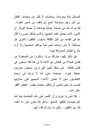 ‫ﺍﻟﻤﺴﺎﺌل ﺜﻤﺔ ﻤﺤﺭﻤﺎﺕ ﻭﻤﺨﺎﻭﻑ ﻻ ﺘﻘل ﻋﻥ ﻤﺨﺎﻭﻑ ﺍﻟﻁﻔل‬
‫ﻤﻥ "ﺃﺒﻭ ﺭﺠل ﻤﺴﻠﻭﺨﺔ" ﺘﻤﻨﻊ ﺃﻯ ﻤﺜﻘﻑ ﻤﻥ ﺍﻟﺴﻴﺭ ﻤﻨﻔﺭﺩﺍ..‬
‫ﻓﻼ ﺒﺩ ﻟﻪ ﻫﻨﺎ ﻤﻥ ﺤﻤﺎﻴﺔ: ﺤﻤﺎﻴﺔ ﺠﻤﺎﻋﺘﻪ ﺃﻭ ﺤﻤﺎﻴﺔ ﺍﻟﺩﻭﻟﺔ. ﺇﻥ‬
‫ﺍﻟﺸﻰﺀ ﺍﻟﺫﻯ ﻴﺠﻤﻊ ﻋﻠﻴﻪ ﺍﻟﺠﻤﻴﻊ، ﻭﺍﻟﺫﻯ ﻴﺸﻜل ﻀﺭﻭﺭﺓ ﻟﻜل‬
‫ﻤﻨﺎ ﻓﻰ ﻜﻔﺎﺤﻪ ﻤﻥ ﺃﺠل ﺍﻟﺜﻘﺎﻓﺔ ﺒﺄﺴﻠﻭﺏ ﺍﻟﺘﻜﻔﻴﺭ/ ﺍﻟﺘﻨﻭﻴﺭ ﻫﻭ‬
‫ﺒﺒﺴﺎﻁﺔ: ﻻ ﺘﺴﺭ ﻭﺤﺩﻙ، ﻟﻴﺱ ﺜﻤﺔ ﻤﻭﺍﻗﻑ ﺸﺨﺼﻴﺔ ﻭﻻ ﺃﺭﺍﺀ‬
                             ‫ﺨﺎﺭﺝ ﺍﻟﻘﺒﺎﺌل ﺍﻟﻤﻌﺭﻭﻓﺔ ﺠﻴﺩﺍ.‬
‫ﻫل ﺘﺫ ﹸﺭ ﻜﻴﻑ ﺤﺫﺭﺘﻙ ﻤﺭﺍﺭﺍ ﻭﺘﻜﺭﺍﺭﺍ ﻤﻥ ﺍﻟﻀﻌﻑ؟ ﻤﻥ‬
                                      ‫ﻜ‬
‫ﻓﻘﺩﺍﻥ ﺍﻟﻤﺒﺩﺃ؟ ﻤﻥ ﺍﻟﻨﻘﺎﺵ ﻤﻊ ﺍﻷﻋﺩﺍﺀ؟ ﺇﻥ ﻫﺫﺍ ﻜﻠﻪ ﻤﺴﻁﻭﺭ ﻓﻰ‬
‫ﻜﺘﺎﺏ ﺜﻘﺎﻓﺘﻨﺎ.. ﻟﻤﻥ ﻴﻤﻠﻙ ﺍﻟﻌﻴﻥ ﺍﻟﺘﻰ ﺘﺭﻯ، ﻤﺴﻁﻭﺭ ﺒﺤﺭﻭﻑ‬
‫ﻋﻤﻴﻘﺔ ﻏﺎﺌﺭﺓ.. ﻀﺨﻤﺔ، ﺤﺘﻰ ﺃﻨﻨﺎ ﻻ ﻨﺭﺍﻫﺎ ﻓﻰ ﺯﺤﻤﺔ‬
‫ﺍﻟﺘﻔﺎﺼﻴل. ﻨﺤﻥ ﻻ ﻨﺨﺸﻰ ﺍﻷﻋﺩﺍﺀ ﺍﻟﻤﺠﻤﻊ ﻋﻠﻰ ﻋﺩﺍﻭﺘﻬﻡ‬
‫ﻓﺤﺴﺏ ﺒل ﻨﺤﻥ ﻨﺨﺸﻰ ﺃﻥ ﻴﻨﺎﻗﺵ ﺒﻌﻀﻨﺎ ﺒﻌﻀﺎ.. ﻓﺨﻁﺭ ﺍﻟﻜﻔﺭ‬
                                            ‫ﻤﺎﺜل ﺩﺍﺌﻤﺎ..‬
‫ﻓﻼ ﺘﻨﺱ ﻴﺎ ﻋﺯﻴﺯﻯ ﺃﻥ ﺍﻟﻠﻌﺏ ﻋﻠﻰ ﻫﺫﻩ ﺍﻟﺨﺎﺼﻴﺔ ﻴﻌﺩ ﺃﺤﺩ‬
‫ﺃﻫﻡ ﻤﻘﻭﻤﺎﺕ ﺍﻟﺘﻜﻔﻴﺭ ﺍﻟﻨﺎﺠﺢ.. ﻭﻟﻌل ﻫﺫﺍ ﻴﻜﻭﻥ ﺁﺨﺭ ﻤﺎ ﺃﻋﻠﻤﻪ‬
             ‫ﻟﻙ ﻋﻥ ﺍﻟﺘﻜﻔﻴﺭ.. ﻭﻟﻜﻥ ﻤﺎ ﺯﺍل ﻟﻨﺎ ﻟﻘﺎﺀ ﺃﺨﻴﺭ..‬




                        ‫- ٧٧٣ -‬
 