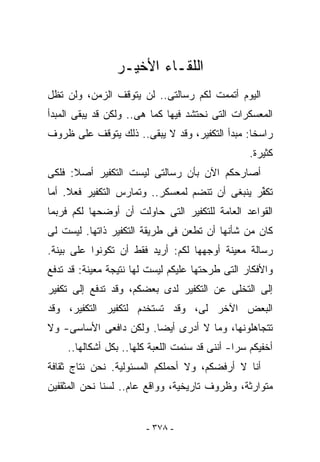 ‫ﺍﻟﻠﻘـﺎﺀ ﺍﻷﺨﻴـﺭ‬
‫ﺍﻟﻴﻭﻡ ﺃﺘﻤﻤﺕ ﻟﻜﻡ ﺭﺴﺎﻟﺘﻰ.. ﻟﻥ ﻴﺘﻭﻗﻑ ﺍﻟﺯﻤﻥ، ﻭﻟﻥ ﺘﻅل‬
‫ﺍﻟﻤﻌﺴﻜﺭﺍﺕ ﺍﻟﺘﻰ ﻨﺤﺘﺸﺩ ﻓﻴﻬﺎ ﻜﻤﺎ ﻫﻰ.. ﻭﻟﻜﻥ ﻗﺩ ﻴﺒﻘﻰ ﺍﻟﻤﺒﺩﺃ‬
‫ﺭﺍﺴﺨﺎ: ﻤﺒﺩﺃ ﺍﻟﺘﻜﻔﻴﺭ، ﻭﻗﺩ ﻻ ﻴﺒﻘﻰ.. ﺫﻟﻙ ﻴﺘﻭﻗﻑ ﻋﻠﻰ ﻅﺭﻭﻑ‬
                                                  ‫ﻜﺜﻴﺭﺓ.‬
‫ﺃﺼﺎﺭﺤﻜﻡ ﺍﻵﻥ ﺒﺄﻥ ﺭﺴﺎﻟﺘﻰ ﻟﻴﺴﺕ ﺍﻟﺘﻜﻔﻴﺭ ﺃﺼﻼ: ﻓﻠﻜﻰ‬
‫ﺘﻜ ﱢﺭ ﻴﻨﺒﻐﻰ ﺃﻥ ﺘﻨﻀﻡ ﻟﻤﻌﺴﻜﺭ.. ﻭﺘﻤﺎﺭﺱ ﺍﻟﺘﻜﻔﻴﺭ ﻓﻌﻼ. ﺃﻤﺎ‬
                                                ‫ﻔ‬
‫ﺍﻟﻘﻭﺍﻋﺩ ﺍﻟﻌﺎﻤﺔ ﻟﻠﺘﻜﻔﻴﺭ ﺍﻟﺘﻰ ﺤﺎﻭﻟﺕ ﺃﻥ ﺃﻭﻀﺤﻬﺎ ﻟﻜﻡ ﻓﺭﺒﻤﺎ‬
‫ﻜﺎﻥ ﻤﻥ ﺸﺄﻨﻬﺎ ﺃﻥ ﺘﻁﻌﻥ ﻓﻰ ﻁﺭﻴﻘﺔ ﺍﻟﺘﻜﻔﻴﺭ ﺫﺍﺘﻬﺎ. ﻟﻴﺴﺕ ﻟﻰ‬
‫ﺭﺴﺎﻟﺔ ﻤﻌﻴﻨﺔ ﺃﻭﺠﻬﻬﺎ ﻟﻜﻡ: ﺃﺭﻴﺩ ﻓﻘﻁ ﺃﻥ ﺘﻜﻭﻨﻭﺍ ﻋﻠﻰ ﺒﻴﻨﺔ.‬
‫ﻭﺍﻷﻓﻜﺎﺭ ﺍﻟﺘﻰ ﻁﺭﺤﺘﻬﺎ ﻋﻠﻴﻜﻡ ﻟﻴﺴﺕ ﻟﻬﺎ ﻨﺘﻴﺠﺔ ﻤﻌﻴﻨﺔ: ﻗﺩ ﺘﺩﻓﻊ‬
‫ﺇﻟﻰ ﺍﻟﺘﺨﻠﻰ ﻋﻥ ﺍﻟﺘﻜﻔﻴﺭ ﻟﺩﻯ ﺒﻌﻀﻜﻡ، ﻭﻗﺩ ﺘﺩﻓﻊ ﺇﻟﻰ ﺘﻜﻔﻴﺭ‬
‫ﺍﻟﺒﻌﺽ ﺍﻵﺨﺭ ﻟﻰ، ﻭﻗﺩ ﺘﺴﺘﺨﺩﻡ ﻟﺘﻜﻔﻴﺭ ﺍﻟﺘﻜﻔﻴﺭ، ﻭﻗﺩ‬
‫ﺘﺘﺠﺎﻫﻠﻭﻨﻬﺎ، ﻭﻤﺎ ﻻ ﺃﺩﺭﻯ ﺃﻴﻀﺎ. ﻭﻟﻜﻥ ﺩﺍﻓﻌﻰ ﺍﻷﺴﺎﺴﻰ- ﻭﻻ‬
    ‫ﺃﺨﻔﻴﻜﻡ ﺴﺭﺍ- ﺃﻨﻨﻰ ﻗﺩ ﺴﺌﻤﺕ ﺍﻟﻠﻌﺒﺔ ﻜﻠﻬﺎ.. ﺒﻜل ﺃﺸﻜﺎﻟﻬﺎ..‬
‫ﺃﻨﺎ ﻻ ﺃﺭﻓﻀﻜﻡ، ﻭﻻ ﺃﺤﻤﻠﻜﻡ ﺍﻟﻤﺴﺌﻭﻟﻴﺔ. ﻨﺤﻥ ﻨﺘﺎﺝ ﺜﻘﺎﻓﺔ‬
‫ﻤﺘﻭﺍﺭﺜﺔ، ﻭﻅﺭﻭﻑ ﺘﺎﺭﻴﺨﻴﺔ، ﻭﻭﺍﻗﻊ ﻋﺎﻡ.. ﻟﺴﻨﺎ ﻨﺤﻥ ﺍﻟﻤﺜﻘﻔﻴﻥ‬


                        ‫- ٨٧٣ -‬
 