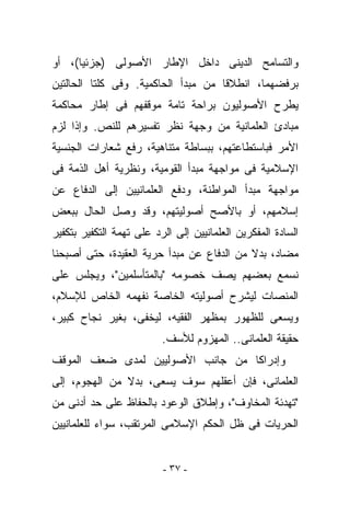 ‫ﻭﺍﻟﺘﺴﺎﻤﺢ ﺍﻟﺩﻴﻨﻰ ﺩﺍﺨل ﺍﻹﻁﺎﺭ ﺍﻷﺼﻭﻟﻰ )ﺠﺯﺌﻴﺎ(، ﺃﻭ‬
‫ﺒﺭﻓﻀﻬﻤﺎ، ﺍﻨﻁﻼﻗﺎ ﻤﻥ ﻤﺒﺩﺃ ﺍﻟﺤﺎﻜﻤﻴﺔ. ﻭﻓﻰ ﻜﻠﺘﺎ ﺍﻟﺤﺎﻟﺘﻴﻥ‬
‫ﻴﻁﺭﺡ ﺍﻷﺼﻭﻟﻴﻭﻥ ﺒﺭﺍﺤﺔ ﺘﺎﻤﺔ ﻤﻭﻗﻔﻬﻡ ﻓﻰ ﺇﻁﺎﺭ ﻤﺤﺎﻜﻤﺔ‬
‫ﻤﺒﺎﺩﺉ ﺍﻟﻌﻠﻤﺎﻨﻴﺔ ﻤﻥ ﻭﺠﻬﺔ ﻨﻅﺭ ﺘﻔﺴﻴﺭﻫﻡ ﻟﻠﻨﺹ. ﻭﺇﺫﺍ ﻟﺯﻡ‬
‫ﺍﻷﻤﺭ ﻓﺒﺎﺴﺘﻁﺎﻋﺘﻬﻡ، ﺒﺒﺴﺎﻁﺔ ﻤﺘﻨﺎﻫﻴﺔ، ﺭﻓﻊ ﺸﻌﺎﺭﺍﺕ ﺍﻟﺠﻨﺴﻴﺔ‬
‫ﺍﻹﺴﻼﻤﻴﺔ ﻓﻰ ﻤﻭﺍﺠﻬﺔ ﻤﺒﺩﺃ ﺍﻟﻘﻭﻤﻴﺔ، ﻭﻨﻅﺭﻴﺔ ﺃﻫل ﺍﻟﺫﻤﺔ ﻓﻰ‬
‫ﻤﻭﺍﺠﻬﺔ ﻤﺒﺩﺃ ﺍﻟﻤﻭﺍﻁﻨﺔ، ﻭﺩﻓﻊ ﺍﻟﻌﻠﻤﺎﻨﻴﻴﻥ ﺇﻟﻰ ﺍﻟﺩﻓﺎﻉ ﻋﻥ‬
‫ﺇﺴﻼﻤﻬﻡ، ﺃﻭ ﺒﺎﻷﺼﺢ ﺃﺼﻭﻟﻴﺘﻬﻡ، ﻭﻗﺩ ﻭﺼل ﺍﻟﺤﺎل ﺒﺒﻌﺽ‬
‫ﺍﻟﺴﺎﺩﺓ ﺍﻟﻤﻔﻜﺭﻴﻥ ﺍﻟﻌﻠﻤﺎﻨﻴﻴﻥ ﺇﻟﻰ ﺍﻟﺭﺩ ﻋﻠﻰ ﺘﻬﻤﺔ ﺍﻟﺘﻜﻔﻴﺭ ﺒﺘﻜﻔﻴﺭ‬
‫ﻤﻀﺎﺩ، ﺒﺩﻻ ﻤﻥ ﺍﻟﺩﻓﺎﻉ ﻋﻥ ﻤﺒﺩﺃ ﺤﺭﻴﺔ ﺍﻟﻌﻘﻴﺩﺓ، ﺤﺘﻰ ﺃﺼﺒﺤﻨﺎ‬
‫ﻨﺴﻤﻊ ﺒﻌﻀﻬﻡ ﻴﺼﻑ ﺨﺼﻭﻤﻪ "ﺒﺎﻟﻤﺘﺄﺴﻠﻤﻴﻥ"، ﻭﻴﺠﻠﺱ ﻋﻠﻰ‬
‫ﺍﻟﻤﻨﺼﺎﺕ ﻟﻴﺸﺭﺡ ﺃﺼﻭﻟﻴﺘﻪ ﺍﻟﺨﺎﺼﺔ ﻨﻔﻬﻤﻪ ﺍﻟﺨﺎﺹ ﻟﻺﺴﻼﻡ،‬
‫ﻭﻴﺴﻌﻰ ﻟﻠﻅﻬﻭﺭ ﺒﻤﻅﻬﺭ ﺍﻟﻔﻘﻴﻪ، ﻟﻴﺨﻔﻰ، ﺒﻐﻴﺭ ﻨﺠﺎﺡ ﻜﺒﻴﺭ،‬
                          ‫ﺤﻘﻴﻘﺔ ﺍﻟﻌﻠﻤﺎﻨﻰ.. ﺍﻟﻤﻬﺯﻭﻡ ﻟﻸﺴﻑ.‬
‫ﻭﺇﺩﺭﺍﻜﺎ ﻤﻥ ﺠﺎﻨﺏ ﺍﻷﺼﻭﻟﻴﻴﻥ ﻟﻤﺩﻯ ﻀﻌﻑ ﺍﻟﻤﻭﻗﻑ‬
‫ﺍﻟﻌﻠﻤﺎﻨﻰ، ﻓﺈﻥ ﺃﻋﻘﻠﻬﻡ ﺴﻭﻑ ﻴﺴﻌﻰ، ﺒﺩﻻ ﻤﻥ ﺍﻟﻬﺠﻭﻡ، ﺇﻟﻰ‬
‫"ﺘﻬﺩﺌﺔ ﺍﻟﻤﺨﺎﻭﻑ"، ﻭﺇﻁﻼﻕ ﺍﻟﻭﻋﻭﺩ ﺒﺎﻟﺤﻔﺎﻅ ﻋﻠﻰ ﺤﺩ ﺃﺩﻨﻰ ﻤﻥ‬
‫ﺍﻟﺤﺭﻴﺎﺕ ﻓﻰ ﻅل ﺍﻟﺤﻜﻡ ﺍﻹﺴﻼﻤﻰ ﺍﻟﻤﺭﺘﻘﺏ، ﺴﻭﺍﺀ ﻟﻠﻌﻠﻤﺎﻨﻴﻴﻥ‬


                          ‫- ٧٣ -‬
 