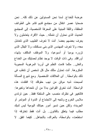 ‫ﻋﺭﻀﺔ ﻟﻠﺨﺩﺍﻉ. ﻟﺴﻨﺎ ﻨﺤﻥ ﺍﻟﻤﺴﺌﻭﻟﻴﻥ ﻋﻥ ﺫﻟﻙ ﻜﻠﻪ.. ﻨﺤﻥ‬
‫ﻀﺤﺎﻴﺎ ﻋﺼﺭ ﺍﻨﺘﻘﺎل ﻤﻥ ﻤﺠﺘﻤﻊ ﻗﺩﻴﻡ ﻗﺎﺌﻡ ﻋﻠﻰ ﺍﻟﻁﻭﺍﺌﻑ‬
‫ﺍﻟﻤﻐﻠﻘﺔ، ﻭﺍﻟﺜﻘﺔ ﺍﻟﻤﺒﻨﻴﺔ ﻋﻠﻰ ﺍﻟﻤﻌﺭﻓﺔ ﺍﻟﺸﺨﺼﻴﺔ، ﺇﻟﻰ ﺍﻟﻤﺠﺘﻤﻊ‬
‫ﺍﻟﺤﺩﻴﺙ ﺍﻟﺫﻯ ﻨﺤﺎﻭل ﺃﻥ ﻨﺘﻤﺜﻠﻪ.. ﺤﻴﺙ ﺍﻷﻓﺭﺍﺩ ﻴﺘﻌﺎﻤﻠﻭﻥ ﻭﻻ‬
‫ﻴﻌﺭﻑ ﺒﻌﻀﻬﻡ ﺒﻌﻀﺎ. ﺃﻨﺕ ﻻ ﺘﻌﺭﻑ ﺍﻟﻁﺒﻴﺏ ﺍﻟﺫﻯ ﺘﺘﻌﺎﻤل‬
‫ﻤﻌﻪ، ﻭﻻ ﺘﻌﺭﻑ ﺍﻟﻤﻬﻨﺩﺱ ﺍﻟﺫﻯ ﺒﻨﻰ ﻤﺴﻜﻨﻙ، ﻭﻻ ﺍﻟﺒﻘﺎل ﺍﻟﺫﻯ‬
‫ﺘﺯﻭﺭﻩ ﻴﻭﻤﻴﺎ ﺃﻭ ﺃﺴﺒﻭﻋﻴﺎ، ﻭﻻ ﺍﻟﻤﻭﻅﻑ ﺍﻟﻤﻜﻠﻑ ﺒﺈﻨﻬﺎﺀ‬
‫ﺃﻭﺭﺍﻗﻙ. ﻭﻓﻰ ﺫﺍﺕ ﺍﻟﻭﻗﺕ ﻻ ﻴﻭﺠﺩ ﻨﻅﺎﻡ ﻟﺤﻤﺎﻴﺘﻙ ﻤﻥ ﺍﻟﺨﺩﺍﻉ‬
‫ﻭﺍﻟﻐﺵ.. ﻤﺜﻠﻤﺎ ﻗﺎﻤﺕ ﺍﻟﻨﻅﻡ ﻓﻰ ﺃﻭﺭﺒﺎ ﺍﻟﻤﺭﻫﻭﺒﺔ ﺍﻟﻤﺤﺒﻭﺒﺔ‬
‫ﺍﻟﻤﻜﺭﻭﻫﺔ. ﺃﻨﺕ ﺘﺤﺎﻭل ﻤﺜﻠﻙ ﻤﺜل ﻜل ﺸﺨﺹ ﺃﻥ ﺘﺘﻐﻠﺏ ﻓﻰ‬
‫ﺫﻟﻙ ﺒﺎﻟﻭﺍﺴﻁﺔ.. ﺃﻯ ﺍﻟﻌﻼﻗﺎﺕ ﺍﻟﺸﺨﺼﻴﺔ. ﻭﻤﻊ ﺸﻴﻭﻉ ﺍﻟﻤﺴﺄﻟﺔ‬
‫ﺃﺼﺒﺤﺕ ﺸﺒﻪ ﻤﻭﻗﻥ ﻤﻥ ﻨﻬﺏ ﺤﻘﻭﻗﻙ ﺇﺫﺍ ﺍﻓﺘﻘﺩﺕ ﻫﺫﻩ‬
‫ﺍﻟﻭﺍﺴﻁﺔ. ﺃﻨﺕ ﺘﺨﺭﻕ ﺍﻟﻘﻭﺍﻨﻴﻥ ﺒﺩﻻ ﻤﻥ ﺃﻥ ﺘﺘﺤﺩﺍﻫﺎ ﻭﺘﻐﻴﺭﻫﺎ:‬
‫ﻓﺎﻟﺘﻐﻴﻴﺭ ﻓﻰ ﻨﻅﺭﻙ ﻤﻨﺼﺏ ﻋﻠﻰ ﺍﻟﺴﻠﻁﺔ ﻓﻘﻁ.. ﺤﻴﻥ ﺘﺭﺘﺩﻯ‬
‫ﻤﻼﺒﺱ ﺍﻟﺨﺭﻭﺝ ﻭﺘﺘﺠﻪ ﺇﻟﻰ ﺍﻻﺠﺘﻤﺎﻉ ﺃﻭ ﺍﻟﻨﺩﻭﺓ ﺃﻭ ﺍﻟﻤﺅﺘﻤﺭ ﺃﻭ‬
‫ﺍﻟﺠﺭﻴﺩﺓ، ﻭﻟﻜﻥ ﺤﻴﻥ ﺘﺴ ‪‬ﺭ ﺃﻤﻭﺭ ﺤﻴﺎﺘﻙ ﺍﻟﻴﻭﻤﻴﺔ ﻟﻴﺱ ﻟﺩﻴﻙ‬
                             ‫ﻴ‬
‫ﻤﻁﻠﺏ ﻓﻴﻤﺎ ﻴﺘﻌﻠﻕ ﺒﺎﻟﻘﺎﻨﻭﻥ.. ﺒل ﺃﻨﺕ ﻓﻘﻁ ﺘﺨﺘﺭﻗﻪ ﺇﺫﺍ‬
‫ﺍﺴﺘﻁﻌﺕ، ﺒﺎﻟﻭﺍﺴﻁﺔ، ﺒﺎﻟﻌﺭﺍﻙ، ﺒﺎﻟﺘﺠﺎﻫل.. ﻜﻴﻔﻤﺎ ﺍﺘﻔﻕ. ﻻ‬


                        ‫- ٠٨٣ -‬
 