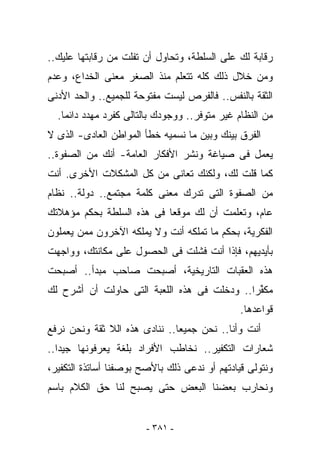 ‫ﺭﻗﺎﺒﺔ ﻟﻙ ﻋﻠﻰ ﺍﻟﺴﻠﻁﺔ، ﻭﺘﺤﺎﻭل ﺃﻥ ﺘﻔﻠﺕ ﻤﻥ ﺭﻗﺎﺒﺘﻬﺎ ﻋﻠﻴﻙ..‬
‫ﻭﻤﻥ ﺨﻼل ﺫﻟﻙ ﻜﻠﻪ ﺘﺘﻌﻠﻡ ﻤﻨﺫ ﺍﻟﺼﻐﺭ ﻤﻌﻨﻰ ﺍﻟﺨﺩﺍﻉ، ﻭﻋﺩﻡ‬
‫ﺍﻟﺜﻘﺔ ﺒﺎﻟﻨﻔﺱ.. ﻓﺎﻟﻔﺭﺹ ﻟﻴﺴﺕ ﻤﻔﺘﻭﺤﺔ ﻟﻠﺠﻤﻴﻊ.. ﻭﺍﻟﺤﺩ ﺍﻷﺩﻨﻰ‬
  ‫ﻤﻥ ﺍﻟﻨﻅﺎﻡ ﻏﻴﺭ ﻤﺘﻭﻓﺭ.. ﻭﻭﺠﻭﺩﻙ ﺒﺎﻟﺘﺎﻟﻰ ﻜﻔﺭﺩ ﻤﻬ ‪‬ﺩ ﺩﺍﺌﻤﺎ.‬
          ‫ﺩ‬
‫ﺍﻟﻔﺭﻕ ﺒﻴﻨﻙ ﻭﺒﻴﻥ ﻤﺎ ﻨﺴﻤﻴﻪ ﺨﻁﺄ ﺍﻟﻤﻭﺍﻁﻥ ﺍﻟﻌﺎﺩﻯ- ﺍﻟﺫﻯ ﻻ‬
‫ﻴﻌﻤل ﻓﻰ ﺼﻴﺎﻏﺔ ﻭﻨﺸﺭ ﺍﻷﻓﻜﺎﺭ ﺍﻟﻌﺎﻤﺔ- ﺃﻨﻙ ﻤﻥ ﺍﻟﺼﻔﻭﺓ..‬
‫ﻜﻤﺎ ﻗﻠﺕ ﻟﻙ، ﻭﻟﻜﻨﻙ ﺘﻌﺎﻨﻰ ﻤﻥ ﻜل ﺍﻟﻤﺸﻜﻼﺕ ﺍﻷﺨﺭﻯ. ﺃﻨﺕ‬
‫ﻤﻥ ﺍﻟﺼﻔﻭﺓ ﺍﻟﺘﻰ ﺘﺩﺭﻙ ﻤﻌﻨﻰ ﻜﻠﻤﺔ ﻤﺠﺘﻤﻊ.. ﺩﻭﻟﺔ.. ﻨﻅﺎﻡ‬
‫ﻋﺎﻡ، ﻭﺘﻌﻠﻤﺕ ﺃﻥ ﻟﻙ ﻤﻭﻗﻌﺎ ﻓﻰ ﻫﺫﻩ ﺍﻟﺴﻠﻁﺔ ﺒﺤﻜﻡ ﻤﺅﻫﻼﺘﻙ‬
‫ﺍﻟﻔﻜﺭﻴﺔ، ﺒﺤﻜﻡ ﻤﺎ ﺘﻤﻠﻜﻪ ﺃﻨﺕ ﻭﻻ ﻴﻤﻠﻜﻪ ﺍﻵﺨﺭﻭﻥ ﻤﻤﻥ ﻴﻌﻤﻠﻭﻥ‬
‫ﺒﺄﻴﺩﻴﻬﻡ، ﻓﺈﺫﺍ ﺃﻨﺕ ﻓﺸﻠﺕ ﻓﻰ ﺍﻟﺤﺼﻭل ﻋﻠﻰ ﻤﻜﺎﻨﺘﻙ، ﻭﻭﺍﺠﻬﺕ‬
‫ﻫﺫﻩ ﺍﻟﻌﻘﺒﺎﺕ ﺍﻟﺘﺎﺭﻴﺨﻴﺔ، ﺃﺼﺒﺤﺕ ﺼﺎﺤﺏ ﻤﺒﺩﺃ.. ﺃﺼﺒﺤﺕ‬
‫ﻤﻜ ﱢﺭﺍ.. ﻭﺩﺨﻠﺕ ﻓﻰ ﻫﺫﻩ ﺍﻟﻠﻌﺒﺔ ﺍﻟﺘﻰ ﺤﺎﻭﻟﺕ ﺃﻥ ﺃﺸﺭﺡ ﻟﻙ‬
                                              ‫ﻔ‬
                                               ‫ﻗﻭﺍﻋﺩﻫﺎ.‬
‫ﺃﻨﺕ ﻭﺃﻨﺎ.. ﻨﺤﻥ ﺠﻤﻴﻌﺎ.. ﻨﻨﺎﺩﻯ ﻫﺫﻩ ﺍﻟﻼ ﺜﻘﺔ ﻭﻨﺤﻥ ﻨﺭﻓﻊ‬
‫ﺸﻌﺎﺭﺍﺕ ﺍﻟﺘﻜﻔﻴﺭ.. ﻨﺨﺎﻁﺏ ﺍﻷﻓﺭﺍﺩ ﺒﻠﻐﺔ ﻴﻌﺭﻓﻭﻨﻬﺎ ﺠﻴﺩﺍ..‬
‫ﻭﻨﺘﻭﻟﻰ ﻗﻴﺎﺩﺘﻬﻡ ﺃﻭ ﻨﺩﻋﻰ ﺫﻟﻙ ﺒﺎﻷﺼﺢ ﺒﻭﺼﻔﻨﺎ ﺃﺴﺎﺘﺫﺓ ﺍﻟﺘﻜﻔﻴﺭ،‬
‫ﻭﻨﺤﺎﺭﺏ ﺒﻌﻀﻨﺎ ﺍﻟﺒﻌﺽ ﺤﺘﻰ ﻴﺼﺒﺢ ﻟﻨﺎ ﺤﻕ ﺍﻟﻜﻼﻡ ﺒﺎﺴﻡ‬


                        ‫- ١٨٣ -‬
 